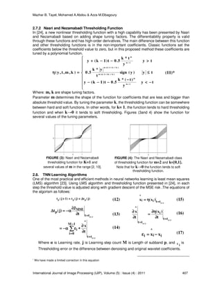 Mazhar B. Tayel, Mohamed A.Abdou & Azza M.Elbagoury
International Journal of Image Processing (IJIP), Volume (5) : Issue (4) : 2011 407
2.7.2 Nasri and Nezamabadi Thresholding Function
In [24], a new nonlinear thresholding function with a high capability has been presented by Nasri
and Nezamabadi based on adding shape tuning factors. The differentiability property is valid
through these functions and has high-order derivatives. The main difference between this function
and other thresholding functions is in the non-important coefficients. Classic functions set the
coefficients below the threshold value to zero, but in this proposed method these coefficients are
tuned by a polynomial function.









−−−−<<<<
−−−−
−−−−−−−−−−−−
≤≤≤≤
>>>>−−−−−−−−++++
====ηηηη
−−−−
−−−−++++
−−−−++++
−−−−
ty
y
)t(*k
5.0t)1k(y
ty)y(sign
t
y*k
5.0
ty
y
t*k
5.0t)1k(y
)k,m,t,y(
1m
m
]k/)k22[(m
]k/)k2[(m
1m
m
∗
Where: m, k are shape tuning factors.
Parameter m determines the shape of the function for coefficients that are less and bigger than
absolute threshold value. By tuning the parameter k, the thresholding function can be somewhere
between hard and soft functions. In other words, for k= 1, the function tends to hard thresholding
function and when k→0 it tends to soft thresholding. Figures (3and 4) show the function for
several values of the tuning parameters.
FIGURE (3): Nasri and Nezamabadi
thresholding function for K=1 and
several values of m in the range [2, 10].
FIGURE (4): The Nasri and Nezamabadi class
of thresholding function for m=2 and k=[0,1].
Note that for k→0 the function tends to soft
thresholding function.
2.8. TNN Learning Algorithms
One of the most practical and efficient methods in neural networks learning is least mean squares
(LMS) algorithm [23]. Using LMS algorithm and thresholding function presented in [24], in each
step the threshold value is adjusted along with gradient descent of the MSE risk .The equations of
the algorism as follows:
)j(t)j(t)1j(t ppp ∆∆∆∆++++====++++ (12)
)j(p
ttii
^
)x(x ====
ηηηη==== (15)
)j(p
)j(p
tt
^
1M
0i
i
tt
MSE
p
t
x
t
J
)j(t
====
−−−−
====
====
∂∂∂∂
∂∂∂∂
∗∗∗∗εεεεαααα−−−−====
∂∂∂∂
∂∂∂∂
αααα−−−−====∆∆∆∆
∑∑∑∑
(13)
(14)
)j(p
)j(p
tt
i
tt
^
t
)x(
t
x
====
====
∂∂∂∂
ηηηη∂∂∂∂
====
∂∂∂∂
∂∂∂∂ (16)
ii
^
i xx −−−−====εεεε (17)
Where α is Learning rate, j is Learning step count M is Length of subband p, and
iε is
Thresholding error or the difference between denoising and original wavelet coefficients.
∗
We have made a limited correction in this equation
(11)*
 