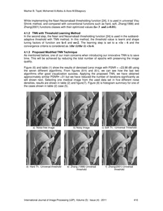 Mazhar B. Tayel, Mohamed A.Abdou & Azza M.Elbagoury
International Journal of Image Processing (IJIP), Volume (5) : Issue (4) : 2011 410
While implementing the Nasri-Nezamabadi thresholding function [24], it is used in universal Visu
Shrink method, and compared with conventional functions such as hard, soft, Zhang(1998) and
Zhang(2001) functions classes with their optimized values (k= 3 and λ=0.01).
4.1.2 TNN with Threshold Learning Method
In the second step, the Nasri and Nezamabadi thresholding function [24] is used in the subband-
adaptive threshold with TNN method. In this method, the threshold value is learnt and shape
tuning factors of function are k=1 and m=2. The learning step is set to α =1e - 6 and the
convergence criteria is considered as ∆thr (i)/thr (i) <1e-6.
4.1.3 Proposed Modified TNN Technique
As mentioned before, one of our main concerns when introducing our innovative TNN is to save
time. This will be achieved by reducing the total number of epochs with preserving the image
quality.
Figure (6) and table (1) show the results of denoised Lena image with PSNR = +23.98 dB using
the seven different algorithms. From figures (6-h) and (6-i), we can see how the last two
algorithms offer good visualization success. Applying the proposed TNN, we have obtained
approximately similar PSNR≈ +31 but we have reduced the number of iterations significantly as
will shown next. Selecting one medical image from the used data set in five different noise
densities, results are shown in table (2) and figure(7). Figure (8) is histogram summary for one of
the cases shown in table (2) case (5).
a) Noise free image b) Noisy Image c) Soft Th. –Universal Threshold
d) Hard Th. -Universal threshold e) Zhang (1998)-Universal
threshold
f) Zhang(2001)-Universal
threshold
 