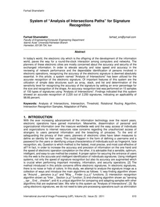 Farhad Shamsfakhr
International Journal of Image Processing (IJIP), Volume (5) : Issue (5) : 2011 610
System of “Analysis of Intersections Paths” for Signature
Recognition
Farhad Shamsfakhr farhad_sm@ymail.com
Faculty of Engineering/Computer Engineering Department
Islamic Azad University/Hamedan Branch
Hamedan, 65138-734, Iran
Abstract
In today's world, the electronic city which is the offspring of the development of the information
world, paves the way for a round-the-clock interaction among computers and networks. The
planners of these electronic cities are mostly concerned about the accuracy and security of the
exchanged information. In order to elevate security and raise speed and accuracy in the
reviewing of network performance and the dependable identification of persons involved in
electronic operations, recognizing the accuracy of the electronic signature is deemed absolutely
essential. In this article, a system named "Analysis of Intersections" has been utilized for the
accurate recognition of the electronic signature. Of important features of this system are the
utilization of simple data structures such as array, stack, and list and determination of the
sensitivity level for recognizing the accuracy of the signature by setting an error percentage for
the size and recognition of the shape. An accuracy recognition test was performed on 15 samples
of 150 types of signatures using "Analysis of Intersections". Findings indicated that this system
showed an accurate recognition of 2,220 out of 2,250 signatures, indicating an applicability of
98.66 percent.
Keywords: Analysis of Intersections, Intersection, Threshold, Rotational Routing Algorithm,
Intersection Recognition Samples, Adaptation of Paths.
1. INTRODUCTION
With the ever increasing advancement of the information technology over the recent years,
electronic operations have gained momentum. Meanwhile, dissemination of personal and
organizational information over the insecure worldwide web and the easy access of individuals
and organizations to internet resources raise concerns regarding the unauthorized access of
strangers to users personal information and the breaching of privacies. To the end of
safeguarding the privacy of their users, planners of electronic cities have taken measures to
define an identity for their users. This could happen in the form of defining a username and a
password for the users or identifying unique characteristics of individuals such as fingerprint, face
recognition, etc. Question is which method is the fastest, most precise, and most cost-effective of
all? In fact, in order to increase the accuracy and precision of information on the one hand and
the speed of electronic operation completion on the other, it is advisable that a sensible, optimum,
intelligent, and easy-to-use method be created. A proper option for securing the entrance of users
into the web is the accurate and intelligent identification of individuals signatures. Using intelligent
systems, not only the speed of signature recognition but also its accuracy are augmented which
is crucial when performing important monetary, information, and security operations. [2] The
method introduced in this article concerns offline electronic signatures. In electronic signatures,
there is no noise or halo of colors. In this study, we attempt to analyze the signature image as a
collection of ways and introduce the main algorithms as follows: 1) way-finding algorithm shown
as "Around _ perceive (x,y)" and "Way _ Finder (x,y,z)" functions; 2) intersection recognition
algorithm shown as "Inter _ Section (x,y)" function; 3) end-checking algorithm shown as "sensing
_ opr _ End _ checker"; and 4) a unique algorithm for comparing and adapting samples with other
algorithms that are explained later. We refer to this system as "Analysis of Intersections". [3] By
using electronic signatures, we do not need to take pre-processing operations such as elimination
 