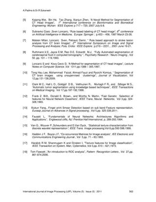 A.Padma & Dr.R.Sukanesh
International Journal of Image Processing (IJIP), Volume (5) : Issue (5) : 2011 563
[5] Kaiping Wei, Bin He, Tao Zhang, Xianjun Zhen, “A Novel Method for Segmentation of
CT Head Images”, 1st
International conference on Bioinformatics and Biomedical
Engineering; Wuhan: IEEE Explore; p 717 – 720, 2007 July 6-8.
[6] Dubravko Cosic ,Sven Loncaric, “Rule based labeling of CT head image”; 6
th
conference
on Artificial Intelligence in Medicine, Europe: Springer ; p.453 – 456, 1997 March 23-26.
[7] Matesn Milan, Loncaric Sven, Petravic Damir, “ Rule based approach to stroke lesion
analysis from CT brain Images”, 2nd
International Symposium on Image and Signal
Processing and Analysis; Pula, Crotia : IEEE Explore ; p.219 – 2231, , 2001 June 19-21.
[8] Ruthmann,V.E, Jayce E.M, Reo D.E, Eckardit M.J, “Fully Automated segmentation of
cerebrospinal fluid in computed tomography “, Psychiatry Research : Neuro Imaging , Vol
50 ,pp. 101 – 119,1993.
[9] Loncaric S and Kova Cevic D, “A Method for segmentation of CT head images”, Lecture
Notes on Computer Science ,Vol 1311,pp.1388 – 305,1997.
[10] Tong Hau Lee, Mohammad Faizal, Ahmad Fauzi and Ryoichi Komiya, “ Segmentation of
CT brain images using unsupervised clusterings”, Journal of Visualization, Vol
12,pp.131-138,2009.
[11] Clark M C., Hall L O., Goldgof D B., Velthuzien R., Murtagh F R., and Silbiger M S.,
“Automatic tumor segmentation using knowledge based techniques”, IEEE Transactions
on Medical Imaging, Vol 17,pp.187-192,1998.
[12] Frank Z. Brill., Donald E. Brown., and Worthy N. Martin, “Fast Genetic Selection of
features for Neural Network Classifiers”, IEEE Trans. Neural Networks, Vol 3,pp. 324-
328,1993.
[13] Xiukun Yang., Finger print Smear Detection based on sub band Feature representation.
Eurasip Journal on Advances in Signal processing , Vol 5,pp. 325-339,2011.
[14] Fausett L, “Fundamentals of Neural Networks: Architectures Algorithms and
Applications”, Englewood cliffs, NJ: Prentice Hall International, p. 289-293,1994.
[15] Van G., Wouver P.,Scheunders and D.Van Dyck, “Statistical texture characterization from
discrete wavelet representation”, IEEE Trans. Image processing,Vol 8,pp.592-598,1999.
[16] Haddon J F, Boyce J F, “Co-occurrence Matrices for Image analysis”, IEE Electronic and
Communications Engineering Journal , Vol 5,pp. 71 – 83,1993.
[17] Haralick R M, Shanmugam K and Dinstein I, “Texture features for Image classification”,
IEEE Transaction on System, Man, Cybernetics ,Vol 3,pp. 610 – 621,1973.
[18] Tom Fawcett ,”An introduction to ROC analysis”, Pattern Recognition Letters , Vol 27,pp.
861-874,2006.
 