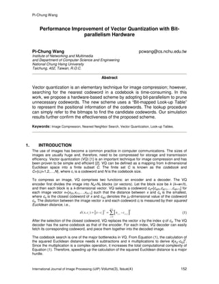 Pi-Chung Wang
International Journal of Image Processing (IJIP) Volume(3), Issue(4) 152
Performance Improvement of Vector Quantization with Bit-
parallelism Hardware
Pi-Chung Wang pcwang@cs.nchu.edu.tw
Institute of Networking and Multimedia
and Department of Computer Science and Engineering
National Chung Hsing University
Taichung, 402, Taiwan, R.O.C.
Abstract
Vector quantization is an elementary technique for image compression; however,
searching for the nearest codeword in a codebook is time-consuming. In this
work, we propose a hardware-based scheme by adopting bit-parallelism to prune
unnecessary codewords. The new scheme uses a “Bit-mapped Look-up Table”
to represent the positional information of the codewords. The lookup procedure
can simply refer to the bitmaps to find the candidate codewords. Our simulation
results further confirm the effectiveness of the proposed scheme.
Keywords: Image Compression, Nearest Neighbor Search, Vector Quantization, Look-up Tables.
1. INTRODUCTION
The use of images has become a common practice in computer communications. The sizes of
images are usually huge and, therefore, need to be compressed for storage and transmission
efficiency. Vector quantization (VQ) [1] is an important technique for image compression and has
been proven to be simple and efficient [2]. VQ can be defined as a mapping from k-dimensional
Euclidean space into a finite subset C. The finite set C is known as the codebook and
C={ci|i=1,2,…,N}, where ci is a codeword and N is the codebook size.
To compress an image, VQ comprises two functions: an encoder and a decoder. The VQ
encoder first divides the image into Nw×Nh blocks (or vectors). Let the block size be k (k=w×h),
and then each block is a k-dimensional vector. VQ selects a codeword cq=[cq(0),cq(1),…,cq(k-1)] for
each image vector x=[x(0),x(1),…,x(k-1)] such that the distance between x and cq is the smallest,
where cq is the closest codeword of x and cq(j) denotes the jth-dimensional value of the codeword
cq. The distortion between the image vector x and each codeword ci is measured by their squared
Euclidean distance, i.e.,
[ ]
-1
22
( ) ( )
0
( , ) - -
k
i i j i j
j
d x c x c x c
=
= = ∑ (1)
After the selection of the closest codeword, VQ replaces the vector x by the index q of cq. The VQ
decoder has the same codebook as that of the encoder. For each index, VQ decoder can easily
fetch its corresponding codeword, and piece them together into the decoded image.
The codebook search is one of the major bottlenecks in VQ. From Equation (1), the calculation of
the squared Euclidean distance needs k subtractions and k multiplications to derive k[x(j)-ci(j)]
2
.
Since the multiplication is a complex operation, it increases the total computational complexity of
Equation (1). Therefore, speeding up the calculation of the squared Euclidean distance is a major
hurdle.
 