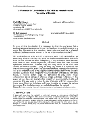Prof S.Rathinavel & Dr S.Arumugam
International Journal of Image Processing (IJIP) volume (3): issue (4) 164
Conversion of Commercial Shoe Print to Reference and
Recovery of Images
Prof S.Rathinavel rathinavel_s@hotmail.com
Research Scholar, Principal, Excel
College of Engg for Women,
Anna University
Komarapalayam,637303,(Tamilnadu),India
Dr S.Arumugam arumugamdote@yahoo.co.in
Chief Executive, Nandha Engineering College
Anna University
Erode, 638052,(Tamilnadu),India
Abstract
In every criminal investigation it is necessary to determine and prove that a
particular person or persons may or may not have been present at the scene of a
crime. For this reasons, the collection, preservation and analysis of physical
evidence has become more frequent in the law enforcement community[5].
Since criminals must enter and exit crime scene areas, it should therefore, be
reasonably assumed that they may leave traces of their own footwear. Criminals
have become smarter and wiser by beginning to frequently wear protection over
their hands to avoid leaving fingerprints, and masks over their faces to avoid
eyewitness identification. However, they are rarely aware of, or make little
attempt to conceal footwear. During an every day routine it is normal to see
individual wearing gloves, but it’s not so over their shoes. In shoe print biometrics
one of the important tasks is the preparation of reference data from the available
sources. But to use these images for feature extraction and recovery from data
bases, it requires certain steps like conversion to gray scale, image
enhancement before storage of reference image and image restoration. In this
paper we have taken an example shoe image from a commercial web site and
converted it to gray scale to reduce the size of storage and then enhanced the
image using histogram technique and image is ready for analysis by various
techniques. The simulation results are included to validate the method.
Keywords: Image processing, shoe mark, histogram, constrained least squares method, segmentation.
1. INTRODUCTION
It is generally understood that marks left by a criminal’s footwear at a crime scene will be helpful
in the subsequent investigation of the crime. For example, shoeprints can be useful to likely link
crime scenes that have been committed by the same person. They can also be used to target the
most prolific criminals by allowing officers to be alerted to watch out for particular shoe marks.
Also, shoeprints can provide useful intelligence during interviews so that other crimes can be
brought to a criminal. Finally, they can provide evidence of a crime, if a shoeprint and suspect’s
shoe match[4][5][7].
 