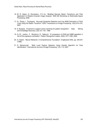 Vahid Kiani, Reza Pourreza & Hamid Reza Pourreza
International Journal of Image Processing (IJIP) Volume(3), Issue(5) 194
16. M. R. Hejazi, G. Shevlyakov, Y-S Ho. “Modified Discrete Radon Transforms and Their
Application to Rotation-Invariant Image Analysis”. IEEE 8th Workshop on Multimedia Signal
Processing, 2006
17. Q. Zhang, I. Couloigner. “Accurate Centerline Detection and Line Width Estimation of Thick
Lines Using the Radon Transform”. IEEE Transactions on Image Processing, 16(2):310–316,
2007
18. C. Burgess. “A tutorial on support vector machines for pattern recognition”. Data Mining
and Knowledge Discovery, 2(2):121–167, 1998
19. E.J.R. Justino , F. Bortolozzi, R. Sabourin. “A comparison of SVM and HMM classifiers in
the off-line signature verification”. Pattern Recognition Letters, 26(9):1377-1385, 2005
20. S. Haykin. “Neural Networks: A Comprehensive Foundation”, Englewood Cliffs, pp. 340-341
(1999).
21. D. Mohammad. “Multi Local Feature Selection Using Genetic Algorithm for Face
Identification”. International Journal of Image Processing, 1(2):1-10, 2007
 