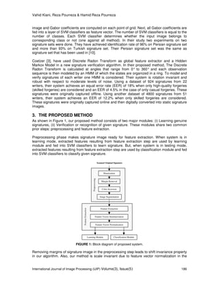 Vahid Kiani, Reza Pourreza & Hamid Reza Pourreza
International Journal of Image Processing (IJIP) Volume(3), Issue(5) 186
image and Gabor coefficients are computed on each point of grid. Next, all Gabor coefficients are
fed into a layer of SVM classifiers as feature vector. The number of SVM classifiers is equal to the
number of classes. Each SVM classifier determines whether the input image belongs to
corresponding class or not (one against all method). In their study two experiments on two
signature sets were done. They have achieved identification rate of 96% on Persian signature set
and more than 93% on Turkish signature set. Their Persian signature set was the same as
signature set that has been used in [10].
Coetzer [3], have used Discrete Radon Transform as global feature extractor and a Hidden
Markov Model in a new signature verification algorithm. In their proposed method, The Discrete
Radon Transform is calculated at angles that range from 0° to 360° and each observation
sequence is then modeled by an HMM of which the states are organized in a ring. To model and
verify signatures of each writer one HMM is considered. Their system is rotation invariant and
robust with respect to moderate levels of noise. Using a dataset of 924 signatures from 22
writers, their system achieves an equal error rate (EER) of 18% when only high-quality forgeries
(skilled forgeries) are considered and an EER of 4.5% in the case of only casual forgeries. These
signatures were originally captured offline. Using another dataset of 4800 signatures from 51
writers, their system achieves an EER of 12.2% when only skilled forgeries are considered.
These signatures were originally captured online and then digitally converted into static signature
images.
3. THE PROPOSED METHOD
As shown in Figure 1, our proposed method consists of two major modules: (i) Learning genuine
signatures, (ii) Verification or recognition of given signature. These modules share two common
prior steps: preprocessing and feature extraction.
Preprocessing phase makes signature image ready for feature extraction. When system is in
learning mode, extracted features resulting from feature extraction step are used by learning
module and fed into SVM classifiers to learn signature. But, when system is in testing mode,
extracted features resulting from feature extraction step are used by classification module and fed
into SVM classifiers to classify given signature.
FIGURE 1: Block diagram of proposed system.
Removing margins of signature image in the preprocessing step leads to shift invariance property
in our algorithm. Also, our method is scale invariant due to feature vector normalization in the
Learning Module Classification Module
Scanned Original Signature
FeatureExtraction
Feature Vector Summarization
Feature Vector Normalization
Feature Extraction
Preprocessing
Margin Removal
Color Inversion
Binarization
Image Segmentation
 