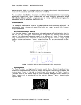 Vahid Kiani, Reza Pourreza & Hamid Reza Pourreza
International Journal of Image Processing (IJIP) Volume(3), Issue(5) 187
feature extraction phase. The proposed method can tolerate small rotations in signature image,
however in the case of big rotations its performance will reduce.
The next sections describe these modules in more details. The data collection and preprocessing
is described in Section 3.1. Feature extraction and idea of the system are presented in Section
3.2. In Section 3.3 some collected samples are used for training and finally the coming samples
are tested to obtain the percentage of FRR and FAR.
3.1 Preprocessing
The purpose of preprocessing phase is to make signatures ready for feature extraction. The
preprocessing stage includes three steps: Binarization and margin removal, Color inversion,
Image segmentation.
Binarization and margin removal
In the first step, signature image is converted to binary image using Otsu binarization algorithm
[13]. The next step is finding the outer rectangle of the signature and removing signature image
margins. This gives us shift invariance property in our algorithm. We found the outer rectangle
using horizontal and vertical projections of binary image. Figure 2 shows a sample original
signature before preprocessing. Figure 3 shows horizontal and vertical projections of binary
image.
FIGURE 2: An original sample signature.
FIGURE 3: Horizontal (left) and vertical (right) projections of binary image.
Color inversion
The Radon Transform counts pixels with nonzero value in desired direction to produce image
projection. In our binary images foreground is black with zero value and background is white with
nonzero value. Hence, in this step we invert image before giving it to Radon Transform.
Thereafter, when we give inverted image to Radon Transform, the biggest peak in the result of
Radon Transform will be corresponding to line segment direction. Figure 4 shows inverted
signature image.
FIGURE 4: Inverted signature image
 