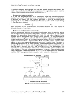 Vahid Kiani, Reza Pourreza & Hamid Reza Pourreza
International Journal of Image Processing (IJIP) Volume(3), Issue(5) 189
To determine line width, we go left and right from peak offset in projection along angle α until
reach a value smaller than level*Pα. These two places are line segment start and end positions.
Level is another parameter of our algorithm and must be in (0, 1].
Line segment existence validation
In the next step, we detect existence of the line segment in the local window by comparing
projection peak value Pα with a predetermined threshold value. To use the same threshold value
for windows with different size, the Projection peak value Pα must be normalized before
comparing with the line validation threshold. To do this we compute line validity value by dividing
Pα to window size (n) as below:
n
P
validityline α= (2)
If the line validity value is greater than the line validation threshold then a line segment is
detected in the current local window.
Feature vector extraction and summarization
Based on detected line segments with different orientations and widths, for each line width a
feature vector containing histogram of detected line segments in orientations of 0° to 179° is
produced. This feature vector is computed for line widths of 1, 2, 3, 4, 5 and 6 pixels. All line
segments with line width greater than 6 counted in sixths histogram. This approach for feature
extraction gives us a long feature vector with 1080 elements that is inappropriate for classification
purpose. To solve this problem, we summarize this feature vector by combining some line widths
together and also considering a degree resolution. To do this, we first combine some line widths
together by summing corresponding feature vector elements of these line widths. Then based on
selected degree resolution dr, we extend number of angle values spanned by each bin from 1 to
dr angles. To do this, we combine each dr neighboring elements in the resulted feature vector
from prior step by summing them into a new corresponding bin in final feature vector. This
approach gives us a good flexibility in feature vector summarization. The optimum number of bins
in the histogram is a function of the desired accuracy and the amount of data to be examined.
Figure 7 shows this summarization process for {1,2,3} {4,5} {6} width combination and degree
resolution of 3. This sample combination results in a feature vector with 180 elements.
FIGURE 6: Feature vector summarization process
 