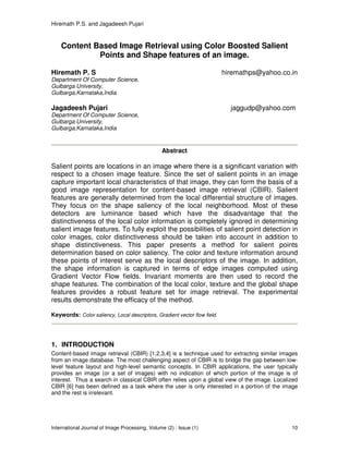 Hiremath P.S. and Jagadeesh Pujari
International Journal of Image Processing, Volume (2) : Issue (1) 10
Content Based Image Retrieval using Color Boosted Salient
Points and Shape features of an image.
Hiremath P. S hiremathps@yahoo.co.in
Department Of Computer Science,
Gulbarga University,
Gulbarga,Karnataka,India
Jagadeesh Pujari jaggudp@yahoo.com
Department Of Computer Science,
Gulbarga University,
Gulbarga,Karnataka,India
Abstract
Salient points are locations in an image where there is a significant variation with
respect to a chosen image feature. Since the set of salient points in an image
capture important local characteristics of that image, they can form the basis of a
good image representation for content-based image retrieval (CBIR). Salient
features are generally determined from the local differential structure of images.
They focus on the shape saliency of the local neighborhood. Most of these
detectors are luminance based which have the disadvantage that the
distinctiveness of the local color information is completely ignored in determining
salient image features. To fully exploit the possibilities of salient point detection in
color images, color distinctiveness should be taken into account in addition to
shape distinctiveness. This paper presents a method for salient points
determination based on color saliency. The color and texture information around
these points of interest serve as the local descriptors of the image. In addition,
the shape information is captured in terms of edge images computed using
Gradient Vector Flow fields. Invariant moments are then used to record the
shape features. The combination of the local color, texture and the global shape
features provides a robust feature set for image retrieval. The experimental
results demonstrate the efficacy of the method.
Keywords: Color saliency, Local descriptors, Gradient vector flow field.
1. INTRODUCTION
Content-based image retrieval (CBIR) [1,2,3,4] is a technique used for extracting similar images
from an image database. The most challenging aspect of CBIR is to bridge the gap between low-
level feature layout and high-level semantic concepts. In CBIR applications, the user typically
provides an image (or a set of images) with no indication of which portion of the image is of
interest. Thus a search in classical CBIR often relies upon a global view of the image. Localized
CBIR [6] has been defined as a task where the user is only interested in a portion of the image
and the rest is irrelevant.
 