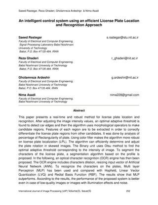 Saeed Rastegar, Reza Ghaderi, Gholamreza Ardeshipr & Nima Asadi
International Journal of Image Processing (IJIP) Volume(3), Issue(5) 252
An intelligent control system using an efficient License Plate Location
and Recognition Approach
Saeed Rastegar s.rastegar@stu.nit.ac.ir
Faculty of Electrical and Computer Engineering,
Signal Processing Laboratory Babol Noshirvani
University of Technology
Babol, P.O. Box 47135-484, IRAN
Reza Ghaderi r_ghaderi@nit.ac.ir
Faculty of Electrical and Computer Engineering,
Babol Noshirvani University of Technology
Babol, P.O. Box 47135-484, IRAN
Gholamreza Ardeshir g.ardeshir@nit.ac.ir
Faculty of Electrical and Computer Engineering,
Babol Noshirvani University of Technology
Babol, P.O. Box 47135-484, IRAN
Nima Asadi nima228@gmail.com
Faculty of Electrical and Computer Engineering,
Babol Noshirvani University of Technology
Abstract
This paper presents a real-time and robust method for license plate location and
recognition. After adjusting the image intensity values, an optimal adaptive threshold is
found to detect car edges and then the algorithm uses morphological operators to make
candidate regions. Features of each region are to be extracted in order to correctly
differentiate the license plate regions from other candidates. It was done by analysis of
percentage of Rectangularity of plate. Using color filter makes the algorithm more robust
on license plate localization (LPL). The algorithm can efficiently determine and adjust
the plate rotation in skewed images. The Binary unit uses Otsu method to find the
optimal adaptive threshold corresponding to the intensity of image. To segment the
characters of the license plate, a segmentation algorithm based on the profile is
proposed. In the following, an optical character recognition (OCR) engine has then been
proposed. The OCR engine includes characters dilation, resizing input vector of Artificial
Neural Network (ANN). To recognize the characters on the plates, Multi layer
Perceptron (MLP) has been used and compared with Hopfield, Linear Vector
Quantization (LVQ) and Redial Basis Function (RBF). The results show that MLP
outperforms. According to the results, the performance of the proposed system is better
even in case of low-quality images or images with illumination effects and noise.
 