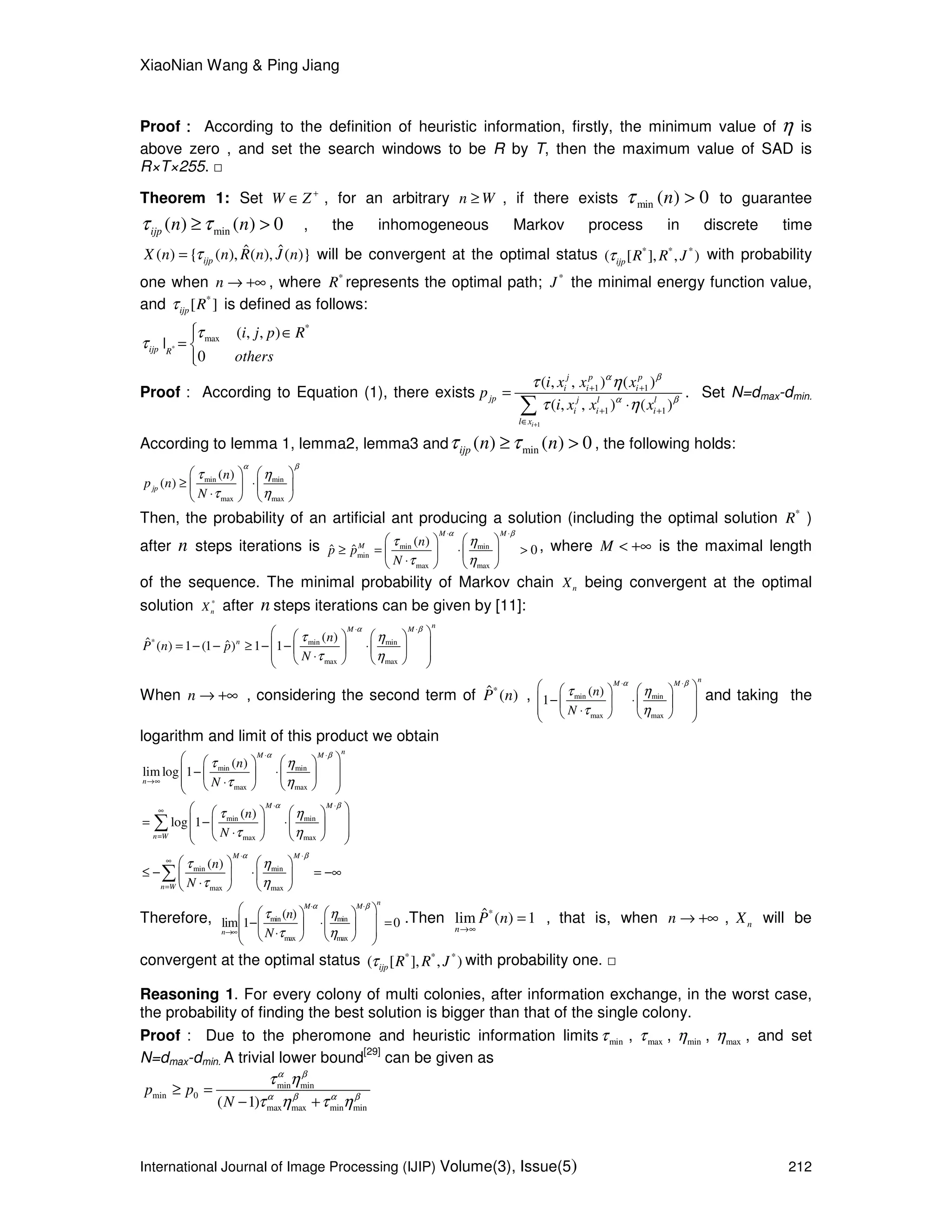 XiaoNian Wang & Ping Jiang
International Journal of Image Processing (IJIP) Volume(3), Issue(5) 212
Proof：：：： According to the definition of heuristic information, firstly, the minimum value of η is
above zero , and set the search windows to be R by T, then the maximum value of SAD is
R×T×255. □
Theorem 1: Set W Z +
∈ , for an arbitrary n W≥ , if there exists 0)(min >nτ to guarantee
min( ) ( ) 0ijp n nτ τ≥ > , the inhomogeneous Markov process in discrete time
ˆ ˆ( ) { ( ), ( ), ( )}ijpX n n R n J nτ= will be convergent at the optimal status * * *
( [ ], , )ijp R R Jτ with probability
one when n → +∞ , where *
R represents the optimal path; *
J the minimal energy function value,
and *
[ ]ijp Rτ is defined as follows:
*
*
max ( , , )
|
0
ijp R
i j p R
others
τ
τ
 ∈
= 

Proof： According to Equation (1), there exists
1
1 1
1 1
( , , ) ( )
( , , ) ( )
i
j p p
i i i
jp j l l
i i i
l x
i x x x
p
i x x x
α β
α β
τ η
τ η
+
+ +
+ +
∈
=
⋅∑
. Set N=dmax-dmin.
According to lemma 1, lemma2, lemma3 and min( ) ( ) 0ijp n nτ τ≥ > , the following holds:
min min
max max
( )
( )jp
n
p n
N
α β
τ η
τ η
   
≥ ⋅   
⋅   
Then, the probability of an artificial ant producing a solution (including the optimal solution *
R )
after n steps iterations is min min
min
max max
( )
ˆ ˆ 0
M M
M n
p p
N
α β
τ η
τ η
⋅ ⋅
   
≥ = ⋅ >   
⋅   
, where M < +∞ is the maximal length
of the sequence. The minimal probability of Markov chain nX being convergent at the optimal
solution *
nX after n steps iterations can be given by [11]:
* min min
max max
( )ˆ ˆ( ) 1 (1 ) 1 1
nM M
n n
P n p
N
α β
τ η
τ η
⋅ ⋅
    
 = − − ≥ − − ⋅   
 ⋅    
When n → +∞ ，considering the second term of *ˆ ( )P n , min min
max max
( )
1
nM M
n
N
α β
τ η
τ η
⋅ ⋅
    
 − ⋅   
 ⋅    
and taking the
logarithm and limit of this product we obtain
min min
max max
min min
max max
( )
lim log 1
( )
log 1
nM M
n
M M
n W
n
N
n
N
α β
α β
τ η
τ η
τ η
τ η
⋅ ⋅
→∞
⋅ ⋅
∞
=
    
 − ⋅   
 ⋅    
    
 = − ⋅   
 ⋅    
∑
min min
max max
( )
M M
n W
n
N
α β
τ η
τ η
⋅ ⋅
∞
=
   
≤ − ⋅ = −∞   
⋅   
∑
Therefore, min min
max max
( )
lim 1 0
nM M
n
n
N
α β
τ η
τ η
⋅ ⋅
→∞
    
 − ⋅ =   
 ⋅    
.Then *ˆlim ( ) 1
n
P n
→∞
= ， that is, when n → +∞ , nX will be
convergent at the optimal status * * *
( [ ], , )ijp R R Jτ with probability one. □
Reasoning 1. For every colony of multi colonies, after information exchange, in the worst case,
the probability of finding the best solution is bigger than that of the single colony.
Proof： Due to the pheromone and heuristic information limits minτ , maxτ , minη , maxη , and set
N=dmax-dmin. A trivial lower bound
[29]
can be given as
min min
min 0
max max min min( 1)
p p
N
α β
α β α β
τ η
τ η τ η
≥ =
− +
 