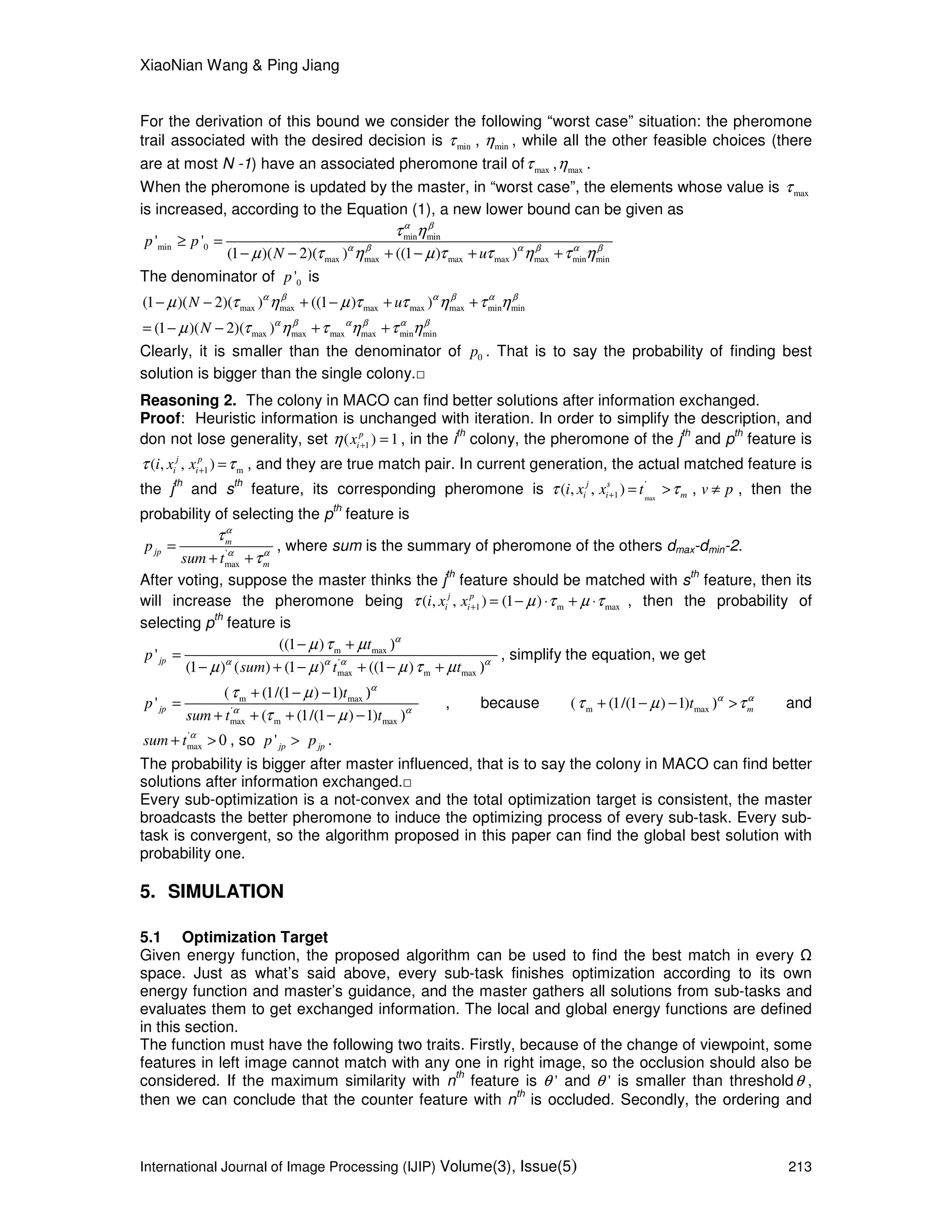 XiaoNian Wang & Ping Jiang
International Journal of Image Processing (IJIP) Volume(3), Issue(5) 213
For the derivation of this bound we consider the following “worst case” situation: the pheromone
trail associated with the desired decision is minτ , minη , while all the other feasible choices (there
are at most N -1) have an associated pheromone trail of maxτ , maxη .
When the pheromone is updated by the master, in “worst case”, the elements whose value is maxτ
is increased, according to the Equation (1), a new lower bound can be given as
min min
min 0
max max max max max min min
' '
(1 )( 2)( ) ((1 ) )
p p
N u
α β
α β α β α β
τ η
µ τ η µ τ τ η τ η
≥ =
− − + − + +
The denominator of 0'p is
max max max max max min min
max max max max min min
(1 )( 2)( ) ((1 ) )
(1 )( 2)( )
N u
N
α β α β α β
α β α β α β
µ τ η µ τ τ η τ η
µ τ η τ η τ η
− − + − + +
= − − + +
Clearly, it is smaller than the denominator of 0p . That is to say the probability of finding best
solution is bigger than the single colony.□
Reasoning 2. The colony in MACO can find better solutions after information exchanged.
Proof: Heuristic information is unchanged with iteration. In order to simplify the description, and
don not lose generality, set 1( ) 1p
ixη + = , in the i
th
colony, the pheromone of the j
th
and p
th
feature is
1 m( , , )j p
i ii x xτ τ+ = , and they are true match pair. In current generation, the actual matched feature is
the j
th
and s
th
feature, its corresponding pheromone is max
'
1( , , )j s
i i mi x x tτ τ+ = > , v p≠ , then the
probability of selecting the p
th
feature is
'
max
m
jp
m
p
sum t
α
α α
τ
τ
=
+ +
, where sum is the summary of pheromone of the others dmax-dmin-2.
After voting, suppose the master thinks the j
th
feature should be matched with s
th
feature, then its
will increase the pheromone being 1 m max( , , ) (1 )j p
i ii x xτ µ τ µ τ+ = − ⋅ + ⋅ , then the probability of
selecting p
th
feature is
m max
'
max m max
((1 )
'
(1 ) ( ) (1 ) ((1 )
jp
t
p
sum t t
α
α α α α
µ τ µ
µ µ µ τ µ
− + )
=
− + − + − + )
, simplify the equation, we get
m max
'
max m max
( (1/(1 ) 1)
'
( (1/(1 ) 1)
jp
t
p
sum t t
α
α α
τ µ
τ µ
+ − − )
=
+ + + − − )
, because m max( (1/(1 ) 1) mt α α
τ µ τ+ − − ) > and
'
maxsum t α
+ > 0 , so 'jp jpp p> .
The probability is bigger after master influenced, that is to say the colony in MACO can find better
solutions after information exchanged.□
Every sub-optimization is a not-convex and the total optimization target is consistent, the master
broadcasts the better pheromone to induce the optimizing process of every sub-task. Every sub-
task is convergent, so the algorithm proposed in this paper can find the global best solution with
probability one.
5. SIMULATION
5.1 Optimization Target
Given energy function, the proposed algorithm can be used to find the best match in every
space. Just as what’s said above, every sub-task finishes optimization according to its own
energy function and master’s guidance, and the master gathers all solutions from sub-tasks and
evaluates them to get exchanged information. The local and global energy functions are defined
in this section.
The function must have the following two traits. Firstly, because of the change of viewpoint, some
features in left image cannot match with any one in right image, so the occlusion should also be
considered. If the maximum similarity with n
th
feature is 'θ and 'θ is smaller than thresholdθ ,
then we can conclude that the counter feature with n
th
is occluded. Secondly, the ordering and
 
