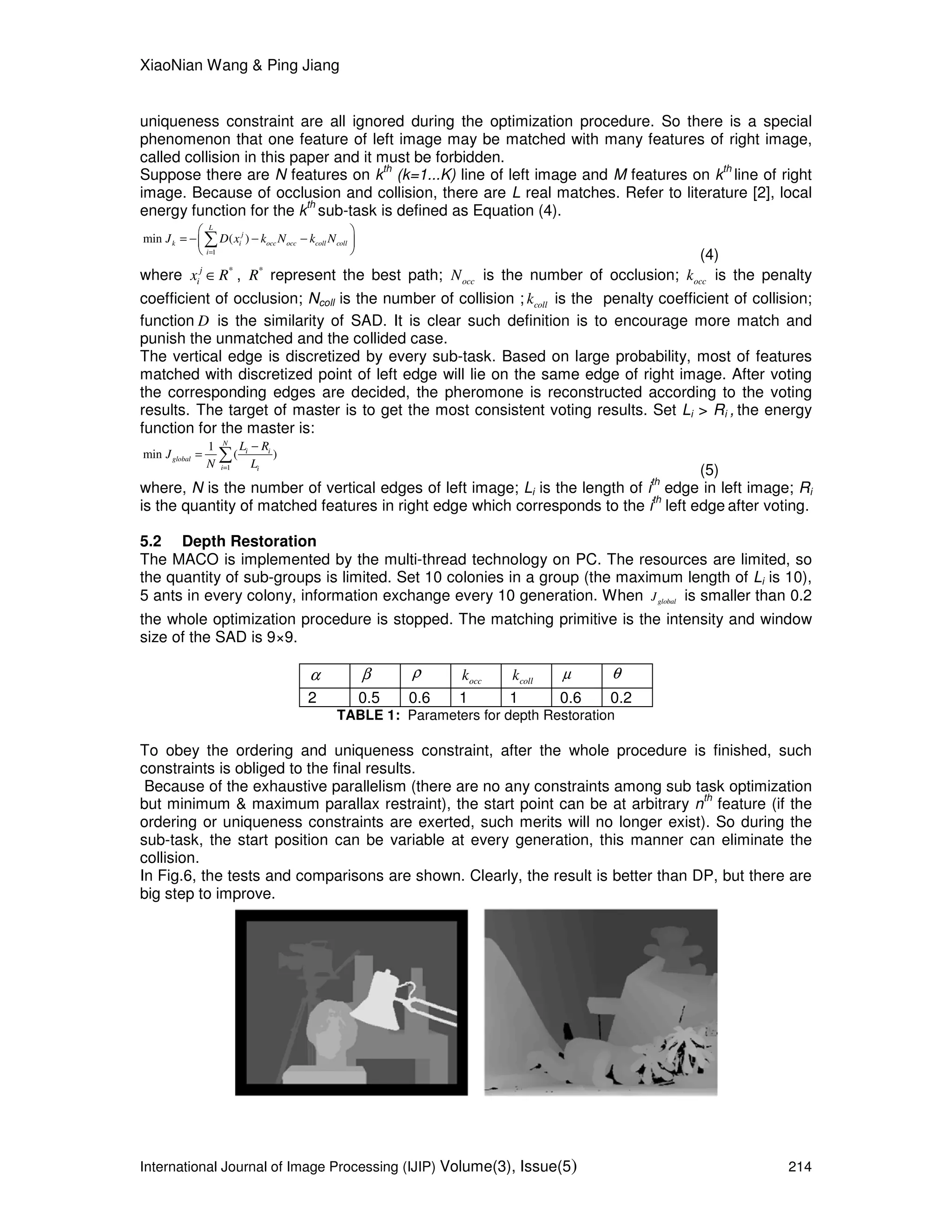 XiaoNian Wang & Ping Jiang
International Journal of Image Processing (IJIP) Volume(3), Issue(5) 214
uniqueness constraint are all ignored during the optimization procedure. So there is a special
phenomenon that one feature of left image may be matched with many features of right image,
called collision in this paper and it must be forbidden.
Suppose there are N features on k
th
(k=1...K) line of left image and M features on k
th
line of right
image. Because of occlusion and collision, there are L real matches. Refer to literature [2], local
energy function for the k
th
sub-task is defined as Equation (4).
1
min ( )
L
j
k i occ occ coll coll
i
J D x k N k N
=
 
= − − − 
 
∑
(4)
where *j
ix R∈ , *
R represent the best path; occN is the number of occlusion; occk is the penalty
coefficient of occlusion; Ncoll is the number of collision ; collk is the penalty coefficient of collision;
function D is the similarity of SAD. It is clear such definition is to encourage more match and
punish the unmatched and the collided case.
The vertical edge is discretized by every sub-task. Based on large probability, most of features
matched with discretized point of left edge will lie on the same edge of right image. After voting
the corresponding edges are decided, the pheromone is reconstructed according to the voting
results. The target of master is to get the most consistent voting results. Set Li > Ri , the energy
function for the master is:
1
1
min ( )
N
i i
global
i i
L R
J
N L=
−
= ∑
(5)
where, N is the number of vertical edges of left image; Li is the length of i
th
edge in left image; Ri
is the quantity of matched features in right edge which corresponds to the i
th
left edge after voting.
5.2 Depth Restoration
The MACO is implemented by the multi-thread technology on PC. The resources are limited, so
the quantity of sub-groups is limited. Set 10 colonies in a group (the maximum length of Li is 10),
5 ants in every colony, information exchange every 10 generation. When globalJ is smaller than 0.2
the whole optimization procedure is stopped. The matching primitive is the intensity and window
size of the SAD is 9×9.
α β ρ occk collk µ θ
2 0.5 0.6 1 1 0.6 0.2
TABLE 1: Parameters for depth Restoration
To obey the ordering and uniqueness constraint, after the whole procedure is finished, such
constraints is obliged to the final results.
Because of the exhaustive parallelism (there are no any constraints among sub task optimization
but minimum & maximum parallax restraint), the start point can be at arbitrary n
th
feature (if the
ordering or uniqueness constraints are exerted, such merits will no longer exist). So during the
sub-task, the start position can be variable at every generation, this manner can eliminate the
collision.
In Fig.6, the tests and comparisons are shown. Clearly, the result is better than DP, but there are
big step to improve.
 