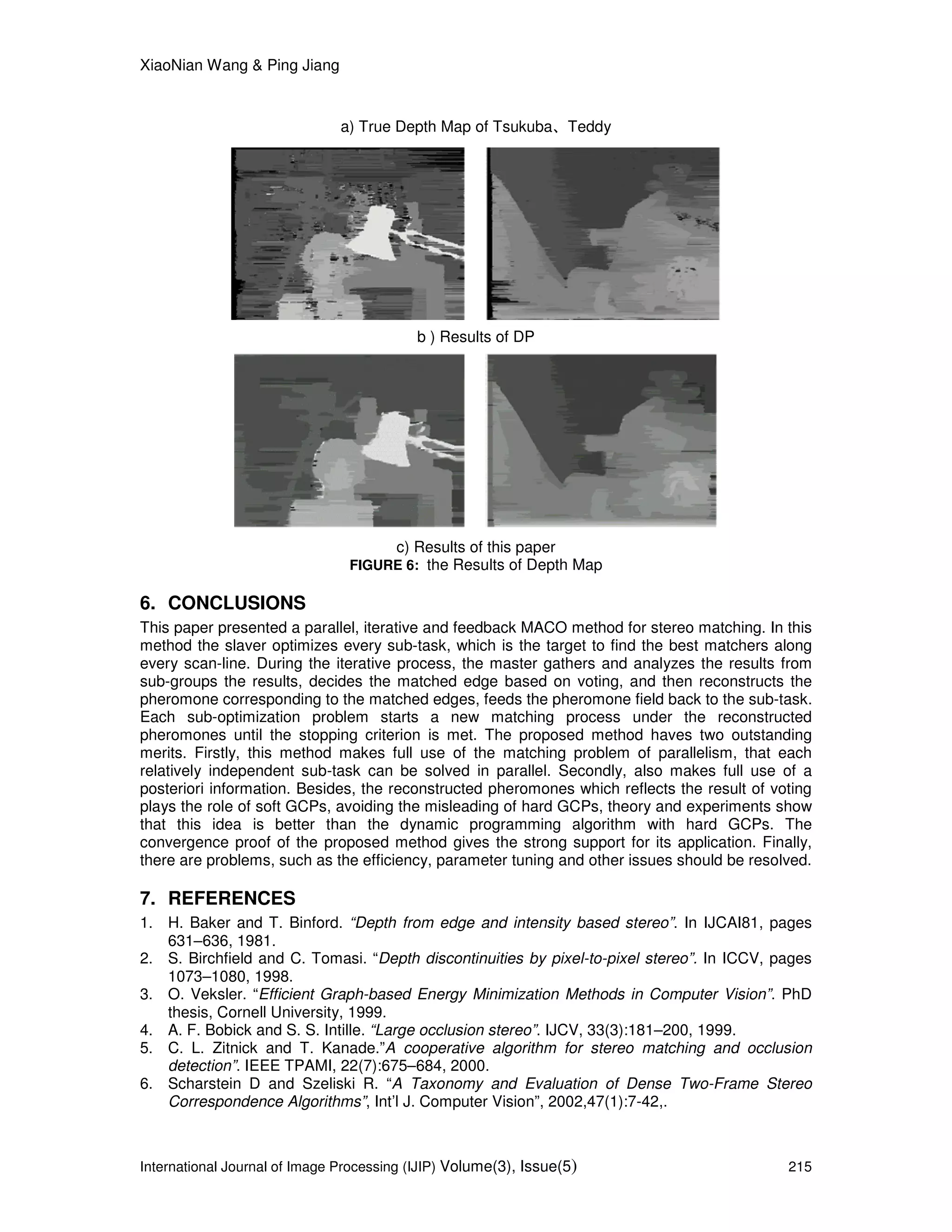 XiaoNian Wang & Ping Jiang
International Journal of Image Processing (IJIP) Volume(3), Issue(5) 215
a) True Depth Map of Tsukuba、Teddy
b ) Results of DP
c) Results of this paper
FIGURE 6: the Results of Depth Map
6. CONCLUSIONS
This paper presented a parallel, iterative and feedback MACO method for stereo matching. In this
method the slaver optimizes every sub-task, which is the target to find the best matchers along
every scan-line. During the iterative process, the master gathers and analyzes the results from
sub-groups the results, decides the matched edge based on voting, and then reconstructs the
pheromone corresponding to the matched edges, feeds the pheromone field back to the sub-task.
Each sub-optimization problem starts a new matching process under the reconstructed
pheromones until the stopping criterion is met. The proposed method haves two outstanding
merits. Firstly, this method makes full use of the matching problem of parallelism, that each
relatively independent sub-task can be solved in parallel. Secondly, also makes full use of a
posteriori information. Besides, the reconstructed pheromones which reflects the result of voting
plays the role of soft GCPs, avoiding the misleading of hard GCPs, theory and experiments show
that this idea is better than the dynamic programming algorithm with hard GCPs. The
convergence proof of the proposed method gives the strong support for its application. Finally,
there are problems, such as the efficiency, parameter tuning and other issues should be resolved.
7. REFERENCES
1. H. Baker and T. Binford. “Depth from edge and intensity based stereo”. In IJCAI81, pages
631–636, 1981.
2. S. Birchfield and C. Tomasi. “Depth discontinuities by pixel-to-pixel stereo”. In ICCV, pages
1073–1080, 1998.
3. O. Veksler. “Efficient Graph-based Energy Minimization Methods in Computer Vision”. PhD
thesis, Cornell University, 1999.
4. A. F. Bobick and S. S. Intille. “Large occlusion stereo”. IJCV, 33(3):181–200, 1999.
5. C. L. Zitnick and T. Kanade.”A cooperative algorithm for stereo matching and occlusion
detection”. IEEE TPAMI, 22(7):675–684, 2000.
6. Scharstein D and Szeliski R. “A Taxonomy and Evaluation of Dense Two-Frame Stereo
Correspondence Algorithms”, Int’l J. Computer Vision”, 2002,47(1):7-42,.
 