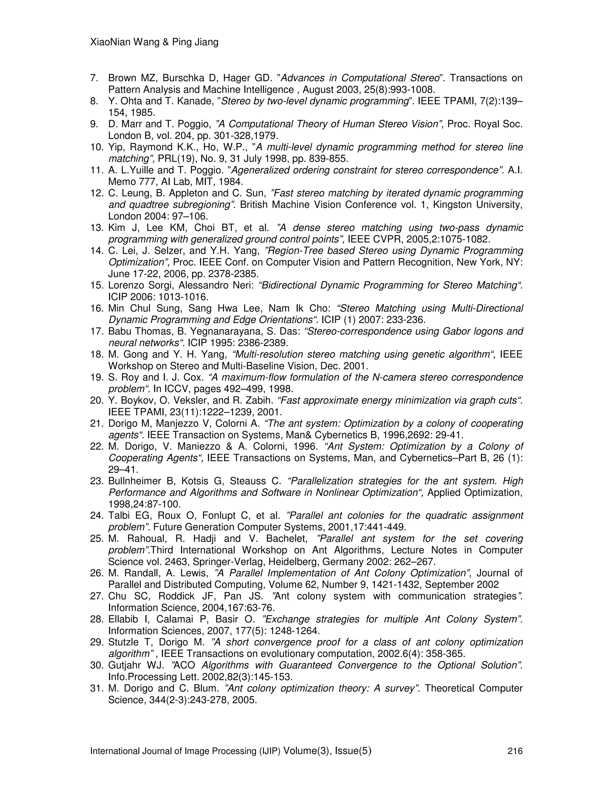 XiaoNian Wang & Ping Jiang
International Journal of Image Processing (IJIP) Volume(3), Issue(5) 216
7. Brown MZ, Burschka D, Hager GD. ”Advances in Computational Stereo”. Transactions on
Pattern Analysis and Machine Intelligence , August 2003, 25(8):993-1008.
8. Y. Ohta and T. Kanade, ”Stereo by two-level dynamic programming”. IEEE TPAMI, 7(2):139–
154, 1985.
9. D. Marr and T. Poggio, ”A Computational Theory of Human Stereo Vision”, Proc. Royal Soc.
London B, vol. 204, pp. 301-328,1979.
10. Yip, Raymond K.K., Ho, W.P., ”A multi-level dynamic programming method for stereo line
matching”, PRL(19), No. 9, 31 July 1998, pp. 839-855.
11. A. L.Yuille and T. Poggio. ”Ageneralized ordering constraint for stereo correspondence”. A.I.
Memo 777, AI Lab, MIT, 1984.
12. C. Leung, B. Appleton and C. Sun, ”Fast stereo matching by iterated dynamic programming
and quadtree subregioning”. British Machine Vision Conference vol. 1, Kingston University,
London 2004: 97–106.
13. Kim J, Lee KM, Choi BT, et al. ”A dense stereo matching using two-pass dynamic
programming with generalized ground control points”, IEEE CVPR, 2005,2:1075-1082.
14. C. Lei, J. Selzer, and Y.H. Yang, ”Region-Tree based Stereo using Dynamic Programming
Optimization”, Proc. IEEE Conf. on Computer Vision and Pattern Recognition, New York, NY:
June 17-22, 2006, pp. 2378-2385.
15. Lorenzo Sorgi, Alessandro Neri: “Bidirectional Dynamic Programming for Stereo Matching“.
ICIP 2006: 1013-1016.
16. Min Chul Sung, Sang Hwa Lee, Nam Ik Cho: “Stereo Matching using Multi-Directional
Dynamic Programming and Edge Orientations“. ICIP (1) 2007: 233-236.
17. Babu Thomas, B. Yegnanarayana, S. Das: “Stereo-correspondence using Gabor logons and
neural networks“. ICIP 1995: 2386-2389.
18. M. Gong and Y. H. Yang, “Multi-resolution stereo matching using genetic algorithm“, IEEE
Workshop on Stereo and Multi-Baseline Vision, Dec. 2001.
19. S. Roy and I. J. Cox. “A maximum-flow formulation of the N-camera stereo correspondence
problem“. In ICCV, pages 492–499, 1998.
20. Y. Boykov, O. Veksler, and R. Zabih. “Fast approximate energy minimization via graph cuts“.
IEEE TPAMI, 23(11):1222–1239, 2001.
21. Dorigo M, Manjezzo V, Colorni A. “The ant system: Optimization by a colony of cooperating
agents“. IEEE Transaction on Systems, Man& Cybernetics B, 1996,2692: 29-41.
22. M. Dorigo, V. Maniezzo & A. Colorni, 1996. “Ant System: Optimization by a Colony of
Cooperating Agents“, IEEE Transactions on Systems, Man, and Cybernetics–Part B, 26 (1):
29–41.
23. Bullnheimer B, Kotsis G, Steauss C. “Parallelization strategies for the ant system. High
Performance and Algorithms and Software in Nonlinear Optimization“, Applied Optimization,
1998,24:87-100.
24. Talbi EG, Roux O, Fonlupt C, et al. ”Parallel ant colonies for the quadratic assignment
problem”. Future Generation Computer Systems, 2001,17:441-449.
25. M. Rahoual, R. Hadji and V. Bachelet, ”Parallel ant system for the set covering
problem”.Third International Workshop on Ant Algorithms, Lecture Notes in Computer
Science vol. 2463, Springer-Verlag, Heidelberg, Germany 2002: 262–267.
26. M. Randall, A. Lewis, ”A Parallel Implementation of Ant Colony Optimization”, Journal of
Parallel and Distributed Computing, Volume 62, Number 9, 1421-1432, September 2002
27. Chu SC, Roddick JF, Pan JS. ”Ant colony system with communication strategies”.
Information Science, 2004,167:63-76.
28. Ellabib I, Calamai P, Basir O. ”Exchange strategies for multiple Ant Colony System”.
Information Sciences, 2007, 177(5): 1248-1264.
29. Stutzle T, Dorigo M. ”A short convergence proof for a class of ant colony optimization
algorithm” , IEEE Transactions on evolutionary computation, 2002.6(4): 358-365.
30. Gutjahr WJ. ”ACO Algorithms with Guaranteed Convergence to the Optional Solution”.
Info.Processing Lett. 2002,82(3):145-153.
31. M. Dorigo and C. Blum. ”Ant colony optimization theory: A survey”. Theoretical Computer
Science, 344(2-3):243-278, 2005.
 