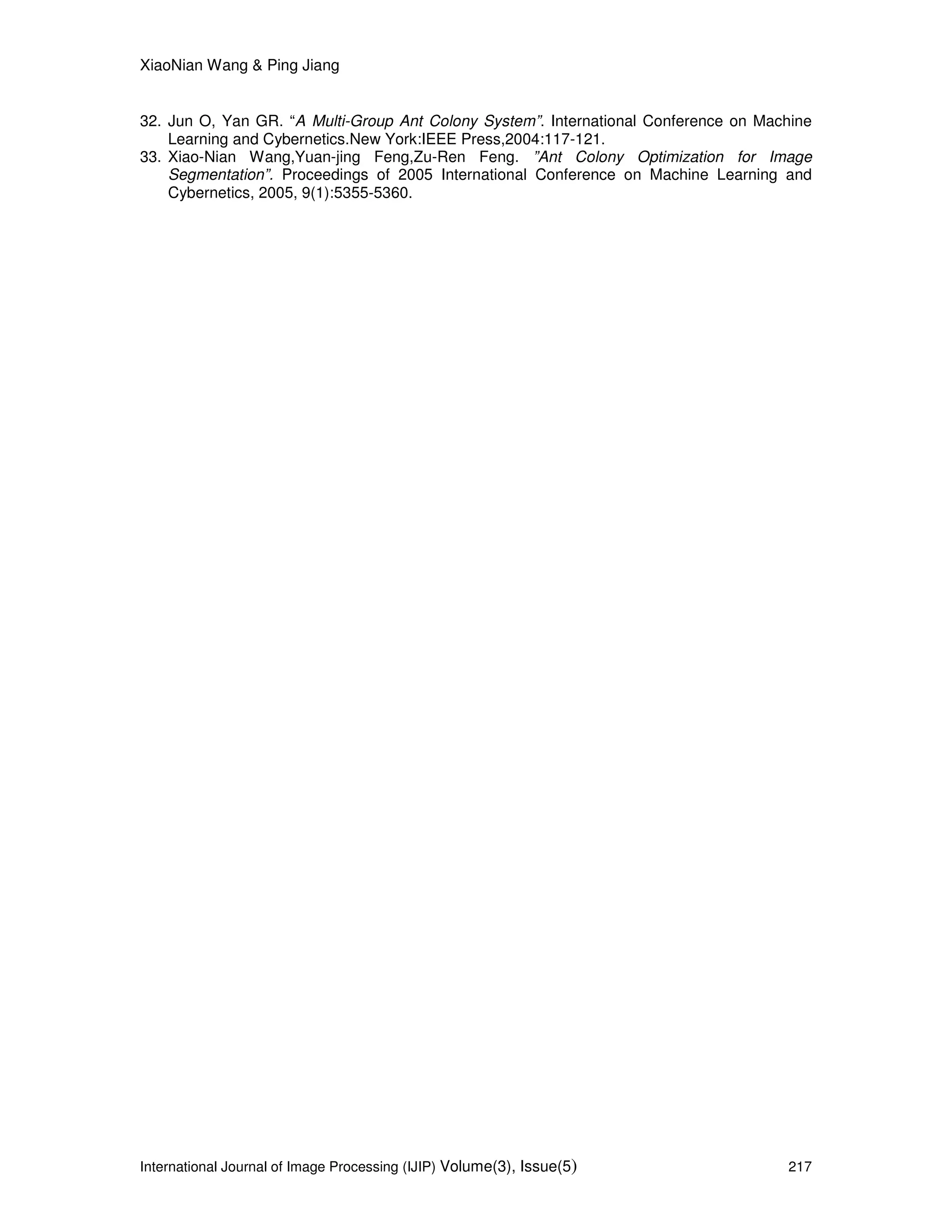 XiaoNian Wang & Ping Jiang
International Journal of Image Processing (IJIP) Volume(3), Issue(5) 217
32. Jun O, Yan GR. “A Multi-Group Ant Colony System”. International Conference on Machine
Learning and Cybernetics.New York:IEEE Press,2004:117-121.
33. Xiao-Nian Wang,Yuan-jing Feng,Zu-Ren Feng. ”Ant Colony Optimization for Image
Segmentation”. Proceedings of 2005 International Conference on Machine Learning and
Cybernetics, 2005, 9(1):5355-5360.
 