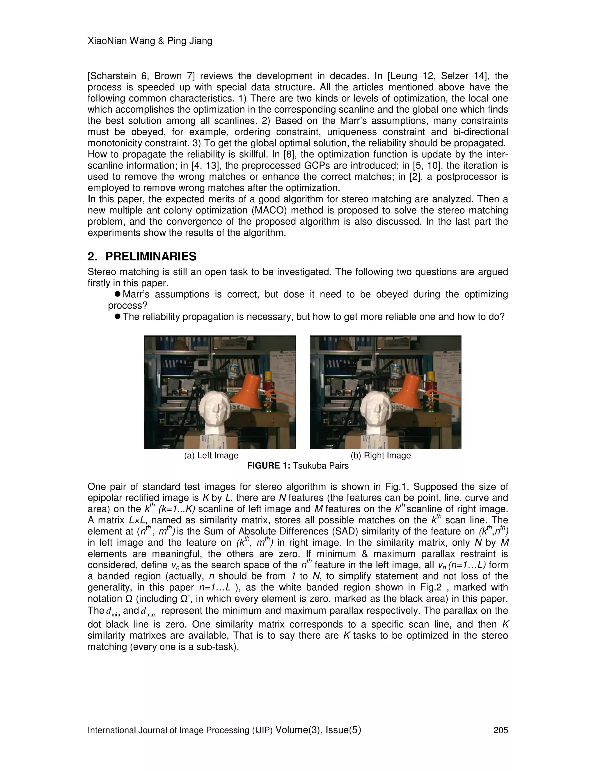 XiaoNian Wang & Ping Jiang
International Journal of Image Processing (IJIP) Volume(3), Issue(5) 205
[Scharstein 6, Brown 7] reviews the development in decades. In [Leung 12, Selzer 14], the
process is speeded up with special data structure. All the articles mentioned above have the
following common characteristics. 1) There are two kinds or levels of optimization, the local one
which accomplishes the optimization in the corresponding scanline and the global one which finds
the best solution among all scanlines. 2) Based on the Marr’s assumptions, many constraints
must be obeyed, for example, ordering constraint, uniqueness constraint and bi-directional
monotonicity constraint. 3) To get the global optimal solution, the reliability should be propagated.
How to propagate the reliability is skillful. In [8], the optimization function is update by the inter-
scanline information; in [4, 13], the preprocessed GCPs are introduced; in [5, 10], the iteration is
used to remove the wrong matches or enhance the correct matches; in [2], a postprocessor is
employed to remove wrong matches after the optimization.
In this paper, the expected merits of a good algorithm for stereo matching are analyzed. Then a
new multiple ant colony optimization (MACO) method is proposed to solve the stereo matching
problem, and the convergence of the proposed algorithm is also discussed. In the last part the
experiments show the results of the algorithm.
2. PRELIMINARIES
Stereo matching is still an open task to be investigated. The following two questions are argued
firstly in this paper.
Marr’s assumptions is correct, but dose it need to be obeyed during the optimizing
process?
The reliability propagation is necessary, but how to get more reliable one and how to do?
(a) Left Image (b) Right Image
FIGURE 1: Tsukuba Pairs
One pair of standard test images for stereo algorithm is shown in Fig.1. Supposed the size of
epipolar rectified image is K by L, there are N features (the features can be point, line, curve and
area) on the k
th
(k=1...K) scanline of left image and M features on the k
th
scanline of right image.
A matrix L×L, named as similarity matrix, stores all possible matches on the k
th
scan line. The
element at (n
th
, m
th
) is the Sum of Absolute Differences (SAD) similarity of the feature on (k
th
,n
th
)
in left image and the feature on (k
th
, m
th
) in right image. In the similarity matrix, only N by M
elements are meaningful, the others are zero. If minimum & maximum parallax restraint is
considered, define vn as the search space of the n
th
feature in the left image, all vn (n=1…L) form
a banded region (actually, n should be from 1 to N, to simplify statement and not loss of the
generality, in this paper n=1…L ), as the white banded region shown in Fig.2 , marked with
notation (including ’, in which every element is zero, marked as the black area) in this paper.
The mind and maxd represent the minimum and maximum parallax respectively. The parallax on the
dot black line is zero. One similarity matrix corresponds to a specific scan line, and then K
similarity matrixes are available, That is to say there are K tasks to be optimized in the stereo
matching (every one is a sub-task).
 