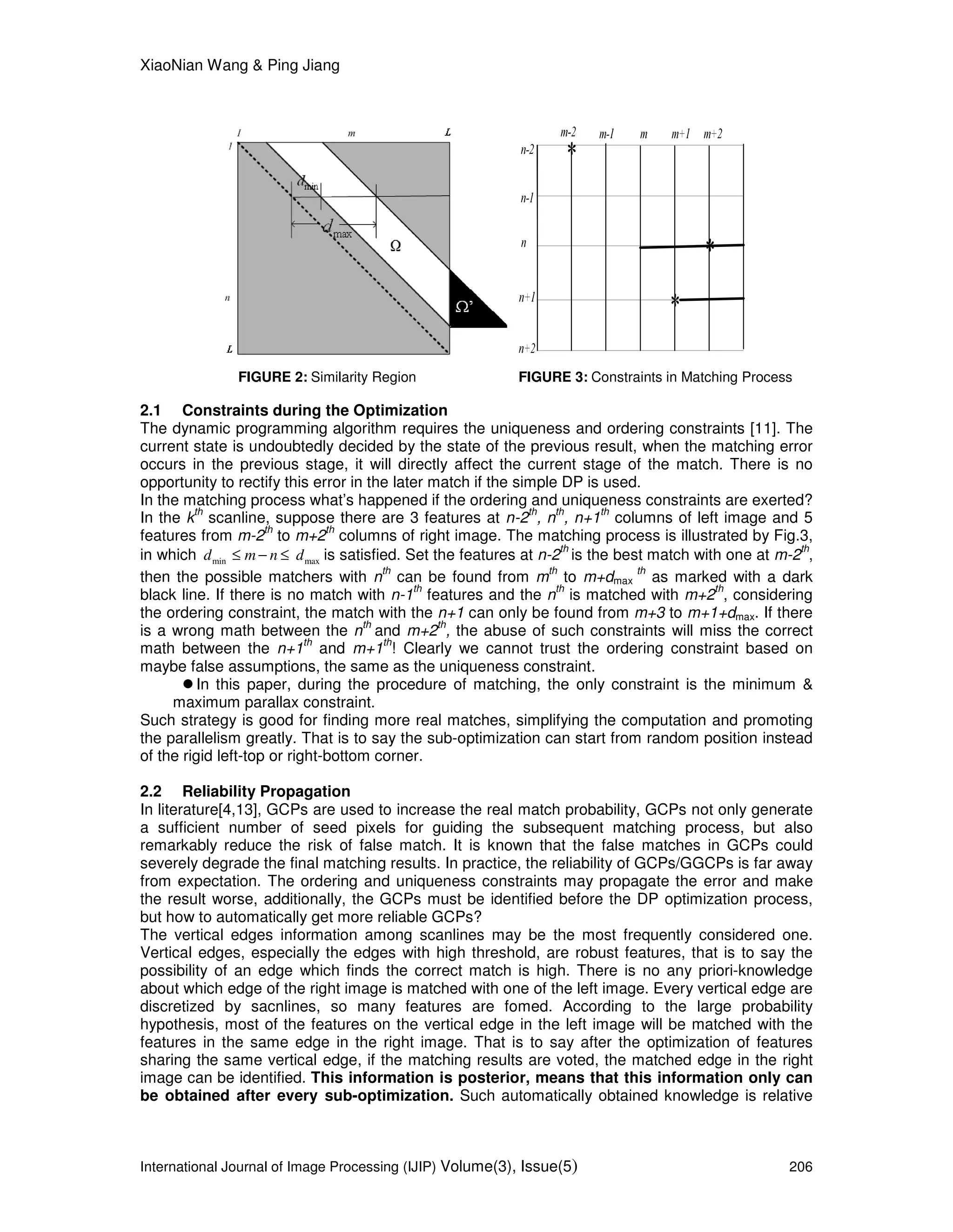 XiaoNian Wang & Ping Jiang
International Journal of Image Processing (IJIP) Volume(3), Issue(5) 206
FIGURE 2: Similarity Region FIGURE 3: Constraints in Matching Process
2.1 Constraints during the Optimization
The dynamic programming algorithm requires the uniqueness and ordering constraints [11]. The
current state is undoubtedly decided by the state of the previous result, when the matching error
occurs in the previous stage, it will directly affect the current stage of the match. There is no
opportunity to rectify this error in the later match if the simple DP is used.
In the matching process what’s happened if the ordering and uniqueness constraints are exerted?
In the k
th
scanline, suppose there are 3 features at n-2
th
, n
th
, n+1
th
columns of left image and 5
features from m-2
th
to m+2
th
columns of right image. The matching process is illustrated by Fig.3,
in which min maxd m n d≤ − ≤ is satisfied. Set the features at n-2
th
is the best match with one at m-2
th
,
then the possible matchers with n
th
can be found from m
th
to m+dmax
th
as marked with a dark
black line. If there is no match with n-1
th
features and the n
th
is matched with m+2
th
, considering
the ordering constraint, the match with the n+1 can only be found from m+3 to m+1+dmax. If there
is a wrong math between the n
th
and m+2
th
, the abuse of such constraints will miss the correct
math between the n+1
th
and m+1
th
! Clearly we cannot trust the ordering constraint based on
maybe false assumptions, the same as the uniqueness constraint.
In this paper, during the procedure of matching, the only constraint is the minimum &
maximum parallax constraint.
Such strategy is good for finding more real matches, simplifying the computation and promoting
the parallelism greatly. That is to say the sub-optimization can start from random position instead
of the rigid left-top or right-bottom corner.
2.2 Reliability Propagation
In literature[4,13], GCPs are used to increase the real match probability, GCPs not only generate
a sufficient number of seed pixels for guiding the subsequent matching process, but also
remarkably reduce the risk of false match. It is known that the false matches in GCPs could
severely degrade the final matching results. In practice, the reliability of GCPs/GGCPs is far away
from expectation. The ordering and uniqueness constraints may propagate the error and make
the result worse, additionally, the GCPs must be identified before the DP optimization process,
but how to automatically get more reliable GCPs?
The vertical edges information among scanlines may be the most frequently considered one.
Vertical edges, especially the edges with high threshold, are robust features, that is to say the
possibility of an edge which finds the correct match is high. There is no any priori-knowledge
about which edge of the right image is matched with one of the left image. Every vertical edge are
discretized by sacnlines, so many features are fomed. According to the large probability
hypothesis, most of the features on the vertical edge in the left image will be matched with the
features in the same edge in the right image. That is to say after the optimization of features
sharing the same vertical edge, if the matching results are voted, the matched edge in the right
image can be identified. This information is posterior, means that this information only can
be obtained after every sub-optimization. Such automatically obtained knowledge is relative
 