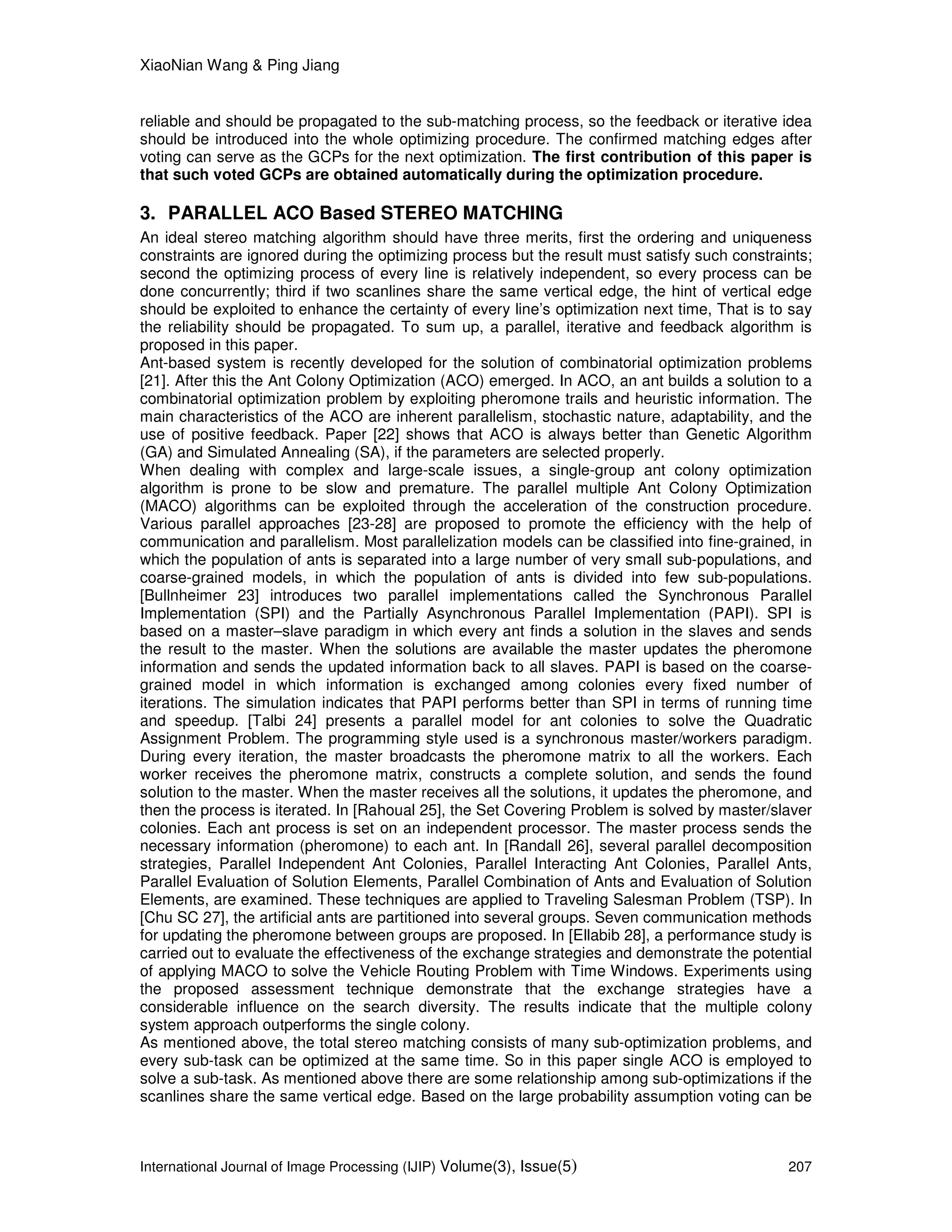 XiaoNian Wang & Ping Jiang
International Journal of Image Processing (IJIP) Volume(3), Issue(5) 207
reliable and should be propagated to the sub-matching process, so the feedback or iterative idea
should be introduced into the whole optimizing procedure. The confirmed matching edges after
voting can serve as the GCPs for the next optimization. The first contribution of this paper is
that such voted GCPs are obtained automatically during the optimization procedure.
3. PARALLEL ACO Based STEREO MATCHING
An ideal stereo matching algorithm should have three merits, first the ordering and uniqueness
constraints are ignored during the optimizing process but the result must satisfy such constraints;
second the optimizing process of every line is relatively independent, so every process can be
done concurrently; third if two scanlines share the same vertical edge, the hint of vertical edge
should be exploited to enhance the certainty of every line’s optimization next time, That is to say
the reliability should be propagated. To sum up, a parallel, iterative and feedback algorithm is
proposed in this paper.
Ant-based system is recently developed for the solution of combinatorial optimization problems
[21]. After this the Ant Colony Optimization (ACO) emerged. In ACO, an ant builds a solution to a
combinatorial optimization problem by exploiting pheromone trails and heuristic information. The
main characteristics of the ACO are inherent parallelism, stochastic nature, adaptability, and the
use of positive feedback. Paper [22] shows that ACO is always better than Genetic Algorithm
(GA) and Simulated Annealing (SA), if the parameters are selected properly.
When dealing with complex and large-scale issues, a single-group ant colony optimization
algorithm is prone to be slow and premature. The parallel multiple Ant Colony Optimization
(MACO) algorithms can be exploited through the acceleration of the construction procedure.
Various parallel approaches [23-28] are proposed to promote the efficiency with the help of
communication and parallelism. Most parallelization models can be classified into fine-grained, in
which the population of ants is separated into a large number of very small sub-populations, and
coarse-grained models, in which the population of ants is divided into few sub-populations.
[Bullnheimer 23] introduces two parallel implementations called the Synchronous Parallel
Implementation (SPI) and the Partially Asynchronous Parallel Implementation (PAPI). SPI is
based on a master–slave paradigm in which every ant finds a solution in the slaves and sends
the result to the master. When the solutions are available the master updates the pheromone
information and sends the updated information back to all slaves. PAPI is based on the coarse-
grained model in which information is exchanged among colonies every fixed number of
iterations. The simulation indicates that PAPI performs better than SPI in terms of running time
and speedup. [Talbi 24] presents a parallel model for ant colonies to solve the Quadratic
Assignment Problem. The programming style used is a synchronous master/workers paradigm.
During every iteration, the master broadcasts the pheromone matrix to all the workers. Each
worker receives the pheromone matrix, constructs a complete solution, and sends the found
solution to the master. When the master receives all the solutions, it updates the pheromone, and
then the process is iterated. In [Rahoual 25], the Set Covering Problem is solved by master/slaver
colonies. Each ant process is set on an independent processor. The master process sends the
necessary information (pheromone) to each ant. In [Randall 26], several parallel decomposition
strategies, Parallel Independent Ant Colonies, Parallel Interacting Ant Colonies, Parallel Ants,
Parallel Evaluation of Solution Elements, Parallel Combination of Ants and Evaluation of Solution
Elements, are examined. These techniques are applied to Traveling Salesman Problem (TSP). In
[Chu SC 27], the artificial ants are partitioned into several groups. Seven communication methods
for updating the pheromone between groups are proposed. In [Ellabib 28], a performance study is
carried out to evaluate the effectiveness of the exchange strategies and demonstrate the potential
of applying MACO to solve the Vehicle Routing Problem with Time Windows. Experiments using
the proposed assessment technique demonstrate that the exchange strategies have a
considerable influence on the search diversity. The results indicate that the multiple colony
system approach outperforms the single colony.
As mentioned above, the total stereo matching consists of many sub-optimization problems, and
every sub-task can be optimized at the same time. So in this paper single ACO is employed to
solve a sub-task. As mentioned above there are some relationship among sub-optimizations if the
scanlines share the same vertical edge. Based on the large probability assumption voting can be
 