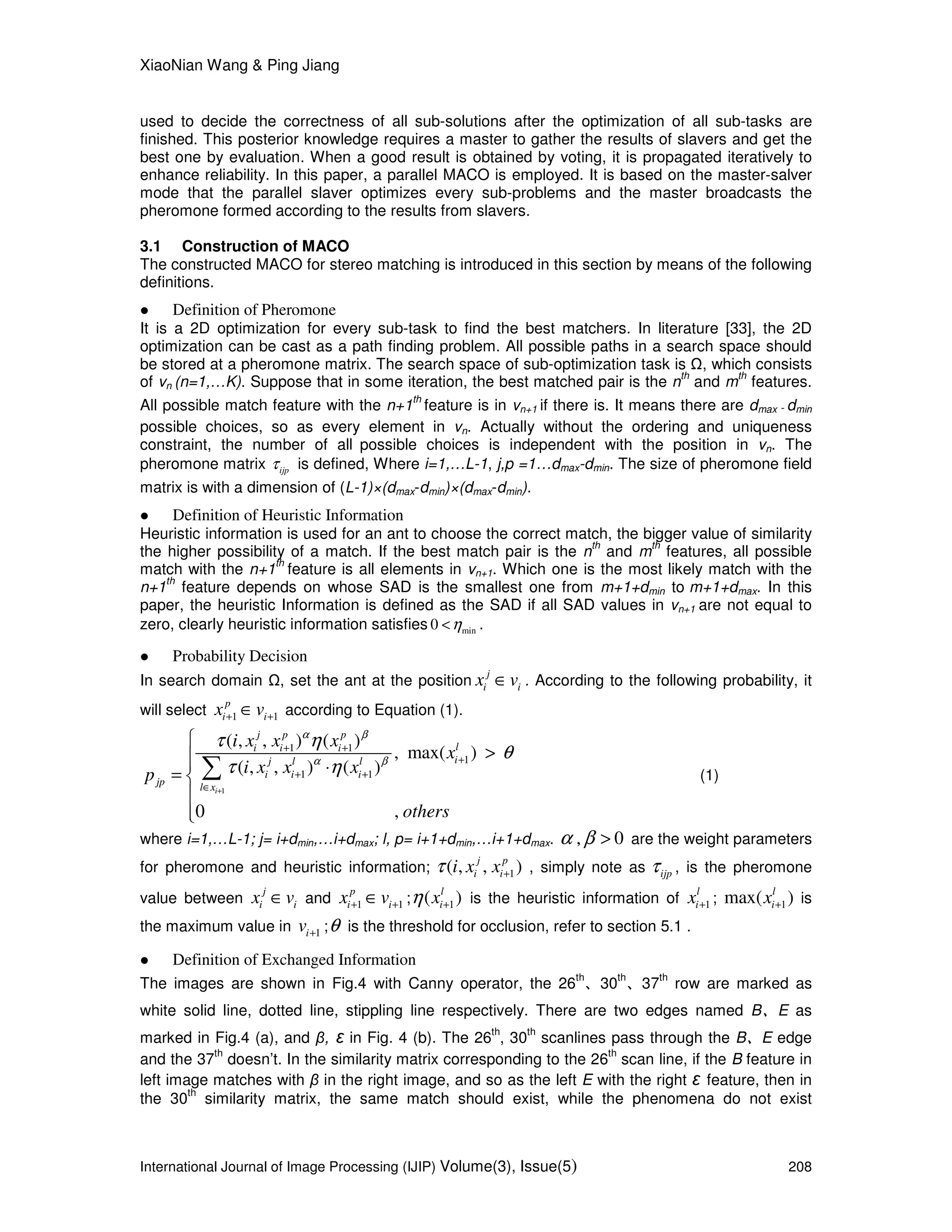 XiaoNian Wang & Ping Jiang
International Journal of Image Processing (IJIP) Volume(3), Issue(5) 208
used to decide the correctness of all sub-solutions after the optimization of all sub-tasks are
finished. This posterior knowledge requires a master to gather the results of slavers and get the
best one by evaluation. When a good result is obtained by voting, it is propagated iteratively to
enhance reliability. In this paper, a parallel MACO is employed. It is based on the master-salver
mode that the parallel slaver optimizes every sub-problems and the master broadcasts the
pheromone formed according to the results from slavers.
3.1 Construction of MACO
The constructed MACO for stereo matching is introduced in this section by means of the following
definitions.
Definition of Pheromone
It is a 2D optimization for every sub-task to find the best matchers. In literature [33], the 2D
optimization can be cast as a path finding problem. All possible paths in a search space should
be stored at a pheromone matrix. The search space of sub-optimization task is , which consists
of vn (n=1,…K). Suppose that in some iteration, the best matched pair is the n
th
and m
th
features.
All possible match feature with the n+1
th
feature is in vn+1 if there is. It means there are dmax－dmin
possible choices, so as every element in vn. Actually without the ordering and uniqueness
constraint, the number of all possible choices is independent with the position in vn. The
pheromone matrix ijpτ is defined, Where i=1,…L-1, j,p =1…dmax-dmin. The size of pheromone field
matrix is with a dimension of (L-1)×(dmax-dmin)×(dmax-dmin).
Definition of Heuristic Information
Heuristic information is used for an ant to choose the correct match, the bigger value of similarity
the higher possibility of a match. If the best match pair is the n
th
and m
th
features, all possible
match with the n+1
th
feature is all elements in vn+1. Which one is the most likely match with the
n+1
th
feature depends on whose SAD is the smallest one from m+1+dmin to m+1+dmax. In this
paper, the heuristic Information is defined as the SAD if all SAD values in vn+1 are not equal to
zero, clearly heuristic information satisfies min0 η< .
Probability Decision
In search domain , set the ant at the position
j
i ix v∈ . According to the following probability, it
will select 1 1
p
i ix v+ +∈ according to Equation (1).
1
1 1
1
1 1
( , , ) ( )
, max( )
( , , ) ( )
0 ,
i
j p p
li i i
ij l l
i i i
jp
l x
i x x x
x
i x x xp
others
α β
α β
τ η
θ
τ η
+
+ +
+
+ +
∈

> ⋅= 


∑ (1)
where i=1,…L-1; j= i+dmin,…i+dmax; l, p= i+1+dmin,…i+1+dmax. 0α β, > are the weight parameters
for pheromone and heuristic information; 1( , , )j p
i ii x xτ + , simply note as ijpτ , is the pheromone
value between
j
i ix v∈ and 1 1
p
i ix v+ +∈ ; 1( )l
ixη + is the heuristic information of 1
l
ix + ; 1max( )l
ix + is
the maximum value in 1iv + ;θ is the threshold for occlusion, refer to section 5.1 .
Definition of Exchanged Information
The images are shown in Fig.4 with Canny operator, the 26
th
、30
th
、37
th
row are marked as
white solid line, dotted line, stippling line respectively. There are two edges named B、E as
marked in Fig.4 (a), and β, ε in Fig. 4 (b). The 26
th
, 30
th
scanlines pass through the B、E edge
and the 37
th
doesn’t. In the similarity matrix corresponding to the 26
th
scan line, if the B feature in
left image matches with β in the right image, and so as the left E with the right ε feature, then in
the 30
th
similarity matrix, the same match should exist, while the phenomena do not exist
 