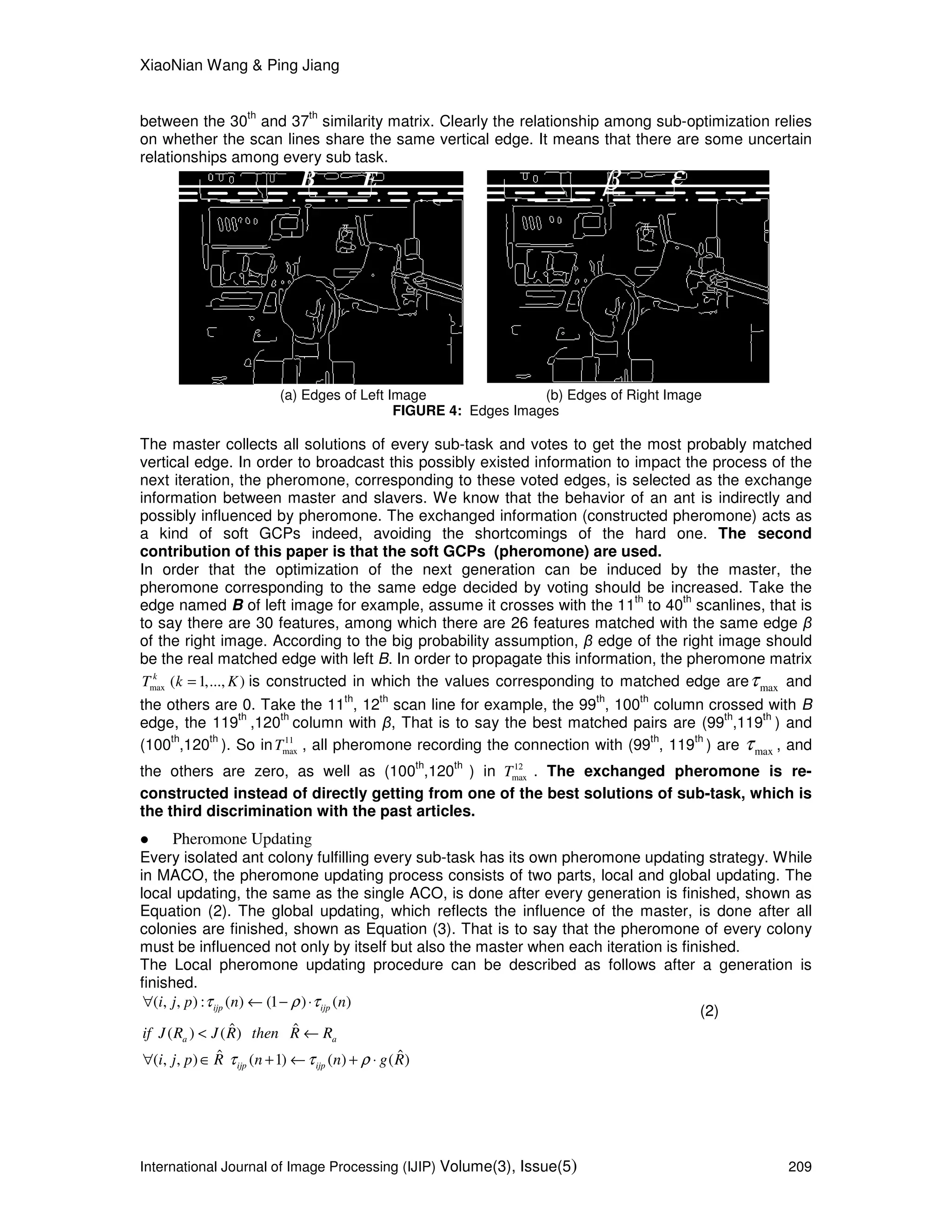 XiaoNian Wang & Ping Jiang
International Journal of Image Processing (IJIP) Volume(3), Issue(5) 209
between the 30
th
and 37
th
similarity matrix. Clearly the relationship among sub-optimization relies
on whether the scan lines share the same vertical edge. It means that there are some uncertain
relationships among every sub task.
B E εβ
(a) Edges of Left Image (b) Edges of Right Image
FIGURE 4: Edges Images
The master collects all solutions of every sub-task and votes to get the most probably matched
vertical edge. In order to broadcast this possibly existed information to impact the process of the
next iteration, the pheromone, corresponding to these voted edges, is selected as the exchange
information between master and slavers. We know that the behavior of an ant is indirectly and
possibly influenced by pheromone. The exchanged information (constructed pheromone) acts as
a kind of soft GCPs indeed, avoiding the shortcomings of the hard one. The second
contribution of this paper is that the soft GCPs (pheromone) are used.
In order that the optimization of the next generation can be induced by the master, the
pheromone corresponding to the same edge decided by voting should be increased. Take the
edge named B of left image for example, assume it crosses with the 11
th
to 40
th
scanlines, that is
to say there are 30 features, among which there are 26 features matched with the same edge β
of the right image. According to the big probability assumption, β edge of the right image should
be the real matched edge with left B. In order to propagate this information, the pheromone matrix
max ( 1,..., )k
T k K= is constructed in which the values corresponding to matched edge are maxτ and
the others are 0. Take the 11
th
, 12
th
scan line for example, the 99
th
, 100
th
column crossed with B
edge, the 119
th
,120
th
column with β, That is to say the best matched pairs are (99
th
,119
th
) and
(100
th
,120
th
). So in 11
maxT , all pheromone recording the connection with (99
th
, 119
th
) are maxτ , and
the others are zero, as well as (100
th
,120
th
) in 12
maxT . The exchanged pheromone is re-
constructed instead of directly getting from one of the best solutions of sub-task, which is
the third discrimination with the past articles.
Pheromone Updating
Every isolated ant colony fulfilling every sub-task has its own pheromone updating strategy. While
in MACO, the pheromone updating process consists of two parts, local and global updating. The
local updating, the same as the single ACO, is done after every generation is finished, shown as
Equation (2). The global updating, which reflects the influence of the master, is done after all
colonies are finished, shown as Equation (3). That is to say that the pheromone of every colony
must be influenced not only by itself but also the master when each iteration is finished.
The Local pheromone updating procedure can be described as follows after a generation is
finished.
( , , ) : ( ) (1 ) ( )ijp ijpi j p n nτ ρ τ∀ ← − ⋅
(2)
ˆ ˆ( ) ( )a aif J R J R then R R< ←
ˆ ˆ( , , ) ( 1) ( ) ( )ijp ijpi j p R n n g Rτ τ ρ∀ ∈ + ← + ⋅
 