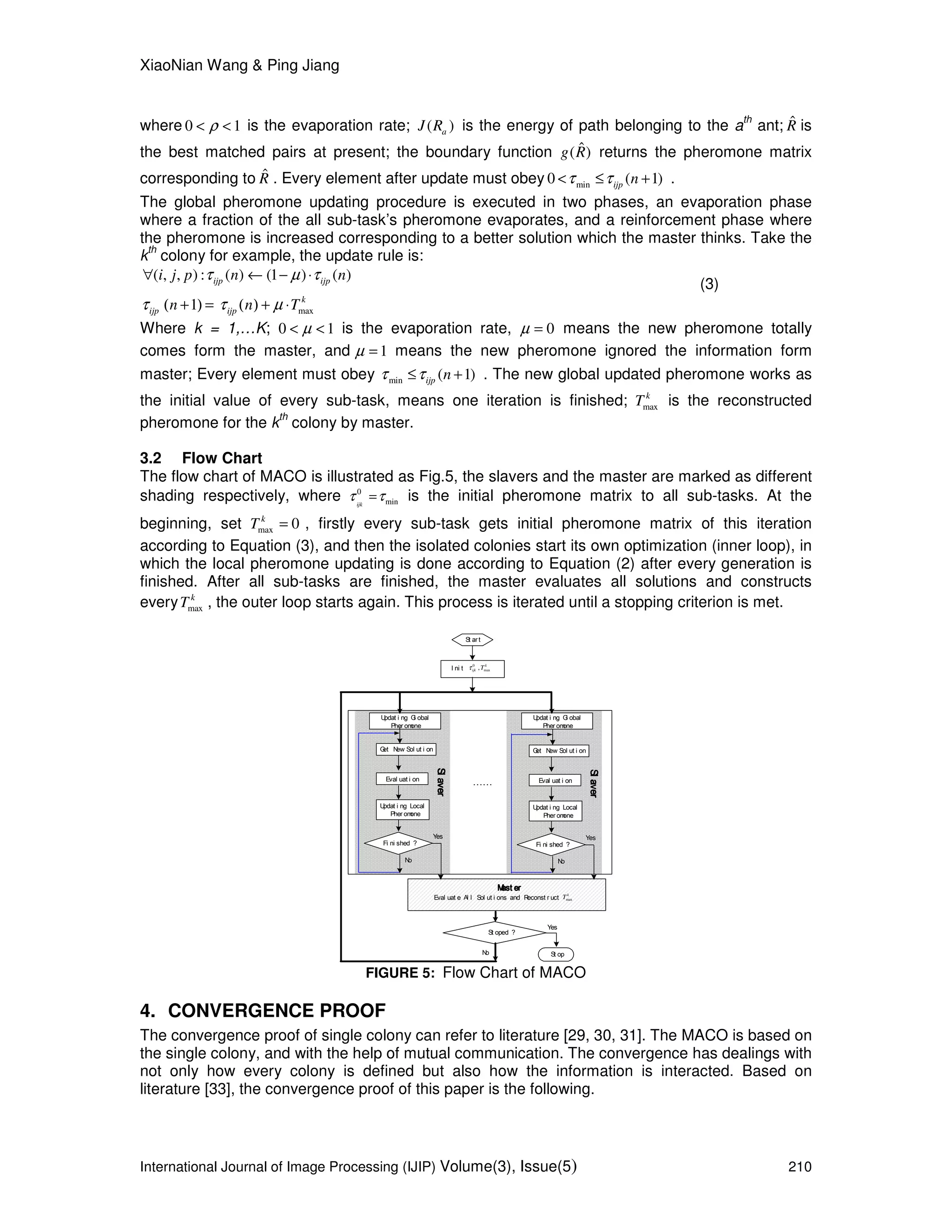 XiaoNian Wang & Ping Jiang
International Journal of Image Processing (IJIP) Volume(3), Issue(5) 210
where 0 1ρ< < is the evaporation rate; ( )aJ R is the energy of path belonging to the a
th
ant; ˆR is
the best matched pairs at present; the boundary function ˆ( )g R returns the pheromone matrix
corresponding to ˆR . Every element after update must obey min0 ( 1)ijp nτ τ< ≤ + .
The global pheromone updating procedure is executed in two phases, an evaporation phase
where a fraction of the all sub-task’s pheromone evaporates, and a reinforcement phase where
the pheromone is increased corresponding to a better solution which the master thinks. Take the
k
th
colony for example, the update rule is:
( , , ) : ( ) (1 ) ( )ijp ijpi j p n nτ µ τ∀ ← − ⋅
(3)
max1 k
ijp ijpn n Tτ τ µ( + ) = ( ) + ⋅
Where k = 1,…K; 0 1µ< < is the evaporation rate, 0µ = means the new pheromone totally
comes form the master, and 1µ = means the new pheromone ignored the information form
master; Every element must obey min ( 1)ijp nτ τ≤ + . The new global updated pheromone works as
the initial value of every sub-task, means one iteration is finished; max
k
T is the reconstructed
pheromone for the k
th
colony by master.
3.2 Flow Chart
The flow chart of MACO is illustrated as Fig.5, the slavers and the master are marked as different
shading respectively, where 0
minijk
τ τ= is the initial pheromone matrix to all sub-tasks. At the
beginning, set max 0k
T = , firstly every sub-task gets initial pheromone matrix of this iteration
according to Equation (3), and then the isolated colonies start its own optimization (inner loop), in
which the local pheromone updating is done according to Equation (2) after every generation is
finished. After all sub-tasks are finished, the master evaluates all solutions and constructs
every max
k
T , the outer loop starts again. This process is iterated until a stopping criterion is met.
Yes
No
Updat i ng Gl obal
Pher omone
Get New Sol ut i on
Eval uat i on
Updat i ng Local
Pher omone
……
St oped ?
St op
Eval uat e Al l Sol ut i ons and Reconst r uct
St art
I ni t
Mast erMast erMast erMast er
max
k
T
0
max, k
ijk Tτ
SSSSllllaaaavvvveeeerrrr
Fi ni shed ?
Yes
No
Get New Sol ut i on
Eval uat i on
Updat i ng Local
Pher omone
SSSSllllaaaavvvveeeerrrr
Fi ni shed ?
Updat i ng Gl obal
Pher omone
No
Yes
FIGURE 5: Flow Chart of MACO
4. CONVERGENCE PROOF
The convergence proof of single colony can refer to literature [29, 30, 31]. The MACO is based on
the single colony, and with the help of mutual communication. The convergence has dealings with
not only how every colony is defined but also how the information is interacted. Based on
literature [33], the convergence proof of this paper is the following.
 