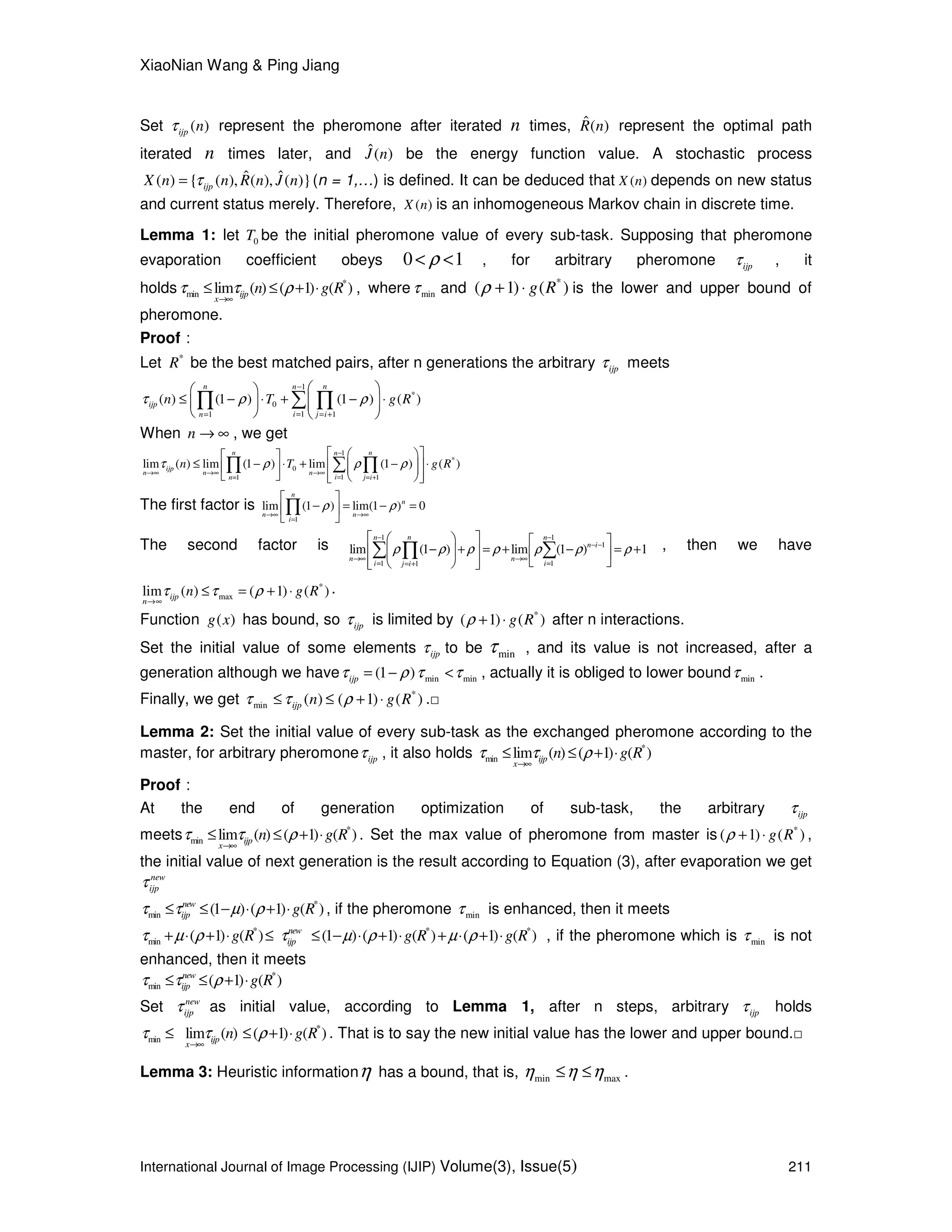 XiaoNian Wang & Ping Jiang
International Journal of Image Processing (IJIP) Volume(3), Issue(5) 211
Set ( )ijp nτ represent the pheromone after iterated n times, ˆ( )R n represent the optimal path
iterated n times later, and ˆ( )J n be the energy function value. A stochastic process
ˆ ˆ( ) { ( ), ( ), ( )}ijpX n n R n J nτ= (n = 1,…) is defined. It can be deduced that ( )X n depends on new status
and current status merely. Therefore, ( )X n is an inhomogeneous Markov chain in discrete time.
Lemma 1: let 0T be the initial pheromone value of every sub-task. Supposing that pheromone
evaporation coefficient obeys 0 1ρ< < , for arbitrary pheromone ijpτ , it
holds *
min lim ( ) ( 1) ( )ijp
x
n g Rτ τ ρ
→∞
≤ ≤ + ⋅ , where minτ and *
( 1) ( )g Rρ + ⋅ is the lower and upper bound of
pheromone.
Proof：
Let *
R be the best matched pairs, after n generations the arbitrary ijpτ meets
1
*
0
11 1
( ) (1 ) (1 ) ( )
n nn
ijp
in j i
n T g Rτ ρ ρ
−
== = +
  
≤ − ⋅ + − ⋅    
   
∑∏ ∏
When n → ∞ , we get
1
*
0
11 1
lim ( ) lim (1 ) lim (1 ) ( )
n nn
ijp
n n n
in j i
n T g Rτ ρ ρ ρ
−
→∞ →∞ →∞
== = +
   
≤ − ⋅ + − ⋅     
     
∑∏ ∏
The first factor is
1
lim (1 ) lim(1 ) 0ρ ρ
→∞ →∞
=
 
− = − = 
 
∏
n
n
n n
i
The second factor is
1 1
1
1 11
lim (1 ) lim (1 ) 1
nn n
n i
n n
i ij i
ρ ρ ρ ρ ρ ρ ρ
− −
− −
→∞ →∞
= == +
    
− + = + − = +    
    
∑ ∑∏ , then we have
*
maxlim ( ) ( 1) ( )ijp
n
n g Rτ τ ρ
→∞
≤ = + ⋅ .
Function ( )g x has bound, so ijpτ is limited by *
( 1) ( )g Rρ + ⋅ after n interactions.
Set the initial value of some elements ijpτ to be minτ , and its value is not increased, after a
generation although we have min min(1 )ijpτ ρ τ τ= − < , actually it is obliged to lower bound minτ .
Finally, we get *
min ( ) ( 1) ( )ijp n g Rτ τ ρ≤ ≤ + ⋅ .□
Lemma 2: Set the initial value of every sub-task as the exchanged pheromone according to the
master, for arbitrary pheromone ijpτ , it also holds *
min lim ( ) ( 1) ( )ijp
x
n g Rτ τ ρ
→∞
≤ ≤ + ⋅
Proof：
At the end of generation optimization of sub-task, the arbitrary ijpτ
meets *
min lim ( ) ( 1) ( )ijp
x
n g Rτ τ ρ
→∞
≤ ≤ + ⋅ . Set the max value of pheromone from master is *
( 1) ( )g Rρ + ⋅ ,
the initial value of next generation is the result according to Equation (3), after evaporation we get
new
ijpτ
*
min (1 ) ( 1) ( )new
ijp g Rτ τ µ ρ≤ ≤ − ⋅ + ⋅ , if the pheromone minτ is enhanced, then it meets
* * *
min ( 1) ( ) (1 ) ( 1) ( ) ( 1) ( )new
ijpg R g R g Rτ µ ρ τ µ ρ µ ρ+ ⋅ + ⋅ ≤ ≤ − ⋅ + ⋅ + ⋅ + ⋅ , if the pheromone which is minτ is not
enhanced, then it meets
*
min ( 1) ( )new
ijp g Rτ τ ρ≤ ≤ + ⋅
Set new
ijpτ as initial value, according to Lemma 1, after n steps, arbitrary ijpτ holds
*
min lim ( ) ( 1) ( )ijp
x
n g Rτ τ ρ
→∞
≤ ≤ + ⋅ . That is to say the new initial value has the lower and upper bound.□
Lemma 3: Heuristic informationη has a bound, that is, min maxη η η≤ ≤ .
 