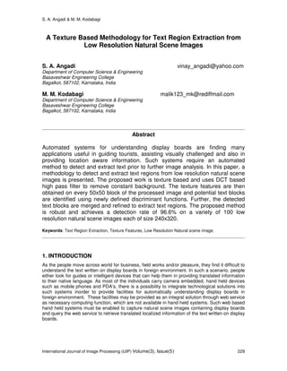 S. A. Angadi & M. M. Kodabagi
International Journal of Image Processing (IJIP) Volume(3), Issue(5) 229
A Texture Based Methodology for Text Region Extraction from
Low Resolution Natural Scene Images
S. A. Angadi vinay_angadi@yahoo.com
Department of Computer Science & Engineering
Basaveshwar Engineering College
Bagalkot, 587102, Karnataka, India
M. M. Kodabagi malik123_mk@rediffmail.com
Department of Computer Science & Engineering
Basaveshwar Engineering College
Bagalkot, 587102, Karnataka, India
Abstract
Automated systems for understanding display boards are finding many
applications useful in guiding tourists, assisting visually challenged and also in
providing location aware information. Such systems require an automated
method to detect and extract text prior to further image analysis. In this paper, a
methodology to detect and extract text regions from low resolution natural scene
images is presented. The proposed work is texture based and uses DCT based
high pass filter to remove constant background. The texture features are then
obtained on every 50x50 block of the processed image and potential text blocks
are identified using newly defined discriminant functions. Further, the detected
text blocks are merged and refined to extract text regions. The proposed method
is robust and achieves a detection rate of 96.6% on a variety of 100 low
resolution natural scene images each of size 240x320.
Keywords: Text Region Extraction, Texture Features, Low Resolution Natural scene image.
1. INTRODUCTION
As the people move across world for business, field works and/or pleasure, they find it difficult to
understand the text written on display boards in foreign environment. In such a scenario, people
either look for guides or intelligent devices that can help them in providing translated information
to their native language. As most of the individuals carry camera embedded, hand held devices
such as mobile phones and PDA’s, there is a possibility to integrate technological solutions into
such systems inorder to provide facilities for automatically understanding display boards in
foreign environment. These facilities may be provided as an integral solution through web service
as necessary computing function, which are not available in hand held systems. Such web based
hand held systems must be enabled to capture natural scene images containing display boards
and query the web service to retrieve translated localized information of the text written on display
boards.
 