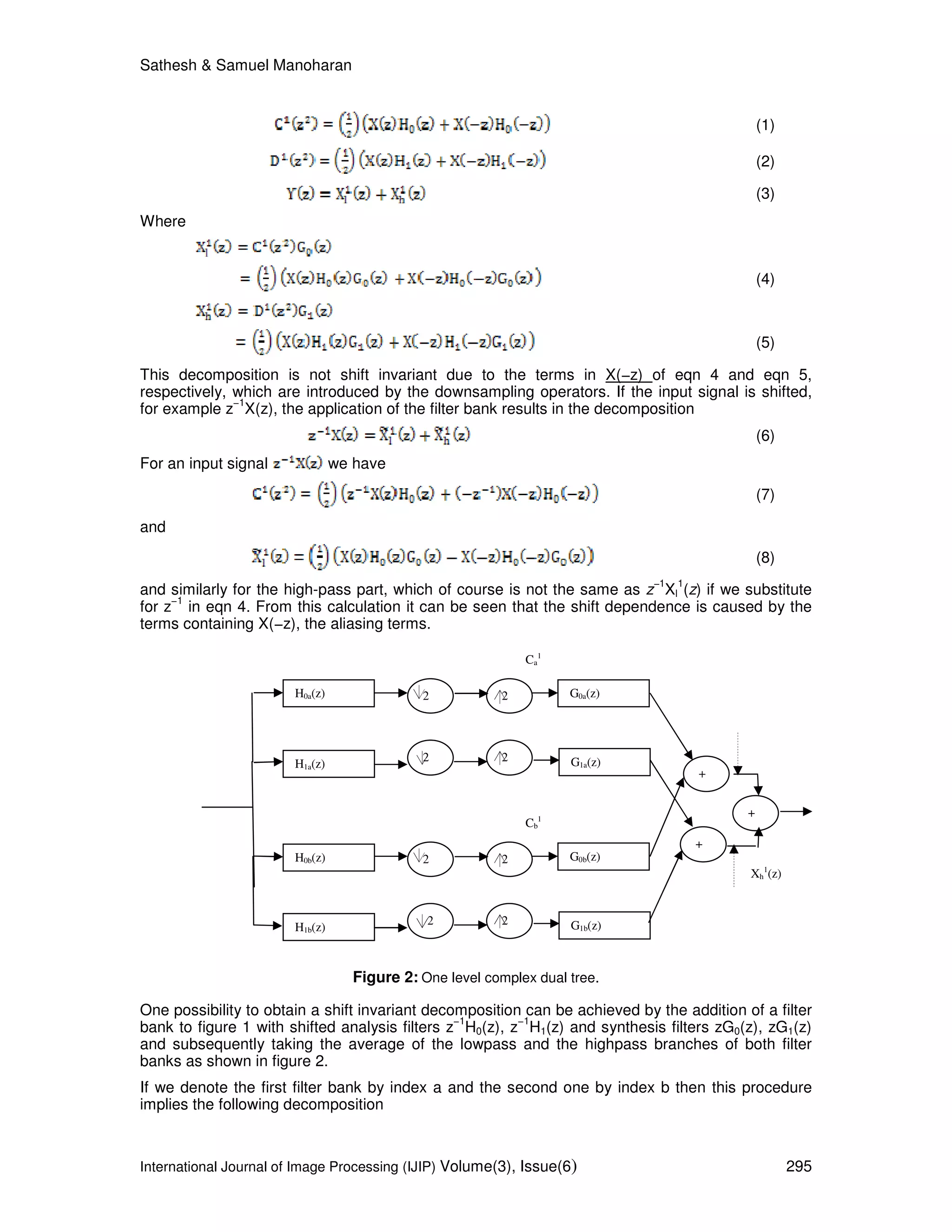 Sathesh & Samuel Manoharan
International Journal of Image Processing (IJIP) Volume(3), Issue(6) 295
(1)
(2)
(3)
Where
(4)
(5)
This decomposition is not shift invariant due to the terms in X(−z) of eqn 4 and eqn 5,
respectively, which are introduced by the downsampling operators. If the input signal is shifted,
for example z
−1
X(z), the application of the filter bank results in the decomposition
(6)
For an input signal we have
(7)
and
(8)
and similarly for the high-pass part, which of course is not the same as z
−1
Xl
1
(z) if we substitute
for z
−1
in eqn 4. From this calculation it can be seen that the shift dependence is caused by the
terms containing X(−z), the aliasing terms.
Figure 2: One level complex dual tree.
One possibility to obtain a shift invariant decomposition can be achieved by the addition of a filter
bank to figure 1 with shifted analysis filters z
−1
H0(z), z
−1
H1(z) and synthesis filters zG0(z), zG1(z)
and subsequently taking the average of the lowpass and the highpass branches of both filter
banks as shown in figure 2.
If we denote the first filter bank by index a and the second one by index b then this procedure
implies the following decomposition
H0a(z)
H1a(z) G1a(z)
G0a(z)2
2 2
2
+
Ca
1
H0b(z)
H1b(z) G1b(z)
G0b(z)2
2 2
2
+
Xh
1
(z)
Cb
1
+
 