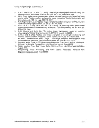 Cheng-Hung Chuang & Guo-Shiang Lin
International Journal of Image Processing Volume (3): Issue (6) 327
5. C.-C. Chang, C.-Y. Lin, and Y.-Z. Wang, “New image steganographic methods using run-
length approach,” Information Sciences, vol. 176, no. 22, pp. 3393-3408, 2006.
6. W.-Y. Chen, “Color image steganography scheme using set partitioning in hierarchical trees
coding, digital Fourier transform and adaptive phase modulation,” Applied Mathematics and
Computation, vol. 185, no. 1, pp. 432-448, 2007.
7. P. Refregier and B. Javidi, “Optical image encryption based on input plane and Fourier plane
random encoding,” Optics Letters, vol. 20, pp. 767-769, 1995.
8. G.-S. Lin, H. T. Chang, W.-N. Lie, and C.-H. Chuang, “A public-key-based optical image
cryptosystem based on data embedding techniques,” Optical Engineering, vol. 42, no. 8, pp.
2331-2339, 2003.
9. C.-H. Chuang and G.-S. Lin, “An optical image cryptosystem based on adaptive
steganography,” Optical Engineering, vol. 47, 047002 (9 pages), April 2008.
10. L. Chen and D. Zhao, “Optical color image encryption by wavelength multiplexing and
lensless Fresnel transform holograms,” Optics Express, vol. 14, pp. 8552-8560, 2006.
11. M. Joshi, Chandrashakher, and K. Singh, “Color image encryption and decryption using
fractional Fourier transform,” Optics Communications, vol. 279, pp. 35-42, 2007.
12. Computer Vision Group (CVG), Department of Computer Science and Artificial Intelligence,
University of Granada. Retrieved from http://decsai.ugr.es/cvg/, August 2008.
13. Kodak Lossless True Color Image Suite. Retrieved from http://r0k.us/graphics/kodak/,
August 2008.
14. Programming, Image Processing, and Video Codecs Resourses. Retrieved from
http://www.hlevkin.com/, August 2008.
 