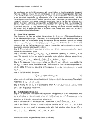 Cheng-Hung Chuang & Guo-Shiang Lin
International Journal of Image Processing Volume (3): Issue (6) 322
the quantization and embedding procedure will cause the loss of visual quality in the decrypted
host and confidential images. The important issue is how to select the hidden positions that result
in low distortion of the decrypted images. It is a simple way to hide the data within a fixed region
in the encrypted stego-image [8]. Nevertheless, due to the different image content, the fixed
hidden positions are not always suitable for hiding data. To improve the visual quality of the
decrypted image and more safely convey the secret seed data, a low distortion, adaptive, and
content-dependent data hiding technique [9] is applied to hide the secret data. In our strategy, the
positions with smaller absolute values are preferable since they have smaller energy and
quantization step size. To keep the embedding and decoding sequences invariant, the LSBs are
set to zero and a sorting technique is employed. The detailed data hiding and extraction
procedures are described as follows.
3.1 Data Hiding Procedure
Step 1: Assume that there are N bits in the secret data },...,,{ 21 NbbbB = . The values of real parts
in the encrypted stego-image eI are sorted in ascending order with their absolute values. The
sorted set of the first N+2 numbers except the maximum and the minimum is chosen and defined
as =Λ },,,{ 21 Nααα Κ , where 1+≤ ii αα , iα and 1+iα Λ∈ . Note that the maximum and
minimum in the first N+2 numbers are not used to be quantized and hidden data because the
quantization step size is computed from them.
Step 2: The sorted set Λ is quantized to become },...,,{)( 21 qNqqLQ Q ααα=Λ=Λ , where (.)LQ
denotes a quantizer with L levels.
Step 3: The zero-LSB set },...,,{ 21 qzNqzqzQZ ααα=Λ is obtained by setting all LSBs of QΛ to be
zero. The elements in QZΛ are sorted in ascending order with their absolute values to get
},...,,{ 21 NqzsqzsqzsQZS ααα=Λ , where 1+
≤ ii qzsqzs αα , iqzsα and 1+iqzsα QZSΛ∈ .
Step 4: The sequence },...,,{ 21 NsssS = , where },...,2,1{ Nsi ∈ and Ni ,...,2,1= , generated by the
set QZSΛ , is used to be the data hiding index. That is, the secret data is successively embedded
into the LSBs of the set QΛ according to the sequence S, i.e. },...,,{ 21 NqsqsqsQS ααα=Λ , where
Qqsi
Λ∈α .
Step 5: The hiding rule is defined as
))2,mod(sgn( QSQS
E
QS B Λ−+Λ=Λ (8)
where }1,0,1{)sgn( −∈⋅ is the signum function and },...,,{ 21 NbbbB = is the secret data. The set with
hidden data is },...,,{ 21
e
qs
e
qs
e
qs
E
QS N
ααα=Λ .
Step 6: Finally, the set E
QSΛ is de-quantized to obtain )(1 E
QSL
E
S Q Λ=Λ −
},...,,{ 21
e
s
e
s
e
s N
ααα= , where
()⋅−1
LQ is the de-quantizer with L levels.
3.2 Data Extraction Procedure
Step 1: This step is the same as the first step in data hiding procedure to find the sorted set. The
set is defined as },...,,{ 21
e
N
eeE
ααα=Λ , where e
i
e
i 1+≤ αα , e
iα and e
i 1+α E
Λ∈ . The sequence in the
sorted set E
Λ is different from that in the sorted set Λ .
Step 2: The sorted set E
Λ is quantized with L levels to be ( )=Λ=Λ E
L
E
Q Q },...,,{ 21
e
qN
e
q
e
q ααα .
Step 3: All LSBs of E
QΛ are set to zero to obtain the zero-LSB set },...,,{ 21
e
qzN
e
qz
e
qz
E
QZ ααα=Λ . The
elements in E
QZΛ are sorted in ascending order with their absolute values to get =ΛE
QZS
},...,,{ 21
e
qzs
e
qzs
e
qzs N
ααα , where e
qzs
e
qzs ii 1+
≤ αα , E
QZS
e
qzs
e
qzs ii
Λ∈+1
,αα .
 