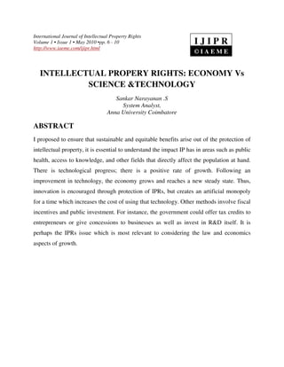 International Journal of Intellectual Property Rights
Volume 1 • Issue 1 • May 2010 •pp. 6 - 10
http://www.iaeme.com/ijipr.html
INTELLECTUAL PROPERY RIGHTS: ECONOMY Vs
SCIENCE &TECHNOLOGY
Sankar Narayanan .S
System Analyst,
Anna University Coimbatore
ABSTRACT
I proposed to ensure that sustainable and equitable benefits arise out of the protection of
intellectual property, it is essential to understand the impact IP has in areas such as public
health, access to knowledge, and other fields that directly affect the population at hand.
There is technological progress; there is a positive rate of growth. Following an
improvement in technology, the economy grows and reaches a new steady state. Thus,
innovation is encouraged through protection of IPRs, but creates an artificial monopoly
for a time which increases the cost of using that technology. Other methods involve fiscal
incentives and public investment. For instance, the government could offer tax credits to
entrepreneurs or give concessions to businesses as well as invest in R&D itself. It is
perhaps the IPRs issue which is most relevant to considering the law and economics
aspects of growth.
I J I P R
© I A E M E
 