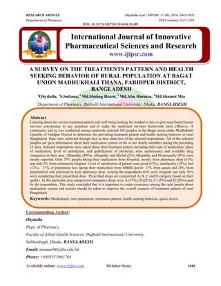RESEARCH ARTICLE Obydulla et.al / IJIPSR / 4 (10), 2016, 1045-1052
Department of Pharmacy ISSN (online) 2347-2154
DOI: 10.21276/IJIPSR.2016.04.10.489
Available online: www.ijipsr.com October Issue 1045
A SURVEY ON THE TREATMENTS PATTERN AND HEALTH
SEEKING BEHAVIOR OF RURAL POPULATION AT BAGAT
UNION MADHUKHALI THANA, FARIDPUR DISTRICT,
BANGLADESH
1
Obydulla, 1
S.Sultana, 1
Md.Shohag Hosen, 1
Md.Abu Huraira, 1
Md.Shamol Mia
1
Department of Pharmacy, Daffodil International University, Dhaka, BANGLADESH
Corresponding Author:
Obydulla
Dept. of Pharmacy,
Faculty of Allied Health Sciences, Daffodil International University,
Subhanbagh, Dhaka, BANGLADESH
Email: mamun94@diu.edu.bd
Phone: +8801515663764
International Journal of Innovative
Pharmaceutical Sciences and Research
www.ijipsr.com
Abstract
Learning about the current treatment pattern and well being looking for conduct is key to give need based human
services conveyance to any populace and to make the medicinal services framework more effective. A
community survey was conducted among randomly selected 102 peoples in the Bagat union under Modhukhali
Upazilla of Faridpur District to determine the prevailing treatment pattern and health seeking behavior in rural
Bangladesh. Data were collected through face-to-face interview of the selected respondents. All of the selected
peoples are gave information about their medication system of his or her family members during the preceding
15 days. Selected respondents were asked about their treatment pattern including their type of medication, place
of medication, level of satisfaction, and qualification of physician, dose maintenance and available drug
companies in their area. Allopathic (89%), Allopathic and Herbal (2%) Allopathic and Homeopathy (9%) were
mostly reported. Only 37% people taking their medication from Hospital, mostly from pharmacy shop (61%)
and only 2% from community hospital. Level of satisfaction of patient were good (53%), satisfactory (35%), bad
(12%). 37% of population was taking their medication from MBBS doctor, 37% from quack and 26% from
paramedical who practiced in local pharmacy shop. Among the respondents 64% were irregular and only 36%
were completing their prescribed dose. Prescribed drugs are categorized A, B, C and D category based on their
quality. In this particular area categorized companies drugs were A (37%), B (22%), C (15%) and D (26%) used
by the respondents. This study concluded that it is important to create awareness among the rural people about
medication system and actions should be taken to improve the overall scenario of treatment pattern of rural
Bangladesh.
Keywords: Modhukhali, rural population, treatments pattern, health seeking behavior, quack doctor.
 