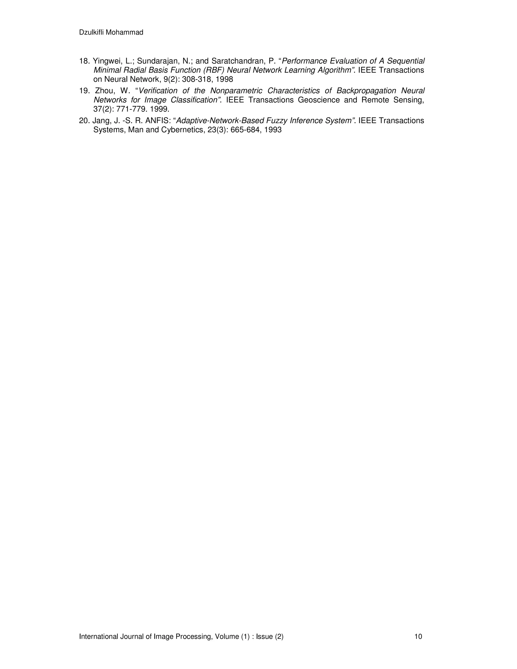 Dzulkifli Mohammad



18. Yingwei, L.; Sundarajan, N.; and Saratchandran, P. “Performance Evaluation of A Sequential
    Minimal Radial Basis Function (RBF) Neural Network Learning Algorithm”. IEEE Transactions
    on Neural Network, 9(2): 308-318, 1998
19. Zhou, W. “Verification of the Nonparametric Characteristics of Backpropagation Neural
    Networks for Image Classification”. IEEE Transactions Geoscience and Remote Sensing,
    37(2): 771-779. 1999.
20. Jang, J. -S. R. ANFIS: “Adaptive-Network-Based Fuzzy Inference System”. IEEE Transactions
    Systems, Man and Cybernetics, 23(3): 665-684, 1993




International Journal of Image Processing, Volume (1) : Issue (2)                          10
 
