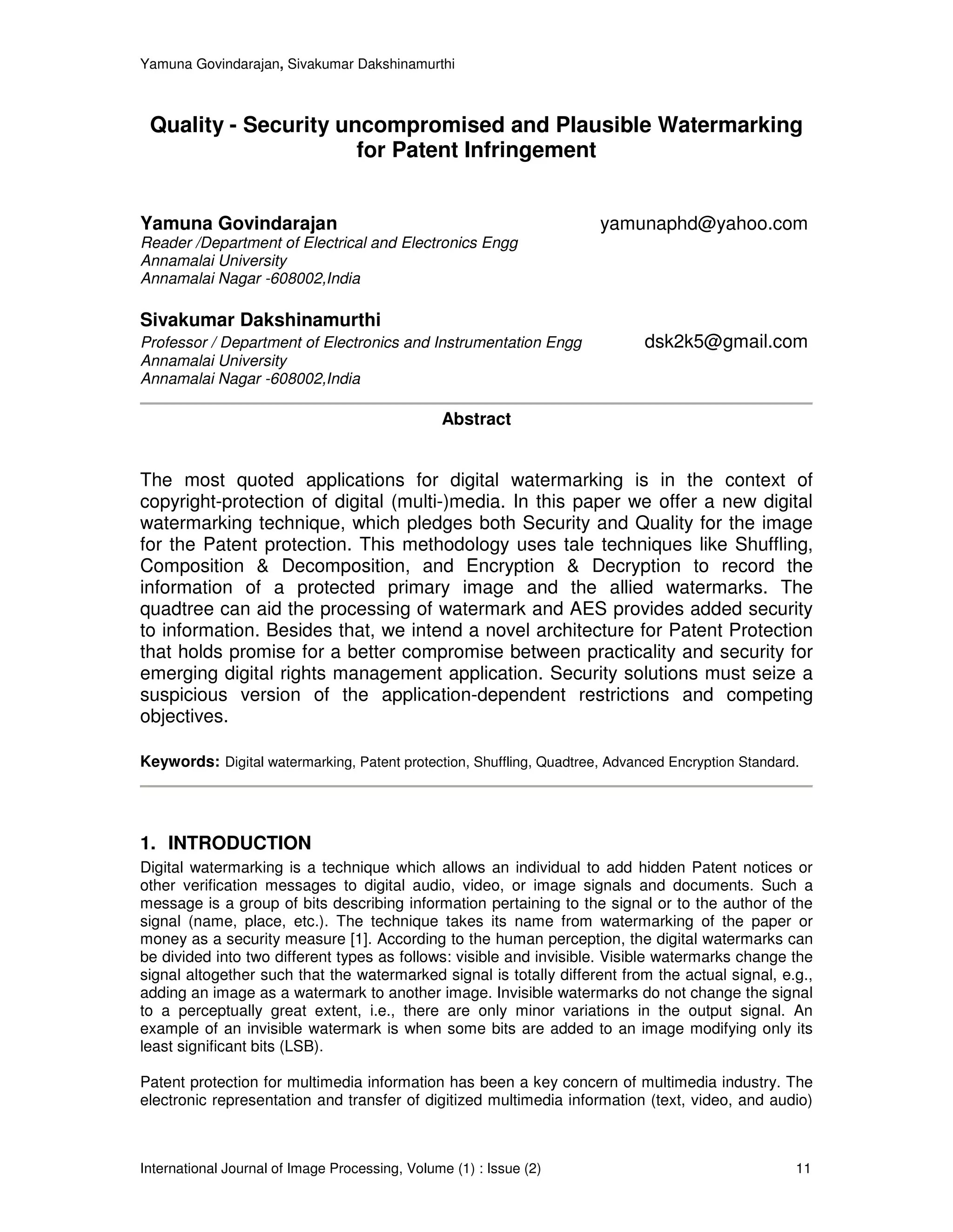 Yamuna Govindarajan, Sivakumar Dakshinamurthi



 Quality - Security uncompromised and Plausible Watermarking
                      for Patent Infringement


Yamuna Govindarajan                                                   yamunaphd@yahoo.com
Reader /Department of Electrical and Electronics Engg
Annamalai University
Annamalai Nagar -608002,India

Sivakumar Dakshinamurthi
Professor / Department of Electronics and Instrumentation Engg               dsk2k5@gmail.com
Annamalai University
Annamalai Nagar -608002,India

                                                Abstract


The most quoted applications for digital watermarking is in the context of
copyright-protection of digital (multi-)media. In this paper we offer a new digital
watermarking technique, which pledges both Security and Quality for the image
for the Patent protection. This methodology uses tale techniques like Shuffling,
Composition & Decomposition, and Encryption & Decryption to record the
information of a protected primary image and the allied watermarks. The
quadtree can aid the processing of watermark and AES provides added security
to information. Besides that, we intend a novel architecture for Patent Protection
that holds promise for a better compromise between practicality and security for
emerging digital rights management application. Security solutions must seize a
suspicious version of the application-dependent restrictions and competing
objectives.

Keywords: Digital watermarking, Patent protection, Shuffling, Quadtree, Advanced Encryption Standard.




1. INTRODUCTION
Digital watermarking is a technique which allows an individual to add hidden Patent notices or
other verification messages to digital audio, video, or image signals and documents. Such a
message is a group of bits describing information pertaining to the signal or to the author of the
signal (name, place, etc.). The technique takes its name from watermarking of the paper or
money as a security measure [1]. According to the human perception, the digital watermarks can
be divided into two different types as follows: visible and invisible. Visible watermarks change the
signal altogether such that the watermarked signal is totally different from the actual signal, e.g.,
adding an image as a watermark to another image. Invisible watermarks do not change the signal
to a perceptually great extent, i.e., there are only minor variations in the output signal. An
example of an invisible watermark is when some bits are added to an image modifying only its
least significant bits (LSB).

Patent protection for multimedia information has been a key concern of multimedia industry. The
electronic representation and transfer of digitized multimedia information (text, video, and audio)



International Journal of Image Processing, Volume (1) : Issue (2)                                   11
 
