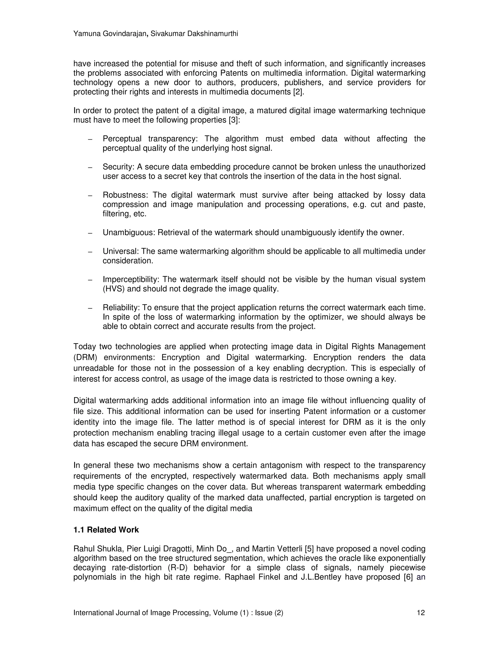 Yamuna Govindarajan, Sivakumar Dakshinamurthi



have increased the potential for misuse and theft of such information, and significantly increases
the problems associated with enforcing Patents on multimedia information. Digital watermarking
technology opens a new door to authors, producers, publishers, and service providers for
protecting their rights and interests in multimedia documents [2].

In order to protect the patent of a digital image, a matured digital image watermarking technique
must have to meet the following properties [3]:

    –    Perceptual transparency: The algorithm must embed data without affecting the
         perceptual quality of the underlying host signal.

    –    Security: A secure data embedding procedure cannot be broken unless the unauthorized
         user access to a secret key that controls the insertion of the data in the host signal.

    –    Robustness: The digital watermark must survive after being attacked by lossy data
         compression and image manipulation and processing operations, e.g. cut and paste,
         filtering, etc.

    –    Unambiguous: Retrieval of the watermark should unambiguously identify the owner.

    –    Universal: The same watermarking algorithm should be applicable to all multimedia under
         consideration.

    –    Imperceptibility: The watermark itself should not be visible by the human visual system
         (HVS) and should not degrade the image quality.

    –    Reliability: To ensure that the project application returns the correct watermark each time.
         In spite of the loss of watermarking information by the optimizer, we should always be
         able to obtain correct and accurate results from the project.

Today two technologies are applied when protecting image data in Digital Rights Management
(DRM) environments: Encryption and Digital watermarking. Encryption renders the data
unreadable for those not in the possession of a key enabling decryption. This is especially of
interest for access control, as usage of the image data is restricted to those owning a key.

Digital watermarking adds additional information into an image file without influencing quality of
file size. This additional information can be used for inserting Patent information or a customer
identity into the image file. The latter method is of special interest for DRM as it is the only
protection mechanism enabling tracing illegal usage to a certain customer even after the image
data has escaped the secure DRM environment.

In general these two mechanisms show a certain antagonism with respect to the transparency
requirements of the encrypted, respectively watermarked data. Both mechanisms apply small
media type specific changes on the cover data. But whereas transparent watermark embedding
should keep the auditory quality of the marked data unaffected, partial encryption is targeted on
maximum effect on the quality of the digital media

1.1 Related Work

Rahul Shukla, Pier Luigi Dragotti, Minh Do_, and Martin Vetterli [5] have proposed a novel coding
algorithm based on the tree structured segmentation, which achieves the oracle like exponentially
decaying rate-distortion (R-D) behavior for a simple class of signals, namely piecewise
polynomials in the high bit rate regime. Raphael Finkel and J.L.Bentley have proposed [6] an



International Journal of Image Processing, Volume (1) : Issue (2)                                 12
 