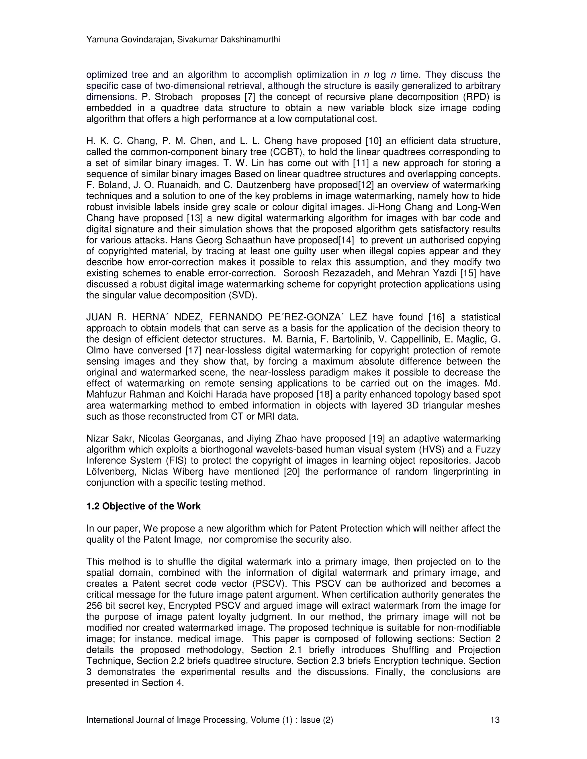 Yamuna Govindarajan, Sivakumar Dakshinamurthi



optimized tree and an algorithm to accomplish optimization in n log n time. They discuss the
specific case of two-dimensional retrieval, although the structure is easily generalized to arbitrary
dimensions. P. Strobach proposes [7] the concept of recursive plane decomposition (RPD) is
embedded in a quadtree data structure to obtain a new variable block size image coding
algorithm that offers a high performance at a low computational cost.

H. K. C. Chang, P. M. Chen, and L. L. Cheng have proposed [10] an efficient data structure,
called the common-component binary tree (CCBT), to hold the linear quadtrees corresponding to
a set of similar binary images. T. W. Lin has come out with [11] a new approach for storing a
sequence of similar binary images Based on linear quadtree structures and overlapping concepts.
F. Boland, J. O. Ruanaidh, and C. Dautzenberg have proposed[12] an overview of watermarking
techniques and a solution to one of the key problems in image watermarking, namely how to hide
robust invisible labels inside grey scale or colour digital images. Ji-Hong Chang and Long-Wen
Chang have proposed [13] a new digital watermarking algorithm for images with bar code and
digital signature and their simulation shows that the proposed algorithm gets satisfactory results
for various attacks. Hans Georg Schaathun have proposed[14] to prevent un authorised copying
of copyrighted material, by tracing at least one guilty user when illegal copies appear and they
describe how error-correction makes it possible to relax this assumption, and they modify two
existing schemes to enable error-correction. Soroosh Rezazadeh, and Mehran Yazdi [15] have
discussed a robust digital image watermarking scheme for copyright protection applications using
the singular value decomposition (SVD).

JUAN R. HERNA´ NDEZ, FERNANDO PE´REZ-GONZA´ LEZ have found [16] a statistical
approach to obtain models that can serve as a basis for the application of the decision theory to
the design of efficient detector structures. M. Barnia, F. Bartolinib, V. Cappellinib, E. Maglic, G.
Olmo have conversed [17] near-lossless digital watermarking for copyright protection of remote
sensing images and they show that, by forcing a maximum absolute difference between the
original and watermarked scene, the near-lossless paradigm makes it possible to decrease the
effect of watermarking on remote sensing applications to be carried out on the images. Md.
Mahfuzur Rahman and Koichi Harada have proposed [18] a parity enhanced topology based spot
area watermarking method to embed information in objects with layered 3D triangular meshes
such as those reconstructed from CT or MRI data.

Nizar Sakr, Nicolas Georganas, and Jiying Zhao have proposed [19] an adaptive watermarking
algorithm which exploits a biorthogonal wavelets-based human visual system (HVS) and a Fuzzy
Inference System (FIS) to protect the copyright of images in learning object repositories. Jacob
Löfvenberg, Niclas Wiberg have mentioned [20] the performance of random fingerprinting in
conjunction with a specific testing method.

1.2 Objective of the Work

In our paper, We propose a new algorithm which for Patent Protection which will neither affect the
quality of the Patent Image, nor compromise the security also.

This method is to shuffle the digital watermark into a primary image, then projected on to the
spatial domain, combined with the information of digital watermark and primary image, and
creates a Patent secret code vector (PSCV). This PSCV can be authorized and becomes a
critical message for the future image patent argument. When certification authority generates the
256 bit secret key, Encrypted PSCV and argued image will extract watermark from the image for
the purpose of image patent loyalty judgment. In our method, the primary image will not be
modified nor created watermarked image. The proposed technique is suitable for non-modifiable
image; for instance, medical image. This paper is composed of following sections: Section 2
details the proposed methodology, Section 2.1 briefly introduces Shuffling and Projection
Technique, Section 2.2 briefs quadtree structure, Section 2.3 briefs Encryption technique. Section
3 demonstrates the experimental results and the discussions. Finally, the conclusions are
presented in Section 4.


International Journal of Image Processing, Volume (1) : Issue (2)                                 13
 