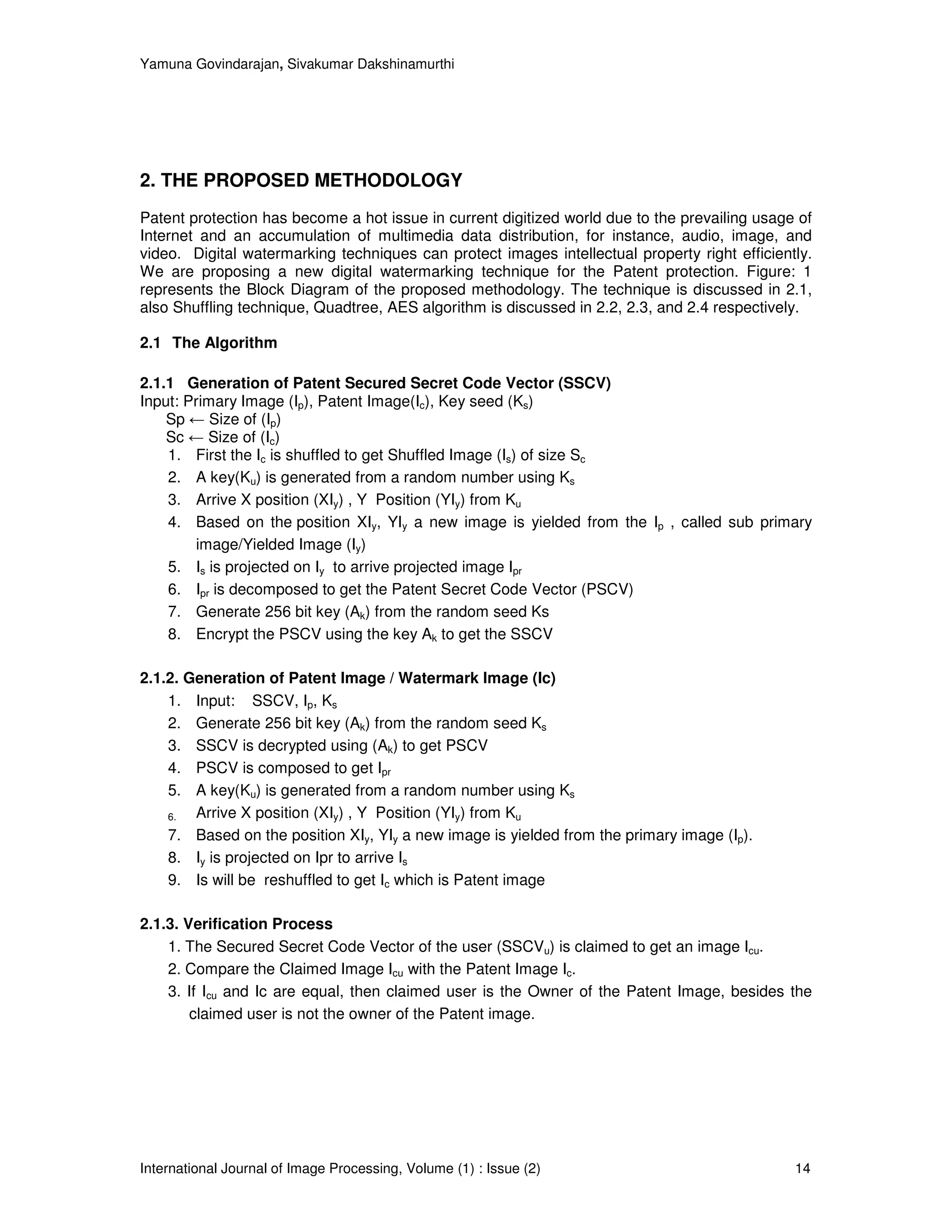 Yamuna Govindarajan, Sivakumar Dakshinamurthi




2. THE PROPOSED METHODOLOGY
Patent protection has become a hot issue in current digitized world due to the prevailing usage of
Internet and an accumulation of multimedia data distribution, for instance, audio, image, and
video. Digital watermarking techniques can protect images intellectual property right efficiently.
We are proposing a new digital watermarking technique for the Patent protection. Figure: 1
represents the Block Diagram of the proposed methodology. The technique is discussed in 2.1,
also Shuffling technique, Quadtree, AES algorithm is discussed in 2.2, 2.3, and 2.4 respectively.

2.1 The Algorithm

2.1.1 Generation of Patent Secured Secret Code Vector (SSCV)
Input: Primary Image (Ip), Patent Image(Ic), Key seed (Ks)
    Sp ← Size of (Ip)
    Sc ← Size of (Ic)
    1. First the Ic is shuffled to get Shuffled Image (Is) of size Sc
    2. A key(Ku) is generated from a random number using Ks
    3. Arrive X position (XIy) , Y Position (YIy) from Ku
    4. Based on the position XIy, YIy a new image is yielded from the Ip , called sub primary
        image/Yielded Image (Iy)
    5. Is is projected on Iy to arrive projected image Ipr
    6. Ipr is decomposed to get the Patent Secret Code Vector (PSCV)
    7. Generate 256 bit key (Ak) from the random seed Ks
    8. Encrypt the PSCV using the key Ak to get the SSCV

2.1.2. Generation of Patent Image / Watermark Image (Ic)
    1. Input: SSCV, Ip, Ks
    2. Generate 256 bit key (Ak) from the random seed Ks
    3. SSCV is decrypted using (Ak) to get PSCV
    4. PSCV is composed to get Ipr
    5. A key(Ku) is generated from a random number using Ks
    6.  Arrive X position (XIy) , Y Position (YIy) from Ku
    7. Based on the position XIy, YIy a new image is yielded from the primary image (Ip).
    8. Iy is projected on Ipr to arrive Is
    9. Is will be reshuffled to get Ic which is Patent image

2.1.3. Verification Process
    1. The Secured Secret Code Vector of the user (SSCVu) is claimed to get an image Icu.
    2. Compare the Claimed Image Icu with the Patent Image Ic.
    3. If Icu and Ic are equal, then claimed user is the Owner of the Patent Image, besides the
        claimed user is not the owner of the Patent image.




International Journal of Image Processing, Volume (1) : Issue (2)                              14
 