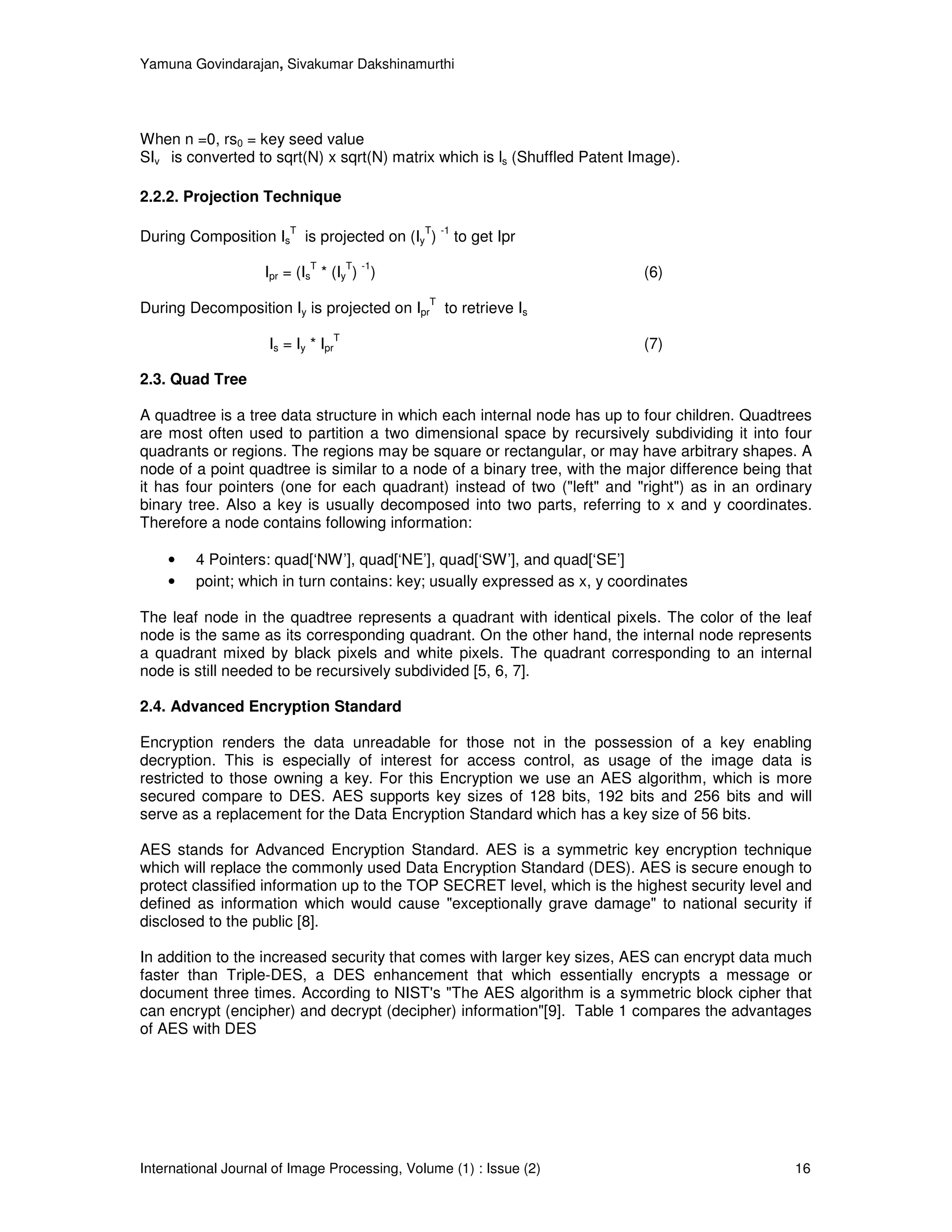 Yamuna Govindarajan, Sivakumar Dakshinamurthi




When n =0, rs0 = key seed value
SIv is converted to sqrt(N) x sqrt(N) matrix which is ls (Shuffled Patent Image).

2.2.2. Projection Technique

                        T                      T -1
During Composition Is is projected on (Iy )           to get Ipr
                            T           T -1
                    Ipr = (Is * (Iy ) )                                    (6)
                                               T
During Decomposition Iy is projected on Ipr to retrieve Is
                                    T
                    Is = Iy * Ipr                                          (7)

2.3. Quad Tree

A quadtree is a tree data structure in which each internal node has up to four children. Quadtrees
are most often used to partition a two dimensional space by recursively subdividing it into four
quadrants or regions. The regions may be square or rectangular, or may have arbitrary shapes. A
node of a point quadtree is similar to a node of a binary tree, with the major difference being that
it has four pointers (one for each quadrant) instead of two ("left" and "right") as in an ordinary
binary tree. Also a key is usually decomposed into two parts, referring to x and y coordinates.
Therefore a node contains following information:

    •    4 Pointers: quad[‘NW’], quad[‘NE’], quad[‘SW’], and quad[‘SE’]
    •    point; which in turn contains: key; usually expressed as x, y coordinates

The leaf node in the quadtree represents a quadrant with identical pixels. The color of the leaf
node is the same as its corresponding quadrant. On the other hand, the internal node represents
a quadrant mixed by black pixels and white pixels. The quadrant corresponding to an internal
node is still needed to be recursively subdivided [5, 6, 7].

2.4. Advanced Encryption Standard

Encryption renders the data unreadable for those not in the possession of a key enabling
decryption. This is especially of interest for access control, as usage of the image data is
restricted to those owning a key. For this Encryption we use an AES algorithm, which is more
secured compare to DES. AES supports key sizes of 128 bits, 192 bits and 256 bits and will
serve as a replacement for the Data Encryption Standard which has a key size of 56 bits.

AES stands for Advanced Encryption Standard. AES is a symmetric key encryption technique
which will replace the commonly used Data Encryption Standard (DES). AES is secure enough to
protect classified information up to the TOP SECRET level, which is the highest security level and
defined as information which would cause "exceptionally grave damage" to national security if
disclosed to the public [8].

In addition to the increased security that comes with larger key sizes, AES can encrypt data much
faster than Triple-DES, a DES enhancement that which essentially encrypts a message or
document three times. According to NIST's "The AES algorithm is a symmetric block cipher that
can encrypt (encipher) and decrypt (decipher) information"[9]. Table 1 compares the advantages
of AES with DES




International Journal of Image Processing, Volume (1) : Issue (2)                                16
 