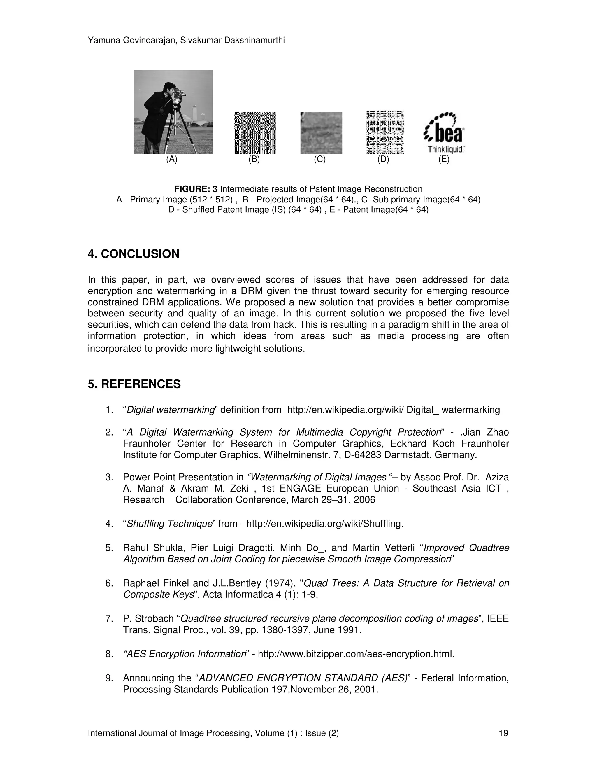 Yamuna Govindarajan, Sivakumar Dakshinamurthi




                    (A)                  (B)              (C)           (D)             (E)


                     FIGURE: 3 Intermediate results of Patent Image Reconstruction
       A - Primary Image (512 * 512) , B - Projected Image(64 * 64)., C -Sub primary Image(64 * 64)
                    D - Shuffled Patent Image (IS) (64 * 64) , E - Patent Image(64 * 64)




4. CONCLUSION

In this paper, in part, we overviewed scores of issues that have been addressed for data
encryption and watermarking in a DRM given the thrust toward security for emerging resource
constrained DRM applications. We proposed a new solution that provides a better compromise
between security and quality of an image. In this current solution we proposed the five level
securities, which can defend the data from hack. This is resulting in a paradigm shift in the area of
information protection, in which ideas from areas such as media processing are often
incorporated to provide more lightweight solutions.


5. REFERENCES

    1. “Digital watermarking” definition from http://en.wikipedia.org/wiki/ Digital_ watermarking

    2. “A Digital Watermarking System for Multimedia Copyright Protection” - .Jian Zhao
       Fraunhofer Center for Research in Computer Graphics, Eckhard Koch Fraunhofer
       Institute for Computer Graphics, Wilhelminenstr. 7, D-64283 Darmstadt, Germany.

    3. Power Point Presentation in “Watermarking of Digital Images “– by Assoc Prof. Dr. Aziza
       A. Manaf & Akram M. Zeki , 1st ENGAGE European Union - Southeast Asia ICT ,
       Research Collaboration Conference, March 29–31, 2006

    4. “Shuffling Technique” from - http://en.wikipedia.org/wiki/Shuffling.

    5. Rahul Shukla, Pier Luigi Dragotti, Minh Do_, and Martin Vetterli “Improved Quadtree
       Algorithm Based on Joint Coding for piecewise Smooth Image Compression”

    6. Raphael Finkel and J.L.Bentley (1974). "Quad Trees: A Data Structure for Retrieval on
       Composite Keys". Acta Informatica 4 (1): 1-9.

    7. P. Strobach “Quadtree structured recursive plane decomposition coding of images”, IEEE
       Trans. Signal Proc., vol. 39, pp. 1380-1397, June 1991.

    8. “AES Encryption Information” - http://www.bitzipper.com/aes-encryption.html.

    9. Announcing the “ADVANCED ENCRYPTION STANDARD (AES)” - Federal Information,
       Processing Standards Publication 197,November 26, 2001.



International Journal of Image Processing, Volume (1) : Issue (2)                                     19
 