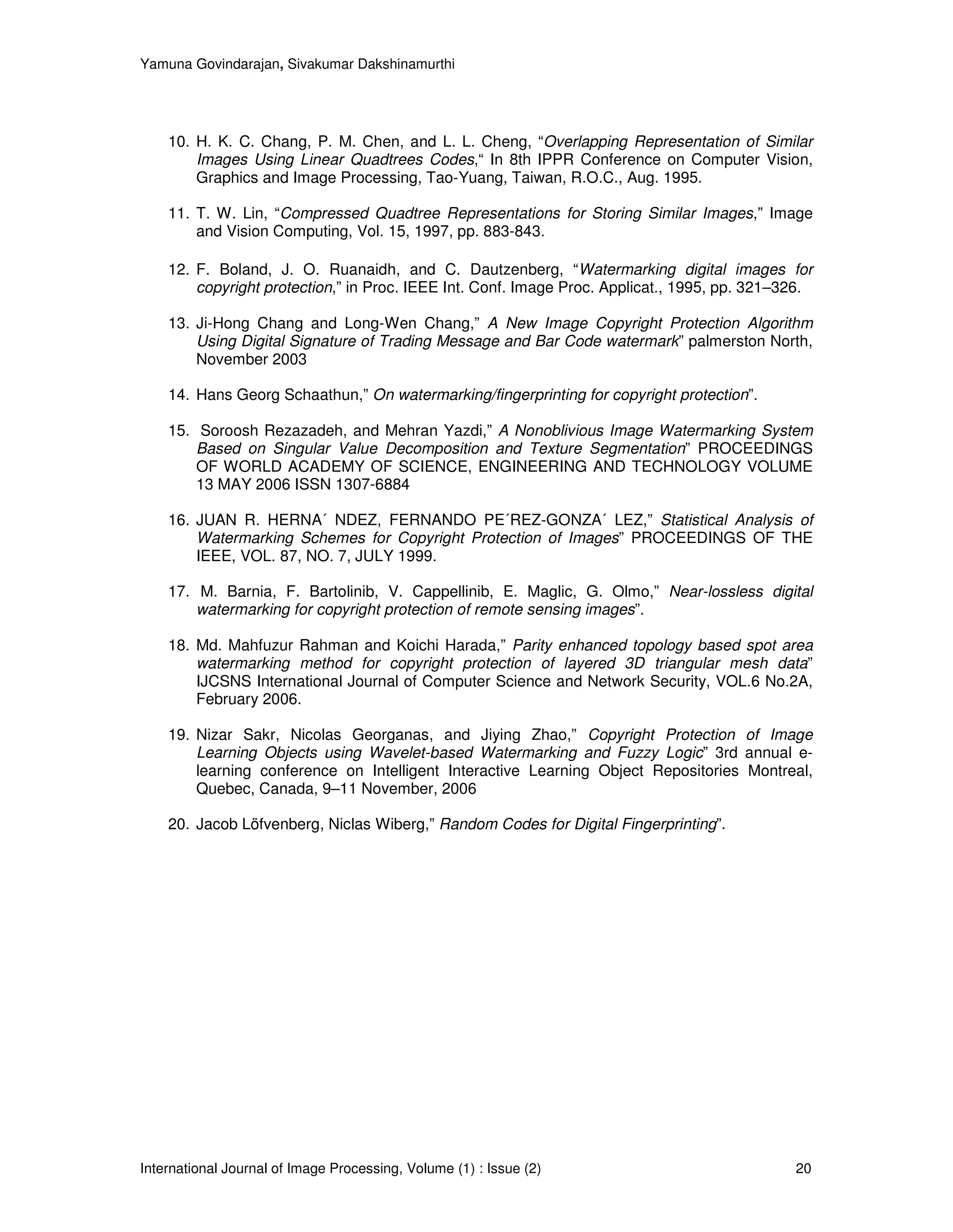 Yamuna Govindarajan, Sivakumar Dakshinamurthi




    10. H. K. C. Chang, P. M. Chen, and L. L. Cheng, “Overlapping Representation of Similar
        Images Using Linear Quadtrees Codes,“ In 8th IPPR Conference on Computer Vision,
        Graphics and Image Processing, Tao-Yuang, Taiwan, R.O.C., Aug. 1995.

    11. T. W. Lin, “Compressed Quadtree Representations for Storing Similar Images,” Image
        and Vision Computing, Vol. 15, 1997, pp. 883-843.

    12. F. Boland, J. O. Ruanaidh, and C. Dautzenberg, “Watermarking digital images for
        copyright protection,” in Proc. IEEE Int. Conf. Image Proc. Applicat., 1995, pp. 321–326.

    13. Ji-Hong Chang and Long-Wen Chang,” A New Image Copyright Protection Algorithm
        Using Digital Signature of Trading Message and Bar Code watermark” palmerston North,
        November 2003

    14. Hans Georg Schaathun,” On watermarking/fingerprinting for copyright protection”.

    15. Soroosh Rezazadeh, and Mehran Yazdi,” A Nonoblivious Image Watermarking System
        Based on Singular Value Decomposition and Texture Segmentation” PROCEEDINGS
        OF WORLD ACADEMY OF SCIENCE, ENGINEERING AND TECHNOLOGY VOLUME
        13 MAY 2006 ISSN 1307-6884

    16. JUAN R. HERNA´ NDEZ, FERNANDO PE´REZ-GONZA´ LEZ,” Statistical Analysis of
        Watermarking Schemes for Copyright Protection of Images” PROCEEDINGS OF THE
        IEEE, VOL. 87, NO. 7, JULY 1999.

    17. M. Barnia, F. Bartolinib, V. Cappellinib, E. Maglic, G. Olmo,” Near-lossless digital
        watermarking for copyright protection of remote sensing images”.

    18. Md. Mahfuzur Rahman and Koichi Harada,” Parity enhanced topology based spot area
        watermarking method for copyright protection of layered 3D triangular mesh data”
        IJCSNS International Journal of Computer Science and Network Security, VOL.6 No.2A,
        February 2006.

    19. Nizar Sakr, Nicolas Georganas, and Jiying Zhao,” Copyright Protection of Image
        Learning Objects using Wavelet-based Watermarking and Fuzzy Logic” 3rd annual e-
        learning conference on Intelligent Interactive Learning Object Repositories Montreal,
        Quebec, Canada, 9–11 November, 2006

    20. Jacob Löfvenberg, Niclas Wiberg,” Random Codes for Digital Fingerprinting”.




International Journal of Image Processing, Volume (1) : Issue (2)                             20
 