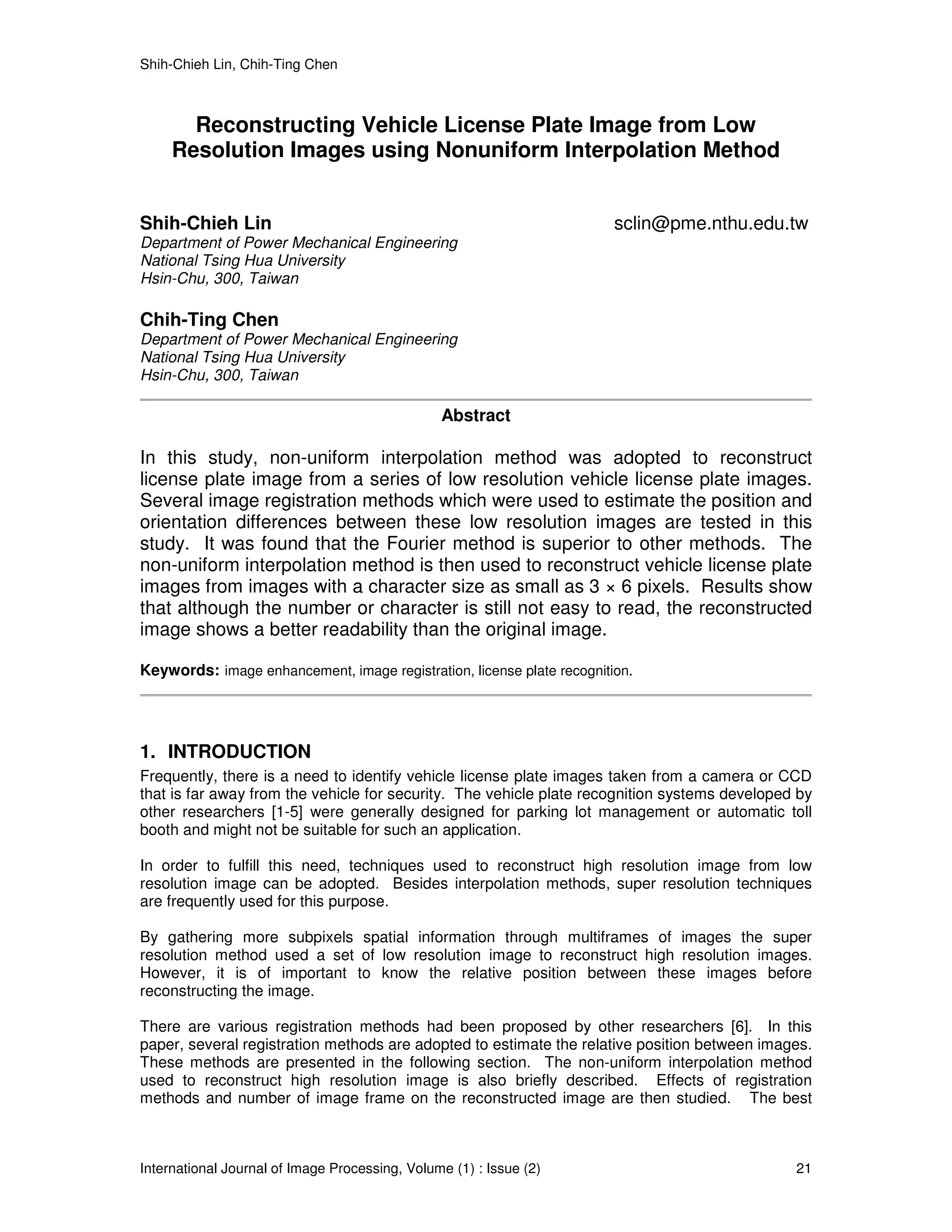 Shih-Chieh Lin, Chih-Ting Chen



       Reconstructing Vehicle License Plate Image from Low
     Resolution Images using Nonuniform Interpolation Method


Shih-Chieh Lin                                                          sclin@pme.nthu.edu.tw
Department of Power Mechanical Engineering
National Tsing Hua University
Hsin-Chu, 300, Taiwan

Chih-Ting Chen
Department of Power Mechanical Engineering
National Tsing Hua University
Hsin-Chu, 300, Taiwan

                                                Abstract

In this study, non-uniform interpolation method was adopted to reconstruct
license plate image from a series of low resolution vehicle license plate images.
Several image registration methods which were used to estimate the position and
orientation differences between these low resolution images are tested in this
study. It was found that the Fourier method is superior to other methods. The
non-uniform interpolation method is then used to reconstruct vehicle license plate
images from images with a character size as small as 3 × 6 pixels. Results show
that although the number or character is still not easy to read, the reconstructed
image shows a better readability than the original image.

Keywords: image enhancement, image registration, license plate recognition.




1. INTRODUCTION
Frequently, there is a need to identify vehicle license plate images taken from a camera or CCD
that is far away from the vehicle for security. The vehicle plate recognition systems developed by
other researchers [1-5] were generally designed for parking lot management or automatic toll
booth and might not be suitable for such an application.

In order to fulfill this need, techniques used to reconstruct high resolution image from low
resolution image can be adopted. Besides interpolation methods, super resolution techniques
are frequently used for this purpose.

By gathering more subpixels spatial information through multiframes of images the super
resolution method used a set of low resolution image to reconstruct high resolution images.
However, it is of important to know the relative position between these images before
reconstructing the image.

There are various registration methods had been proposed by other researchers [6]. In this
paper, several registration methods are adopted to estimate the relative position between images.
These methods are presented in the following section. The non-uniform interpolation method
used to reconstruct high resolution image is also briefly described. Effects of registration
methods and number of image frame on the reconstructed image are then studied. The best



International Journal of Image Processing, Volume (1) : Issue (2)                              21
 