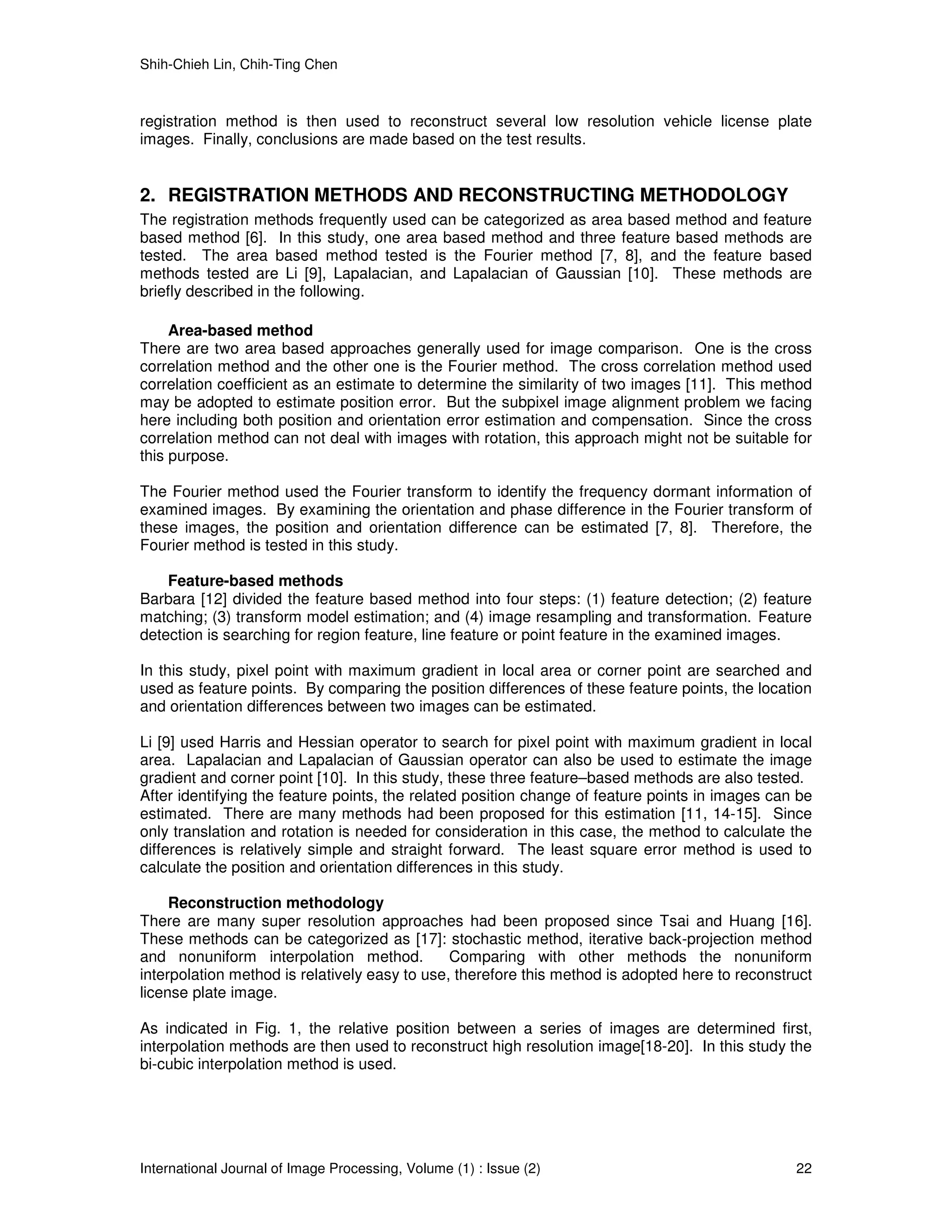 Shih-Chieh Lin, Chih-Ting Chen



registration method is then used to reconstruct several low resolution vehicle license plate
images. Finally, conclusions are made based on the test results.


2. REGISTRATION METHODS AND RECONSTRUCTING METHODOLOGY
The registration methods frequently used can be categorized as area based method and feature
based method [6]. In this study, one area based method and three feature based methods are
tested. The area based method tested is the Fourier method [7, 8], and the feature based
methods tested are Li [9], Lapalacian, and Lapalacian of Gaussian [10]. These methods are
briefly described in the following.

     Area-based method
There are two area based approaches generally used for image comparison. One is the cross
correlation method and the other one is the Fourier method. The cross correlation method used
correlation coefficient as an estimate to determine the similarity of two images [11]. This method
may be adopted to estimate position error. But the subpixel image alignment problem we facing
here including both position and orientation error estimation and compensation. Since the cross
correlation method can not deal with images with rotation, this approach might not be suitable for
this purpose.

The Fourier method used the Fourier transform to identify the frequency dormant information of
examined images. By examining the orientation and phase difference in the Fourier transform of
these images, the position and orientation difference can be estimated [7, 8]. Therefore, the
Fourier method is tested in this study.

    Feature-based methods
Barbara [12] divided the feature based method into four steps: (1) feature detection; (2) feature
matching; (3) transform model estimation; and (4) image resampling and transformation. Feature
detection is searching for region feature, line feature or point feature in the examined images.

In this study, pixel point with maximum gradient in local area or corner point are searched and
used as feature points. By comparing the position differences of these feature points, the location
and orientation differences between two images can be estimated.

Li [9] used Harris and Hessian operator to search for pixel point with maximum gradient in local
area. Lapalacian and Lapalacian of Gaussian operator can also be used to estimate the image
gradient and corner point [10]. In this study, these three feature–based methods are also tested.
After identifying the feature points, the related position change of feature points in images can be
estimated. There are many methods had been proposed for this estimation [11, 14-15]. Since
only translation and rotation is needed for consideration in this case, the method to calculate the
differences is relatively simple and straight forward. The least square error method is used to
calculate the position and orientation differences in this study.

     Reconstruction methodology
There are many super resolution approaches had been proposed since Tsai and Huang [16].
These methods can be categorized as [17]: stochastic method, iterative back-projection method
and nonuniform interpolation method.           Comparing with other methods the nonuniform
interpolation method is relatively easy to use, therefore this method is adopted here to reconstruct
license plate image.

As indicated in Fig. 1, the relative position between a series of images are determined first,
interpolation methods are then used to reconstruct high resolution image[18-20]. In this study the
bi-cubic interpolation method is used.




International Journal of Image Processing, Volume (1) : Issue (2)                                22
 