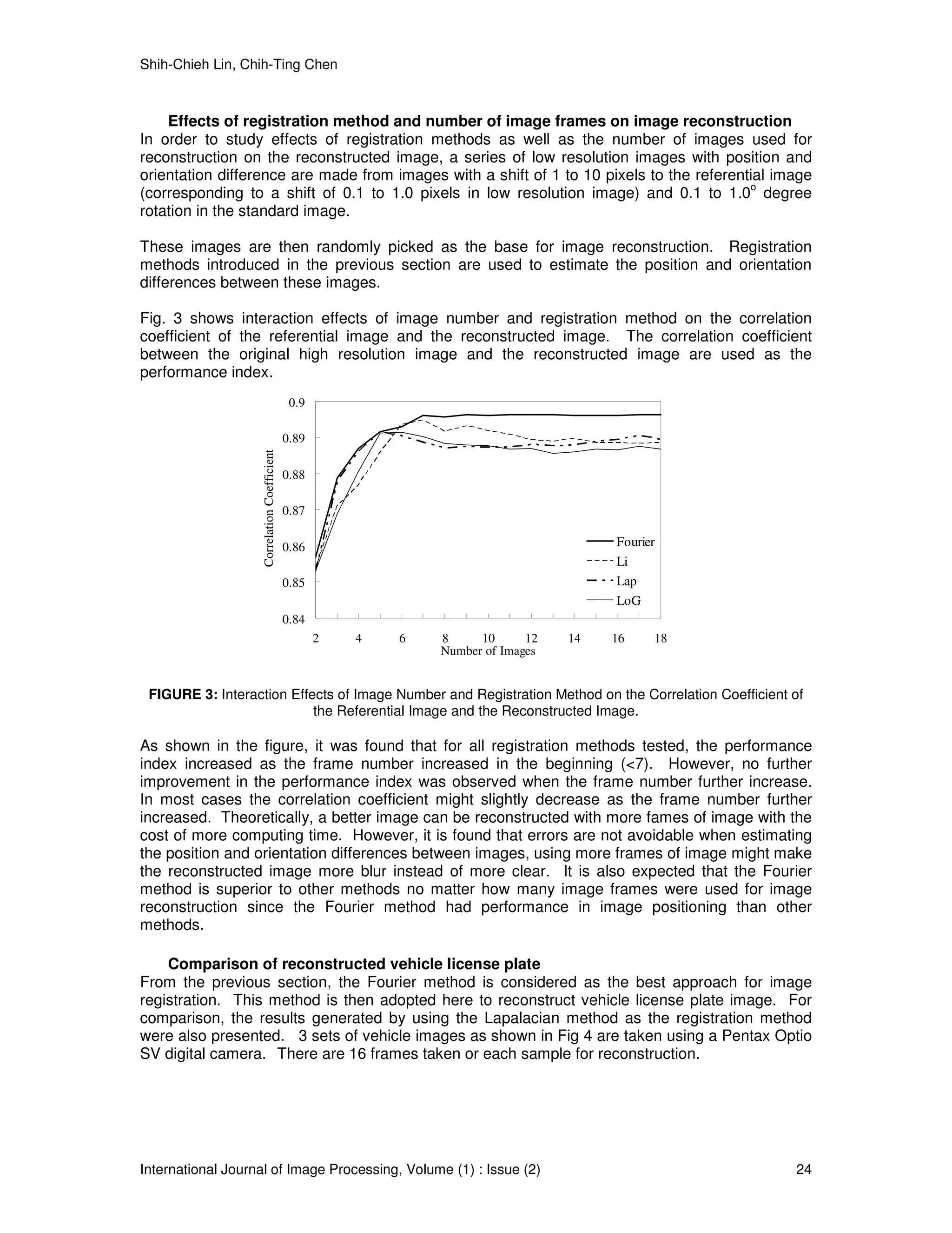 Shih-Chieh Lin, Chih-Ting Chen



    Effects of registration method and number of image frames on image reconstruction
In order to study effects of registration methods as well as the number of images used for
reconstruction on the reconstructed image, a series of low resolution images with position and
orientation difference are made from images with a shift of 1 to 10 pixels to the referential image
                                                                                          o
(corresponding to a shift of 0.1 to 1.0 pixels in low resolution image) and 0.1 to 1.0 degree
rotation in the standard image.

These images are then randomly picked as the base for image reconstruction. Registration
methods introduced in the previous section are used to estimate the position and orientation
differences between these images.

Fig. 3 shows interaction effects of image number and registration method on the correlation
coefficient of the referential image and the reconstructed image. The correlation coefficient
between the original high resolution image and the reconstructed image are used as the
performance index.
                                               0.9

                                              0.89
                    Correlation Coefficient




                                              0.88

                                              0.87

                                              0.86                                       Fourier
                                                                                         Li
                                              0.85                                       Lap
                                                                                         LoG
                                              0.84
                                                     2   4   6   8     10      12   14   16    18
                                                                 Number of Images


 FIGURE 3: Interaction Effects of Image Number and Registration Method on the Correlation Coefficient of
                           the Referential Image and the Reconstructed Image.

As shown in the figure, it was found that for all registration methods tested, the performance
index increased as the frame number increased in the beginning (<7). However, no further
improvement in the performance index was observed when the frame number further increase.
In most cases the correlation coefficient might slightly decrease as the frame number further
increased. Theoretically, a better image can be reconstructed with more fames of image with the
cost of more computing time. However, it is found that errors are not avoidable when estimating
the position and orientation differences between images, using more frames of image might make
the reconstructed image more blur instead of more clear. It is also expected that the Fourier
method is superior to other methods no matter how many image frames were used for image
reconstruction since the Fourier method had performance in image positioning than other
methods.

    Comparison of reconstructed vehicle license plate
From the previous section, the Fourier method is considered as the best approach for image
registration. This method is then adopted here to reconstruct vehicle license plate image. For
comparison, the results generated by using the Lapalacian method as the registration method
were also presented. 3 sets of vehicle images as shown in Fig 4 are taken using a Pentax Optio
SV digital camera. There are 16 frames taken or each sample for reconstruction.




International Journal of Image Processing, Volume (1) : Issue (2)                                     24
 