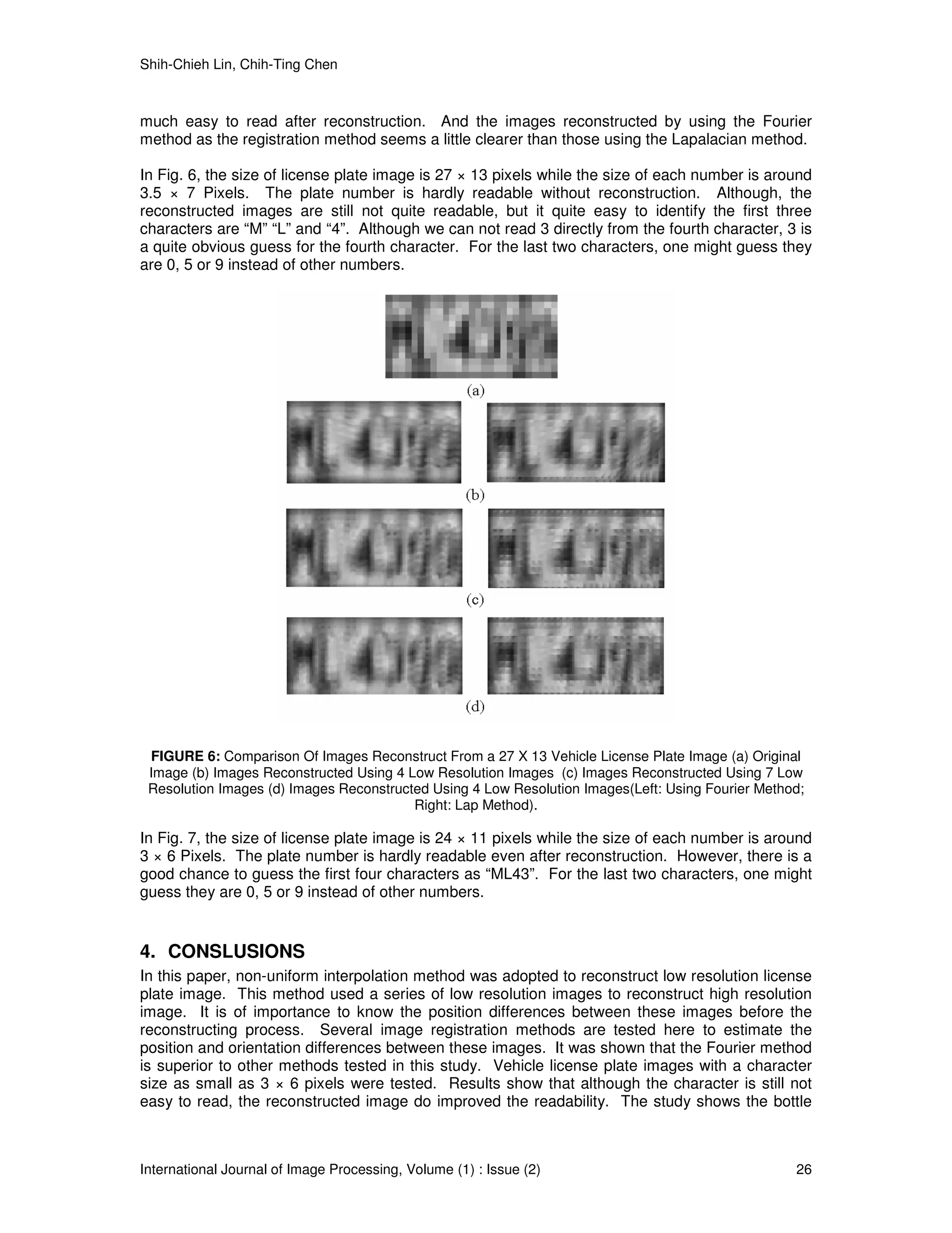 Shih-Chieh Lin, Chih-Ting Chen



much easy to read after reconstruction. And the images reconstructed by using the Fourier
method as the registration method seems a little clearer than those using the Lapalacian method.

In Fig. 6, the size of license plate image is 27 × 13 pixels while the size of each number is around
3.5 × 7 Pixels. The plate number is hardly readable without reconstruction. Although, the
reconstructed images are still not quite readable, but it quite easy to identify the first three
characters are “M” “L” and “4”. Although we can not read 3 directly from the fourth character, 3 is
a quite obvious guess for the fourth character. For the last two characters, one might guess they
are 0, 5 or 9 instead of other numbers.




 FIGURE 6: Comparison Of Images Reconstruct From a 27 X 13 Vehicle License Plate Image (a) Original
 Image (b) Images Reconstructed Using 4 Low Resolution Images (c) Images Reconstructed Using 7 Low
 Resolution Images (d) Images Reconstructed Using 4 Low Resolution Images(Left: Using Fourier Method;
                                         Right: Lap Method).

In Fig. 7, the size of license plate image is 24 × 11 pixels while the size of each number is around
3 × 6 Pixels. The plate number is hardly readable even after reconstruction. However, there is a
good chance to guess the first four characters as “ML43”. For the last two characters, one might
guess they are 0, 5 or 9 instead of other numbers.


4. CONSLUSIONS
In this paper, non-uniform interpolation method was adopted to reconstruct low resolution license
plate image. This method used a series of low resolution images to reconstruct high resolution
image. It is of importance to know the position differences between these images before the
reconstructing process. Several image registration methods are tested here to estimate the
position and orientation differences between these images. It was shown that the Fourier method
is superior to other methods tested in this study. Vehicle license plate images with a character
size as small as 3 × 6 pixels were tested. Results show that although the character is still not
easy to read, the reconstructed image do improved the readability. The study shows the bottle



International Journal of Image Processing, Volume (1) : Issue (2)                                  26
 