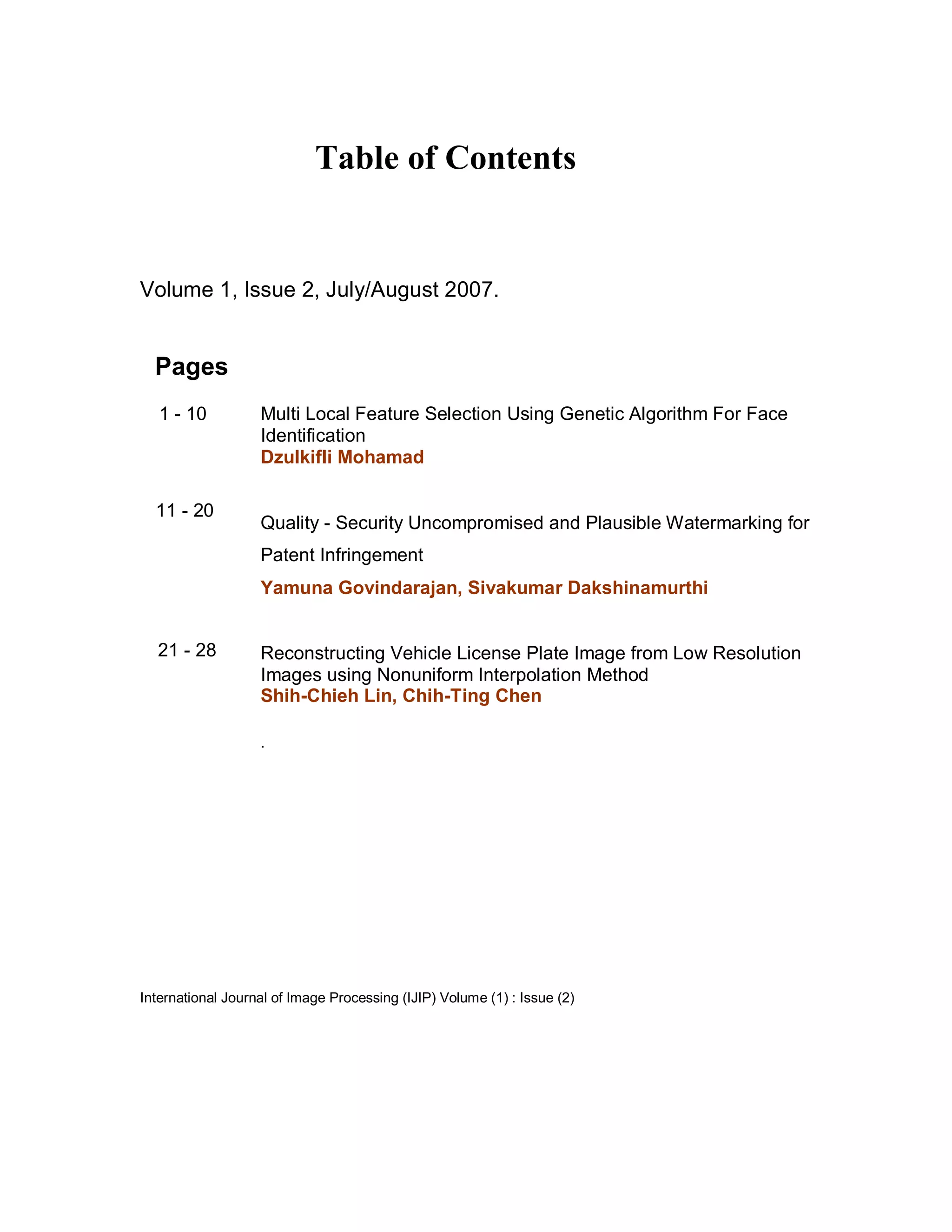 Table of Contents


Volume 1, Issue 2, July/August 2007.


  Pages
   1 - 10          Multi Local Feature Selection Using Genetic Algorithm For Face
                   Identification
                   Dzulkifli Mohamad

  11 - 20
                   Quality - Security Uncompromised and Plausible Watermarking for
                   Patent Infringement
                   Yamuna Govindarajan, Sivakumar Dakshinamurthi


  21 - 28          Reconstructing Vehicle License Plate Image from Low Resolution
                   Images using Nonuniform Interpolation Method
                   Shih-Chieh Lin, Chih-Ting Chen

                   .




International Journal of Image Processing (IJIP) Volume (1) : Issue (2)
 