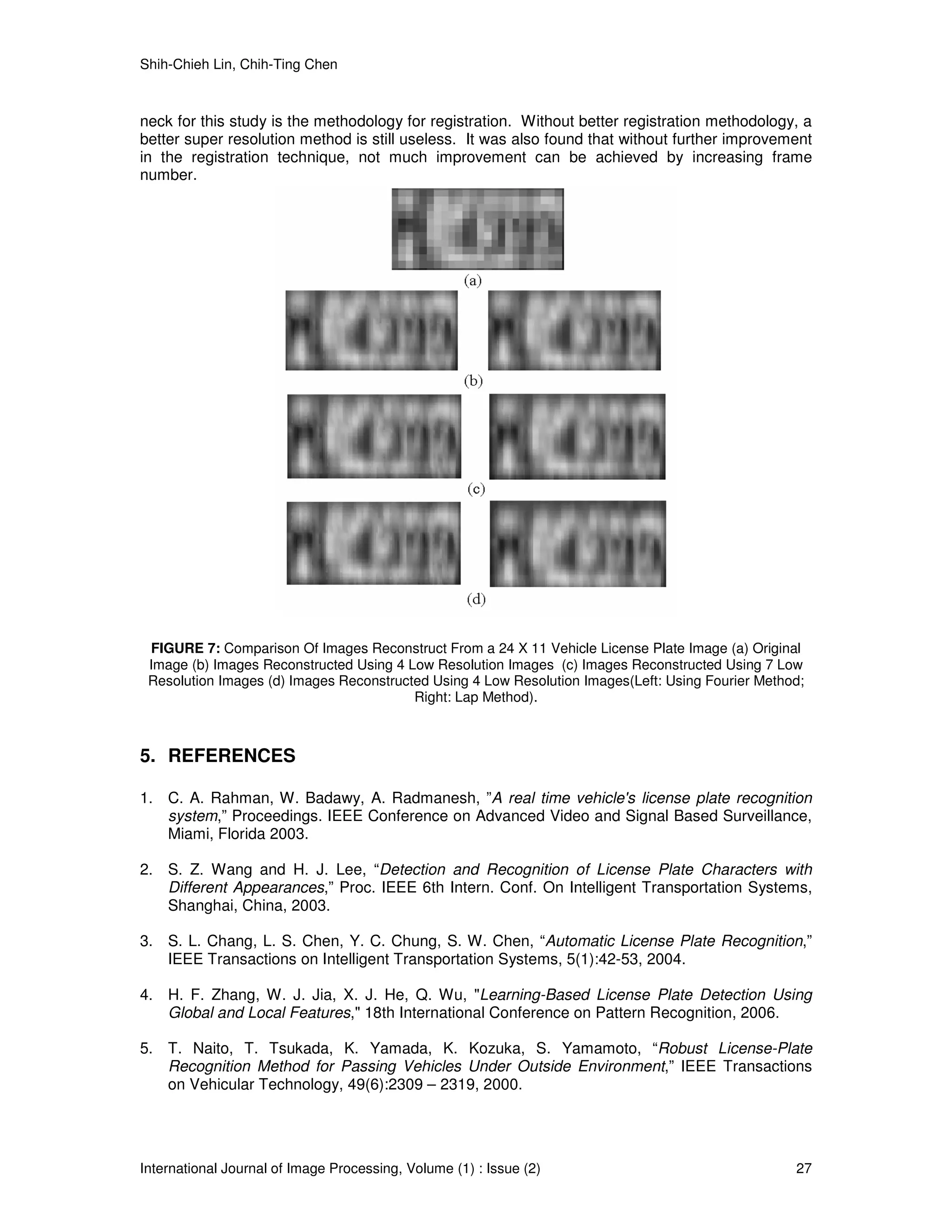 Shih-Chieh Lin, Chih-Ting Chen



neck for this study is the methodology for registration. Without better registration methodology, a
better super resolution method is still useless. It was also found that without further improvement
in the registration technique, not much improvement can be achieved by increasing frame
number.




 FIGURE 7: Comparison Of Images Reconstruct From a 24 X 11 Vehicle License Plate Image (a) Original
 Image (b) Images Reconstructed Using 4 Low Resolution Images (c) Images Reconstructed Using 7 Low
 Resolution Images (d) Images Reconstructed Using 4 Low Resolution Images(Left: Using Fourier Method;
                                         Right: Lap Method).



5. REFERENCES

1. C. A. Rahman, W. Badawy, A. Radmanesh, ”A real time vehicle's license plate recognition
   system,” Proceedings. IEEE Conference on Advanced Video and Signal Based Surveillance,
   Miami, Florida 2003.

2. S. Z. Wang and H. J. Lee, “Detection and Recognition of License Plate Characters with
   Different Appearances,” Proc. IEEE 6th Intern. Conf. On Intelligent Transportation Systems,
   Shanghai, China, 2003.

3. S. L. Chang, L. S. Chen, Y. C. Chung, S. W. Chen, “Automatic License Plate Recognition,”
   IEEE Transactions on Intelligent Transportation Systems, 5(1):42-53, 2004.

4. H. F. Zhang, W. J. Jia, X. J. He, Q. Wu, "Learning-Based License Plate Detection Using
   Global and Local Features," 18th International Conference on Pattern Recognition, 2006.

5. T. Naito, T. Tsukada, K. Yamada, K. Kozuka, S. Yamamoto, “Robust License-Plate
   Recognition Method for Passing Vehicles Under Outside Environment,” IEEE Transactions
   on Vehicular Technology, 49(6):2309 – 2319, 2000.




International Journal of Image Processing, Volume (1) : Issue (2)                                  27
 