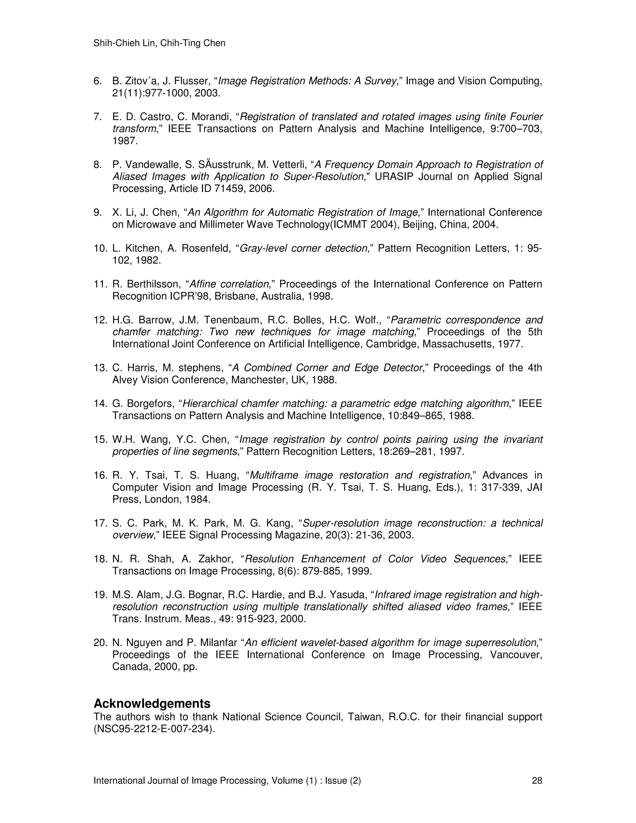 Shih-Chieh Lin, Chih-Ting Chen



6. B. Zitov´a, J. Flusser, “Image Registration Methods: A Survey,” Image and Vision Computing,
   21(11):977-1000, 2003.

7. E. D. Castro, C. Morandi, “Registration of translated and rotated images using finite Fourier
   transform,” IEEE Transactions on Pattern Analysis and Machine Intelligence, 9:700–703,
   1987.

8. P. Vandewalle, S. SÄusstrunk, M. Vetterli, “A Frequency Domain Approach to Registration of
   Aliased Images with Application to Super-Resolution," URASIP Journal on Applied Signal
   Processing, Article ID 71459, 2006.

9. X. Li, J. Chen, “An Algorithm for Automatic Registration of Image,” International Conference
   on Microwave and Millimeter Wave Technology(ICMMT 2004), Beijing, China, 2004.

10. L. Kitchen, A. Rosenfeld, “Gray-level corner detection,” Pattern Recognition Letters, 1: 95-
    102, 1982.

11. R. Berthilsson, “Affine correlation,” Proceedings of the International Conference on Pattern
    Recognition ICPR’98, Brisbane, Australia, 1998.

12. H.G. Barrow, J.M. Tenenbaum, R.C. Bolles, H.C. Wolf., “Parametric correspondence and
    chamfer matching: Two new techniques for image matching,” Proceedings of the 5th
    International Joint Conference on Artificial Intelligence, Cambridge, Massachusetts, 1977.

13. C. Harris, M. stephens, “A Combined Corner and Edge Detector,” Proceedings of the 4th
    Alvey Vision Conference, Manchester, UK, 1988.

14. G. Borgefors, “Hierarchical chamfer matching: a parametric edge matching algorithm,” IEEE
    Transactions on Pattern Analysis and Machine Intelligence, 10:849–865, 1988.

15. W.H. Wang, Y.C. Chen, “Image registration by control points pairing using the invariant
    properties of line segments,” Pattern Recognition Letters, 18:269–281, 1997.

16. R. Y. Tsai, T. S. Huang, “Multiframe image restoration and registration,” Advances in
    Computer Vision and Image Processing (R. Y. Tsai, T. S. Huang, Eds.), 1: 317-339, JAI
    Press, London, 1984.

17. S. C. Park, M. K. Park, M. G. Kang, “Super-resolution image reconstruction: a technical
    overview,” IEEE Signal Processing Magazine, 20(3): 21-36, 2003.

18. N. R. Shah, A. Zakhor, “Resolution Enhancement of Color Video Sequences,” IEEE
    Transactions on Image Processing, 8(6): 879-885, 1999.

19. M.S. Alam, J.G. Bognar, R.C. Hardie, and B.J. Yasuda, “Infrared image registration and high-
    resolution reconstruction using multiple translationally shifted aliased video frames,” IEEE
    Trans. Instrum. Meas., 49: 915-923, 2000.

20. N. Nguyen and P. Milanfar “An efficient wavelet-based algorithm for image superresolution,”
    Proceedings of the IEEE International Conference on Image Processing, Vancouver,
    Canada, 2000, pp.


Acknowledgements
The authors wish to thank National Science Council, Taiwan, R.O.C. for their financial support
(NSC95-2212-E-007-234).



International Journal of Image Processing, Volume (1) : Issue (2)                            28
 