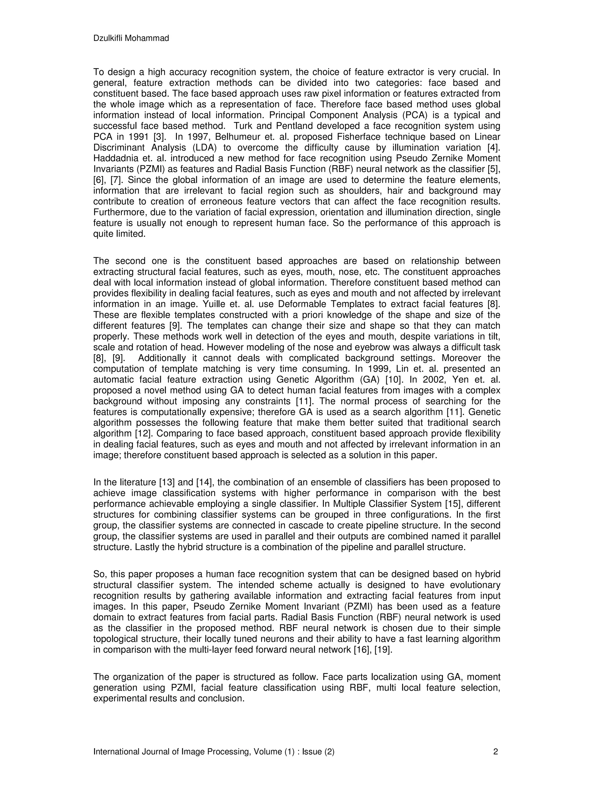 Dzulkifli Mohammad



To design a high accuracy recognition system, the choice of feature extractor is very crucial. In
general, feature extraction methods can be divided into two categories: face based and
constituent based. The face based approach uses raw pixel information or features extracted from
the whole image which as a representation of face. Therefore face based method uses global
information instead of local information. Principal Component Analysis (PCA) is a typical and
successful face based method. Turk and Pentland developed a face recognition system using
PCA in 1991 [3]. In 1997, Belhumeur et. al. proposed Fisherface technique based on Linear
Discriminant Analysis (LDA) to overcome the difficulty cause by illumination variation [4].
Haddadnia et. al. introduced a new method for face recognition using Pseudo Zernike Moment
Invariants (PZMI) as features and Radial Basis Function (RBF) neural network as the classifier [5],
[6], [7]. Since the global information of an image are used to determine the feature elements,
information that are irrelevant to facial region such as shoulders, hair and background may
contribute to creation of erroneous feature vectors that can affect the face recognition results.
Furthermore, due to the variation of facial expression, orientation and illumination direction, single
feature is usually not enough to represent human face. So the performance of this approach is
quite limited.

The second one is the constituent based approaches are based on relationship between
extracting structural facial features, such as eyes, mouth, nose, etc. The constituent approaches
deal with local information instead of global information. Therefore constituent based method can
provides flexibility in dealing facial features, such as eyes and mouth and not affected by irrelevant
information in an image. Yuille et. al. use Deformable Templates to extract facial features [8].
These are flexible templates constructed with a priori knowledge of the shape and size of the
different features [9]. The templates can change their size and shape so that they can match
properly. These methods work well in detection of the eyes and mouth, despite variations in tilt,
scale and rotation of head. However modeling of the nose and eyebrow was always a difficult task
[8], [9]. Additionally it cannot deals with complicated background settings. Moreover the
computation of template matching is very time consuming. In 1999, Lin et. al. presented an
automatic facial feature extraction using Genetic Algorithm (GA) [10]. In 2002, Yen et. al.
proposed a novel method using GA to detect human facial features from images with a complex
background without imposing any constraints [11]. The normal process of searching for the
features is computationally expensive; therefore GA is used as a search algorithm [11]. Genetic
algorithm possesses the following feature that make them better suited that traditional search
algorithm [12]. Comparing to face based approach, constituent based approach provide flexibility
in dealing facial features, such as eyes and mouth and not affected by irrelevant information in an
image; therefore constituent based approach is selected as a solution in this paper.

In the literature [13] and [14], the combination of an ensemble of classifiers has been proposed to
achieve image classification systems with higher performance in comparison with the best
performance achievable employing a single classifier. In Multiple Classifier System [15], different
structures for combining classifier systems can be grouped in three configurations. In the first
group, the classifier systems are connected in cascade to create pipeline structure. In the second
group, the classifier systems are used in parallel and their outputs are combined named it parallel
structure. Lastly the hybrid structure is a combination of the pipeline and parallel structure.

So, this paper proposes a human face recognition system that can be designed based on hybrid
structural classifier system. The intended scheme actually is designed to have evolutionary
recognition results by gathering available information and extracting facial features from input
images. In this paper, Pseudo Zernike Moment Invariant (PZMI) has been used as a feature
domain to extract features from facial parts. Radial Basis Function (RBF) neural network is used
as the classifier in the proposed method. RBF neural network is chosen due to their simple
topological structure, their locally tuned neurons and their ability to have a fast learning algorithm
in comparison with the multi-layer feed forward neural network [16], [19].

The organization of the paper is structured as follow. Face parts localization using GA, moment
generation using PZMI, facial feature classification using RBF, multi local feature selection,
experimental results and conclusion.




International Journal of Image Processing, Volume (1) : Issue (2)                                   2
 