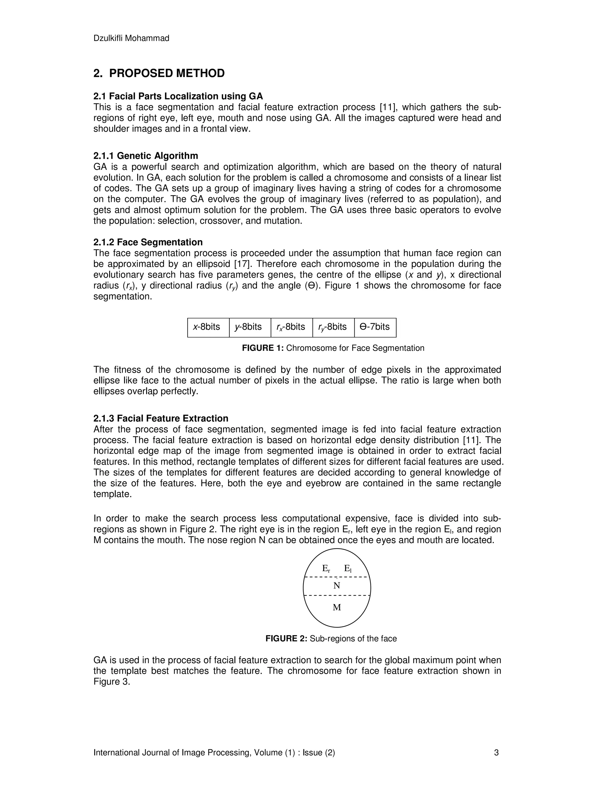 Dzulkifli Mohammad



2. PROPOSED METHOD
2.1 Facial Parts Localization using GA
This is a face segmentation and facial feature extraction process [11], which gathers the sub-
regions of right eye, left eye, mouth and nose using GA. All the images captured were head and
shoulder images and in a frontal view.

2.1.1 Genetic Algorithm
GA is a powerful search and optimization algorithm, which are based on the theory of natural
evolution. In GA, each solution for the problem is called a chromosome and consists of a linear list
of codes. The GA sets up a group of imaginary lives having a string of codes for a chromosome
on the computer. The GA evolves the group of imaginary lives (referred to as population), and
gets and almost optimum solution for the problem. The GA uses three basic operators to evolve
the population: selection, crossover, and mutation.

2.1.2 Face Segmentation
The face segmentation process is proceeded under the assumption that human face region can
be approximated by an ellipsoid [17]. Therefore each chromosome in the population during the
evolutionary search has five parameters genes, the centre of the ellipse (x and y), x directional
radius (rx), y directional radius (ry) and the angle ( ). Figure 1 shows the chromosome for face
segmentation.


                          x-8bits    y-8bits     rx-8bits   ry-8bits         -7bits

                                       FIGURE 1: Chromosome for Face Segmentation

The fitness of the chromosome is defined by the number of edge pixels in the approximated
ellipse like face to the actual number of pixels in the actual ellipse. The ratio is large when both
ellipses overlap perfectly.

2.1.3 Facial Feature Extraction
After the process of face segmentation, segmented image is fed into facial feature extraction
process. The facial feature extraction is based on horizontal edge density distribution [11]. The
horizontal edge map of the image from segmented image is obtained in order to extract facial
features. In this method, rectangle templates of different sizes for different facial features are used.
The sizes of the templates for different features are decided according to general knowledge of
the size of the features. Here, both the eye and eyebrow are contained in the same rectangle
template.

In order to make the search process less computational expensive, face is divided into sub-
regions as shown in Figure 2. The right eye is in the region Er, left eye in the region El, and region
M contains the mouth. The nose region N can be obtained once the eyes and mouth are located.

                                                             Er         El
                                                                    .
                                                                  N

                                                                  M


                                               FIGURE 2: Sub-regions of the face

GA is used in the process of facial feature extraction to search for the global maximum point when
the template best matches the feature. The chromosome for face feature extraction shown in
Figure 3.




International Journal of Image Processing, Volume (1) : Issue (2)                                    3
 