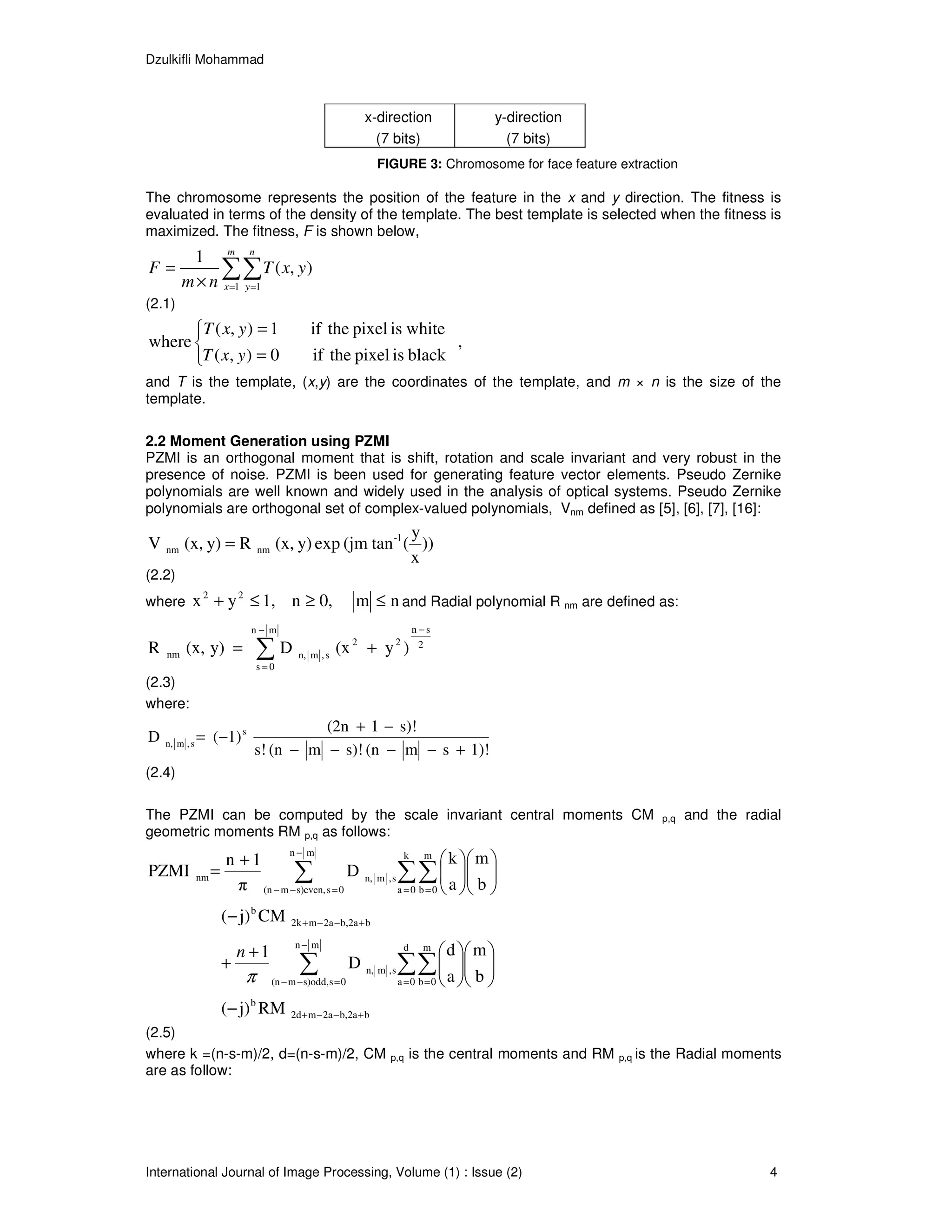 Dzulkifli Mohammad



                                                                   x-direction                     y-direction
                                                                     (7 bits)                        (7 bits)
                                                                      FIGURE 3: Chromosome for face feature extraction

The chromosome represents the position of the feature in the x and y direction. The fitness is
evaluated in terms of the density of the template. The best template is selected when the fitness is
maximized. The fitness, F is shown below,
          1 m n
F=             ∑∑ T ( x, y)
         m × n x =1 y =1
(2.1)
       T ( x, y ) = 1                            if the pixel is white
where                                                                  ,
      T ( x, y ) = 0                             if the pixel is black
and T is the template, (x,y) are the coordinates of the template, and m × n is the size of the
template.

2.2 Moment Generation using PZMI
PZMI is an orthogonal moment that is shift, rotation and scale invariant and very robust in the
presence of noise. PZMI is been used for generating feature vector elements. Pseudo Zernike
polynomials are well known and widely used in the analysis of optical systems. Pseudo Zernike
polynomials are orthogonal set of complex-valued polynomials, Vnm defined as [5], [6], [7], [16]:
                                                               y
V nm (x, y) = R                   nm    (x, y) exp (jm tan -1 ( ))
                                                               x
(2.2)
                2         2
where x + y ≤ 1,                            n ≥ 0,             m ≤ n and Radial polynomial R nm are defined as:
                              n− m                                                 n −s
R   nm   (x, y) =                 ∑D
                                  s=0
                                              n, m , s
                                                         (x 2 + y 2 )                2


(2.3)
where:
                                        (2n + 1 − s)!
D   n, m , s
               = (−1) s
                              s! (n − m − s)! (n − m − s + 1)!
(2.4)

The PZMI can be computed by the scale invariant central moments CM                                                        p,q   and the radial
geometric moments RM p,q as follows:
                                                                                           k  m 
                                            n− m                               k     m
                      n +1
PZMI           nm =               ∑ D                              n, m , s   ∑ ∑  a  b 
                                                                                    
                        π (n − m − s)even, s = 0                              a =0 b=0          
                              b
                      (− j) CM              2k + m − 2a − b,2a + b


                          n +1
                                             n− m                              d     m
                                                                                           d  m 
                      +
                              π
                                              ∑                D   n, m , s   ∑∑  a  b 
                                                                                   
                                       (n − m − s)odd, s = 0                  a =0 b =0     
                              b
                      (− j) RM              2d + m − 2a − b,2a + b
(2.5)
where k =(n-s-m)/2, d=(n-s-m)/2, CM                                      p,q    is the central moments and RM    p,q   is the Radial moments
are as follow:




International Journal of Image Processing, Volume (1) : Issue (2)                                                                           4
 