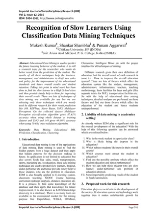 Imperial Journal of Interdisciplinary Research (IJIR)
Vol-2, Issue-12, 2016
ISSN: 2454-1362, http://www.onlinejournal.in
Imperial Journal of Interdisciplinary Research (IJIR) Page 741
Recognition of Slow Learners Using
Classification Data Mining Techniques
Mukesh Kumar1
, Shankar Shambhu2
& Punam Aggarwal3
1,2
Chitkara University, HP (INDIA)
3
Smt. Aruna Asaf Ali Govt. P. G. College, Kalka (INDIA)
Abstract: Educational Data Mining is used to predict
the future learning behavior of the student. It is still
a research topic for the researcher who wants do
better result from the prediction of the student. The
results of all these techniques help the teachers,
management, and administrator to draft new rules
and policy for the improvement of the educational
standards and hence overall results and student
retention. Taking this point in mind work has been
done to find the slow learner in a High School class
and then provide timely help to them for improving
their overall result. There are lots of techniques of
data mining are available for use but we are
selecting only those techniques which are mostly
used by different research for their result prediction
like J48, REPTree, Naive Bayes, SMO, Multilayer
Perceptron. On the collected dataset Multilayer
Perception classification algorithm gives 87.43%
accuracy when using whole dataset as training
dataset and SMO and J48 gives 69.00% accuracy
when using 10-fold cross validation algorithm.
Keywords: Data Mining, Educational DM,
Prediction, Classification, Clustering.
1. Introduction
Educational data mining is one of the applications
of data mining. Data mining is used to find the
hidden pattern from a huge dataset and then apply
that hidden patterns for the decision making in
future. Its application is not limited to education but
also covers fields like sales, retail, transportation,
sports, marketing etc. In education, these data mining
techniques are used to predict slow learners, dropout,
under-performer etc and hence provide timely help to
those students who are the problem in education.
EDM is also broadly applied to E-learning system,
classroom teaching, MOOC Course learning,
curriculum redesign analysis, distance education etc.
It is a process to find some knowledge of the
database and then apply that knowledge for future
improvement. It is also known as KDD (Knowledge
discovery in a database). There is so many tools are
available in the commercial market for the mining
purpose like RapidMiner, WEKA, DBMiner,
Clementine, Intelligent Miner etc with the proper
interface for all techniques of mining.
Different research gives their own definition of
education, but the overall result of each research is
same i.e. How to improve the overall education
system? There are lots of factors which affect the
education system like the student, management,
administrators, infrastructures, teachers, teaching
methodology, basis facilities for boys and girls (like
separate toilets for M/F), transportation facilities etc.
So with the help of educational data mining
techniques, detailed analyses are performed on these
factors and find out those factors which affect the
education of the student and hence students
underperformed.
2. Liability of data mining in academics
setting:
As already written EDM play a significant role for
the overall development of the education? With the
help of this following question can be answered
which are enlisted below:
I. Who is the weak student in a particular class?
II. Who is likely being the dropout in the
education?
III. Which subject students like most in their overall
course?
IV. Which courses most attract the student in
education?
V. Find out the possible attribute which effect the
student education and hence performance?
VI. How we can help those student who are slow
learner, under-performer and problem of
education dropout.
VII. Most importantly predicting result of the student
in final examination.
3. Proposed work for this research
Education plays a crucial role in the development of
the society. If education system and technology work
together then it makes unbelievable growth for
 